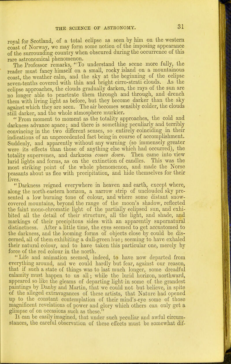 royal for Scotland, of a total eclipse as seen by him on the western coast of Norway, we may form some notion of the imposing appearance of the surrounding country when obscured during the occurrence of this rare astronomical phenomenon. The Professor remarks,  To understand the scene more fully, the reader must fancy himself on a small, rocky island on a mountainous coast, the weather calm, and the skv at the beginning of the eclipse seven-tenths covered with thin and bright cirro-strati clouds. As the ecHpse approaches, the clouds gradually darken, the rays of the sun are no longer able to penetrate them through and through, and drench them with living light as before, but they become darker than the sky against which they are seen. The air becomes sensibly colder, the clouds still darker, and the whole atmosphere murkier.  Erom moment to moment as the totality approaches, the cold and darkness advance apace; and there is something peculiarly and terribly convincing in the two different senses, so entirely coinciding in their indications of an unprecedented fact being in course of accomplishment. Suddenly, and apparently without any warning (so immensely greater were its effects than those of anything else which had occurred), the totality supervenes, and darkness comes down. Then came into view lurid bghts and forms, as on the extinction of candles. This was_ the most striking point of the whole phenomenon, and made the Norse Seasants about us flee with precipitation, and hide themselves for their ves. Darkness reigned everywhere in heaven and earth, except where, along the north-eastern horizon, a narrow strip of uncloudeJ sky pre- sented a low burning tone of colour, and where some distant snow- covered mountains, beyond the range of the moon's shadow, reflected the faint mono-chromatic light of the partially eclipsed sun, and exhi- bited all the detail of their structure, all the Ught, and shade, and markings of their precipitous sides with an apparently supernatural distinctness. After a little time, the eyes seemed to get accustomed to the darkness, and the looming forms of objects close by could be dis- cerned, all of them exhibiting a dull-green hue; seeming to have exhaled their natural colour, and to have taken this particular one, merely by force of the red colour in the north. Life and animation seemed, indeed, to have now departed from everything around, and we could hardly but fear, against our reason, that if such a state of things was to last much longer, some dreadful calamity must happen to us all; while the lurid horizon, northward, appeared so like the gleams of departing light in some of the grandest pamtings by Danby and Martin, that we could not but believe, in spite of the alleged extravagances of these artists, that Nature had opened up to the constant contemplation of their mind's-eye some of those magnificent revelations of power and glory which others can only get a glimpse of on occasions such as these. It can be easily imagined, tliat under such peculiar and awful circum- stances, the careful observation of these effects must be somewhat dif-