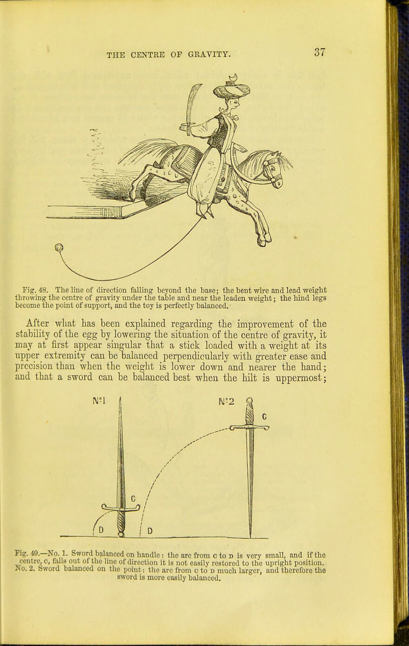 I THE CENTRE OP GRAVITY. 37 Pig. 48. The line of direction falling beyond the base; the bent wire and lead weight throwing the centre of gravity under the table and near the leaden weight; the hind legs become the point of support, and the toy is perfectly balanced. After what has been explained regarding the improvement of the stability of the egg by lowering the situation of the centre of gi'avity, it may at first appear singular that a stick loaded with a weight at its upper extremity can be Dalauced perpendicidarly with greater ease and precision than when the weidit is lower down and nearer the hand; and that a sword can be balanced best when the hilt is uppermost; Fig. 49.—No. 1. Sword balanced on handle: the arc from c to d is very small, and if the centre, c, falls out of the line of direction it is not easily restored to the upright position. No. 2. Sword balanced on the point: the arc from o to n much larger, and therefore the sword is more easUy balanced.