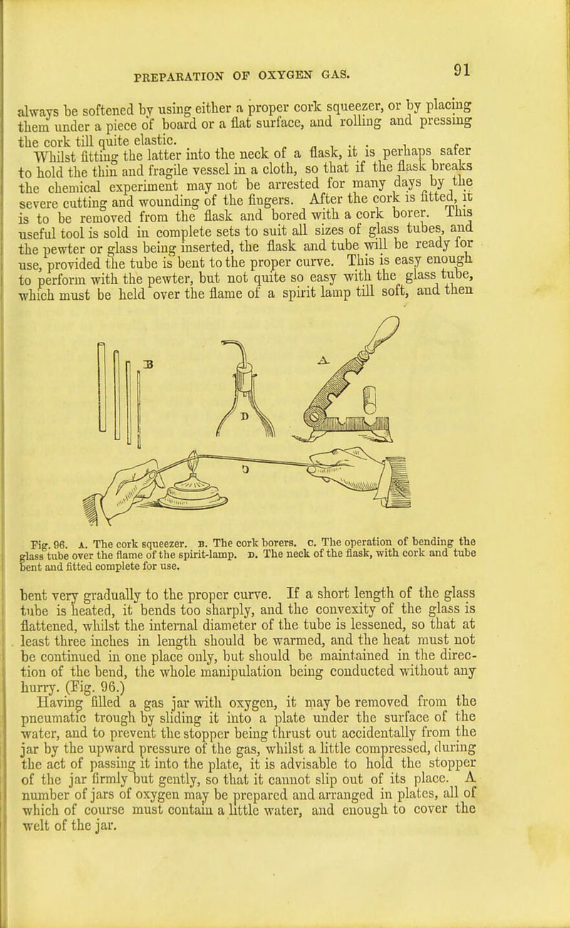 always be softened by using either a proper cork squeezer, or by placing them under a piece of board or a flat surface, and rolling and pressing the cork till quite elastic. „ , • i c WhUst fitting the latter into the neck of a flask, it is perhaps safer to hold the thin and fragile vessel in a cloth, so that if the flask breaks the chemical experiment may not be arrested for many days by the severe cutting and wounding of the fingers. After the cork is fitted it is to be removed from the flask and bored with a cork borer, ifiis useful tool is sold in complete sets to suit all sizes of glass tubes, and the pewter or glass being inserted, the flask and tube will be ready lor use, provided the tube is bent to the proper curve. This is easy enough to perforin with the pewter, but not quite so easy with the glass tube, •which must be held over the flame of a spirit lamp till soft, and then Pig. 96. A. The cork squeezer, b. The cork borers, c. The operation of bending the glass tube over the flame of the spirit-lamp. D. The neck of the flask, with cork and tube bent and fitted complete for use. bent very gradually to the proper curve. If a short length of the glass tube is heated, it bends too sharply, and the convexity of the glass is flattened, whilst the internal diameter of the tube is lessened, so that at least three inches in length should be warmed, and the heat must not be continued in one place only, but should be maintained in the direc- tion of the bend, the whole manipulation being conducted without any hun^. (Fig. 96.) Having filled a gas jar with oxygen, it may be removed from the pneumatic trough by sliding it into a plate under the surface of the water, and to prevent the stopper being thrust out accidentally from the jar by the upward pressure of the gas, whilst a little compressed, during the act of passing it into the plate, it is advisable to hold the stopper of the jar firmly but gently, so that it cannot slip out of its place. A number of jars of oxygen may be prepared and arranged in plates, all of which of course must contain a little water, and enough to cover the welt of the jar.