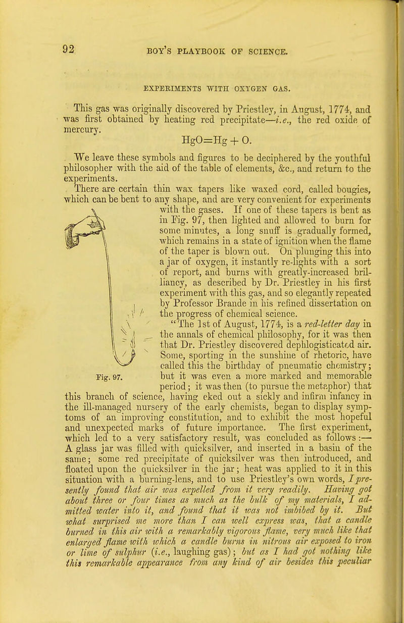 EXPEKIMENTS WITH OXYGEN GAS. This gas was originally discovered by Priestley, in August, 1774, and was first obtained by heating red precipitate—i.e., the red oxide of mercury. HgO=Hg + 0. We leave these symbols and figures to be deciphered by the youthful philosoplier with the aid of the table of elements, &c., and return to the experiments. There are certain thin wax tapers like waxed cord, called bougies, which can be bent to any shape, and are very convenient for experiments with the gases. If one of these tapers is bent as in Eig. 97, then lighted aud allowed to burn for some minutes, a long snuff is gradually formed, which remains in a state of ignition when the flame of the taper is blown out. On plunging this into a jar of oxygen, it instantly re-li^hts with a sort of report, and burns witli greatly-increased bril- liancy, as described by Dr. Priestley in his first experiment with this gas, and so elegantly repeated by Professor Brande in his refined dissertation on the progress of chemical science. The 1st of August, 1774, is a red-letter day in the annals of chemical philosophy, for it was then that Dr. Priestley discovered dephlogisticatcd air. Some, sporting in the sunshine of rhetoric, have called this the birthday of pneumatic chemistry; but it was even a more marked and memorable period; it was then (to pursue the metaphor) that this branch of science, having eked out a sickly and infirm infancy in the ill-managed nursery of the early chemists, began to display symp- toms of an improving coustitutiou, aud to exhibit the most hopeful and unexpected marks of future importance. The first experiment, which led to a very satisfactory result, was concluded as follows:— A glass jar was filled with quicksilver, and inserted in a basin of the same; some red precipitate of quicksilver was then introduced, and floated upon the quicksilver in the jar; heat was applied to it in this situation with a burning-lens, and to use Priestley's own words, I pre- sently found that air was expelled from it very readily. Having got about three or four times as much as the hulk of my materials, I ad- mitted water into it, and found tliat it teas not imbibed by it. But what surprised me more than I can well express was, that a candle burned in this air with a remarkably vigorous flame, very much like that enlarged flame with which a candle burns in nitrons air exposed to iron or lime of sulphur (i.e., laughing gas); btd as I had got nothing like this remarkable appearance from any kind of air besides this 2^eculiar Fig. 97.