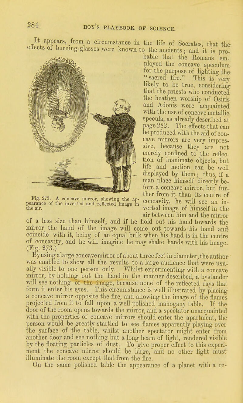 .fit ^P^fcircumstance in the life of Socrates, that the ettects of burning-glasses were known to the ancients; and it is pro- bable that the Romans em- ployed the concave speculum for the purpose of lighting the-  sacred fire. This is verj likelj to be true, considering^ that the priests who conducted the heathen worship of Osiris and Adonis were acquainted with the use of concapc metallic- specula, as already described at page 282, The effects that can be produced with the aid of con- cave mirrors are very impres- sive, because they are not merely confined to the reflec- tion of inanimate objects, but life and motion can be well displayed by them; thus, if a man place himself directly be- fore a concave mirror, but fur- ther from it than its centre of concavity, he will see an in- verted image of himself in the air between him and the mirror of a less size than himself; and if he hold out liis hand towards the mirror the hand of the image will come out towards his hand and coincide with it, being of an equal bulk when his hand is in the centre of concavity, and lie will imagine he may shake hands with his imao-e (rig.273.) Byusing alarge concave mirror of about three feet in diameter, the author was enabled to show all the results to a large audience that were usu- ally visible to one person only. Whilst experimenting with a concave mii-ror, by holding out the hand in the manner described, a bystander will see nothing of the image, because none of the reflected rays that form it enter liis eyes. This circumstance is well illustrated by placing- a concave mirror opposite the fire, and allowing the image of the flames projected from it to fall upon a well-polished mahogany table. If the door of the room opens towards the mirror, and a spectator unacquamted with the properties of concave miiTors should enter the apartment, the person would be greatly startled to see flames apparently playing over the surface of the table, wliilst another spectator might enter from another door and sec nothing but a long beam of liglit, rendered visible by the floating particles of dust. To give proper effect to this experi- ment the concave mirror should be large, and no other light must illuminate tlie room except that from the fire. On the same polished table the aj)pearance of a planet with a re- rig. 273. A concave mirror, showing the ap- pearance of the inverted and reflected image in the air.