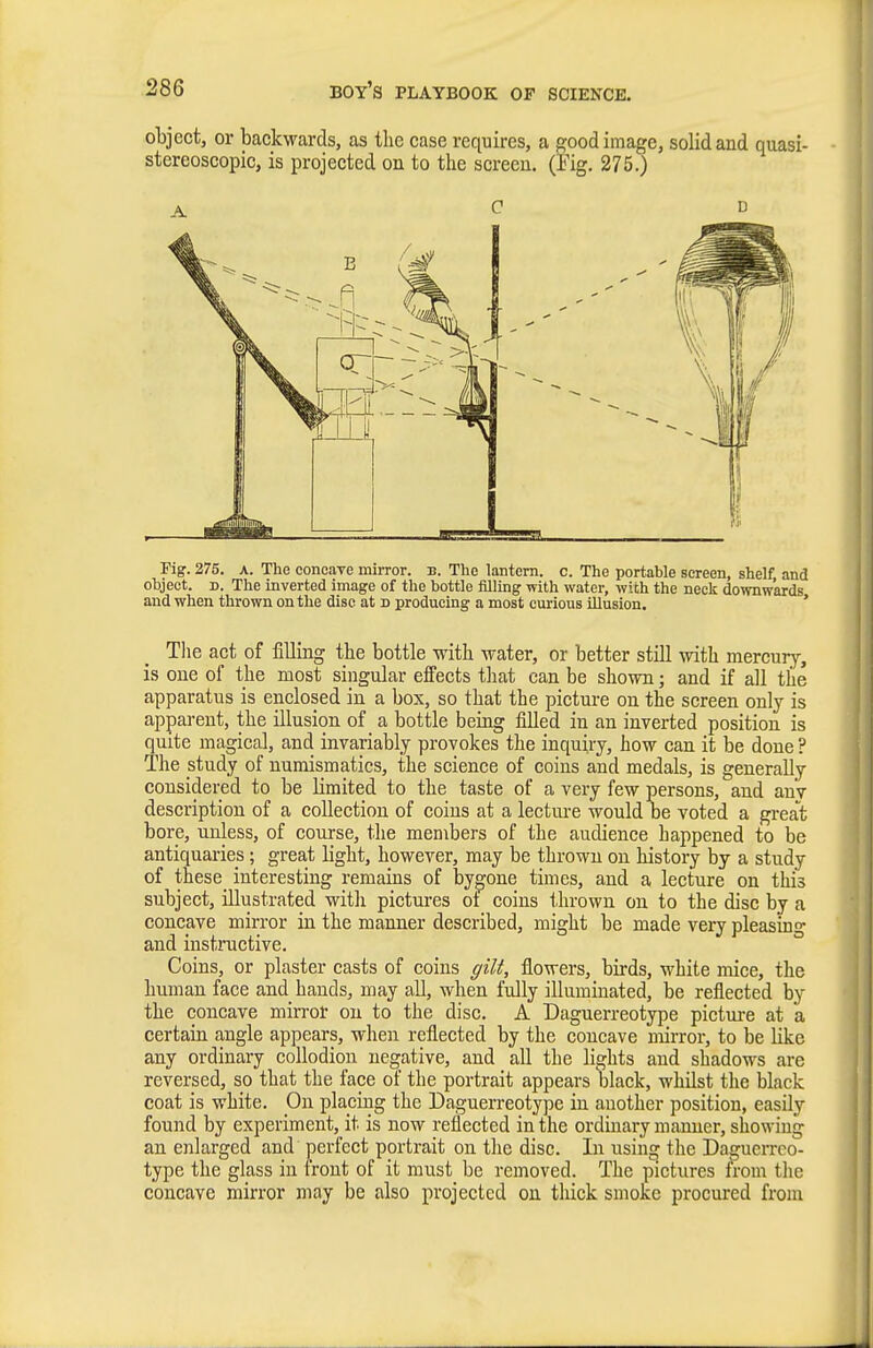 object, or backwards, as the case requires, a good image, solid and quasi- stereoscopic, is projected on to the screen. (Fig. 275.) Pig. 275. A. The conoaye mirror, b. The lantern, c. The portable screen, shelf and object. D. The inverted image of the bottle filling with water, with the neck downwards and when thrown on the disc at d producing a most curious illusion. ' The act of filling the bottle with water, or better still with mercur^^, is one of the most singular effects that can be shown; and if all the apparatus is enclosed in a box, so that the picture on the screen only is apparent, the illusion of a bottle being filled in an inverted position is quite magical, and invariably provokes the inquiry, how can it be done ? The study of numismatics, the science of coins and medals, is generally considered to be limited to the taste of a very few persons, and any description of a collection of coins at a lecture would be voted a great bore, unless, of course, the members of the audience happened to be antiquaries; great light, however, may be thrown on history by a study of these_ interesting remains of bygone times, and a lecture on this subject, illustrated with pictures of coins thrown on to the disc by a concave mirror in the manner described, might be made very pleasin- and instructive. ° Coins, or plaster casts of coins ffiU, flowers, birds, white mice, the human face and hands, may all, when fully illuminated, be reflected by the concave mirror on to the disc. A Daguerreotype pictm-e at a certain angle appears, when reflected by the concave mirror, to be like any ordinary collodioii negative, and all the lights and shadows are reversed, so that the face of the portrait appears black, whilst the black coat is white. On placing the Daguerreotype in another position, easily found by experiment, it is now reflected in the ordinary manner, showing an enlarged and perfect portrait on the disc. In usin^ the Daguerreo- type the glass in front of it must be removed. The pictures n-om the concave mirror may be also projected on thick smoke procured from