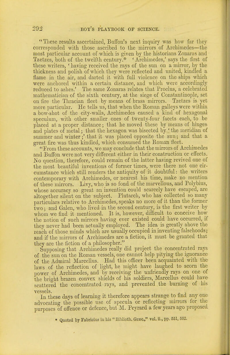  These results ascertained, Buffou's next inquiry was how far they corresponded with those ascribed to the mirrors of Archimedes—the most particular account of which is given by the historians Zouaras and Tzetzes, both of the twelfth century.* ' Archimedes/ says the first of these writers, ' having received the rays of tlie sun on a mirror, by the thickness and polish of which they were reflected and united, kindled a flame in the air, and darted it with fuU violence on the ships whicli were anchored within a certain distance, and whicli were accordingly reduced to ashes.' The same Zonaras relates that Proelus, a celcl)rated mathematician of the sixth century, at the siege of Constantinople, set on fire the Thracian fleet by means of brass mirrors. Tzetzes is yet more particular. He tells us, that when the Eoman galleys were within a bow-shot of the city-waUs, Ai'chimedes caused a kind of hexagonal speeulimi, with other smaller ones of twenty-four facets each, to be placed at a proper distance; that he moved these by means of hinges and plates of metal; that the hexagon was bisected by ' the meridian of summer and winterthat it was placed opposite the sun; and that a great fire was thus kindled, which consumed the Eoman fleet. Prom these accounts, we may conclude that the mirrors of Archimedes and BufFon were not very different either in their construction or effects. No question, therefore, could remain of the latter having revived one of the most beautiful inventions of former times, were there not one cir- cumstance which still renders the antiquity of it doubtful: the writers contemporary wdth Archimedes, or nearest his time, make no mention of these mirrors. Livy, who is so fond of the marvellous, and Polybius, whose accuracy so great an invention could scarcely have escaped, are altogether silent on the subject. Plutarch, wlio has collected so many particulars relative to Archimedes, speaks no more of it than the former two; and Galen, who lived in the second century, is the first writer by whom we find it mentioned. It is, however, dilficult to conceive how the notion of suck mirrors having ever existed could have occui-red, if they never had been actually employed. The idea is greatly above the reach of those minds wliich are usually occupied in inventing falsehoods; and if the mirrors of Archimedes are a fiction, it must be granted that they are the fiction of a philosopher. Supposing that Archimedes really did project the concentrated rays of the sun on the Roman vessels, one cannot help pitying the ignorance of the Admiral Marcellus. Had this ofiicer been acquamted with the laws of the reflection of light, he might have laughed to scorn the power of Ai-chimedes, and by receiving the unfriendly rays on one of tlie bright brazen convex shields of his soldiers, Marcellus could have scattered the concentrated rays, and prevented the burning of his vessels. In these days of learning it therefore appears strange to find any one advocating the possible use of specula or reflecting mirrors for the purposes of ofl'ence or defence, but M. Peyrard a few years ago proposed • Quoted by rabrioius in liis Biblioth. Grtec, vol. ii., pp. 651, 552.