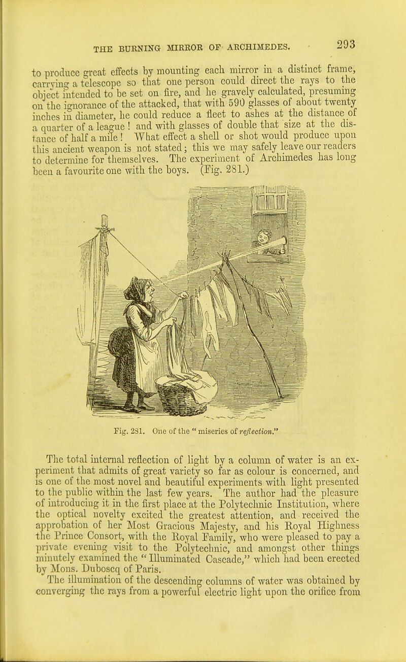 to produce great effects by mounting each mirror in a distinct frame, carrvino- a telescope so that one person could direct the rays to the object intended to be set on fire, and he gravely calculated, presuming on the io-uorance of the attacked, that with 590 glasses of about twenty inches in diameter, he could reduce a fleet to ashes at the distance of a quarter of a league ! and with glasses of double that size at the dis- tance of half a mffe ! What effect a shell or shot would produce upon this ancient weapon is not stated; this we may safely leave our readers to determine for themselves. The experiment of Archimedes has long been a favourite one with the boys. (Fig. 281.) Fig. 231. One of the  miseries of reflection.' The total internal reflection of light by a column of water is an ex- periment that admits of great variety so far as colour is concerned, and is one of the most novel and beautiful experiments with light presented to the public within the last few years. The author had the pleasure of introducing it in the first place at the Polytechnic Institution, where the optical novelty excited the greatest attention, and received the approbation of her Most Gracious Majesty, and his Royal Fligbness the Prince Consort, with the lloyal Painily, who were pleased to pay a private evening visit to the Polytechnic, and amongst other things minutely examined the  Illuminated Cascade, which had been erected by Mons. Uuboscq of Paris. The illumination of the descending columns of water was obtained by converging the rays from a powerful electric light upon the orifice from