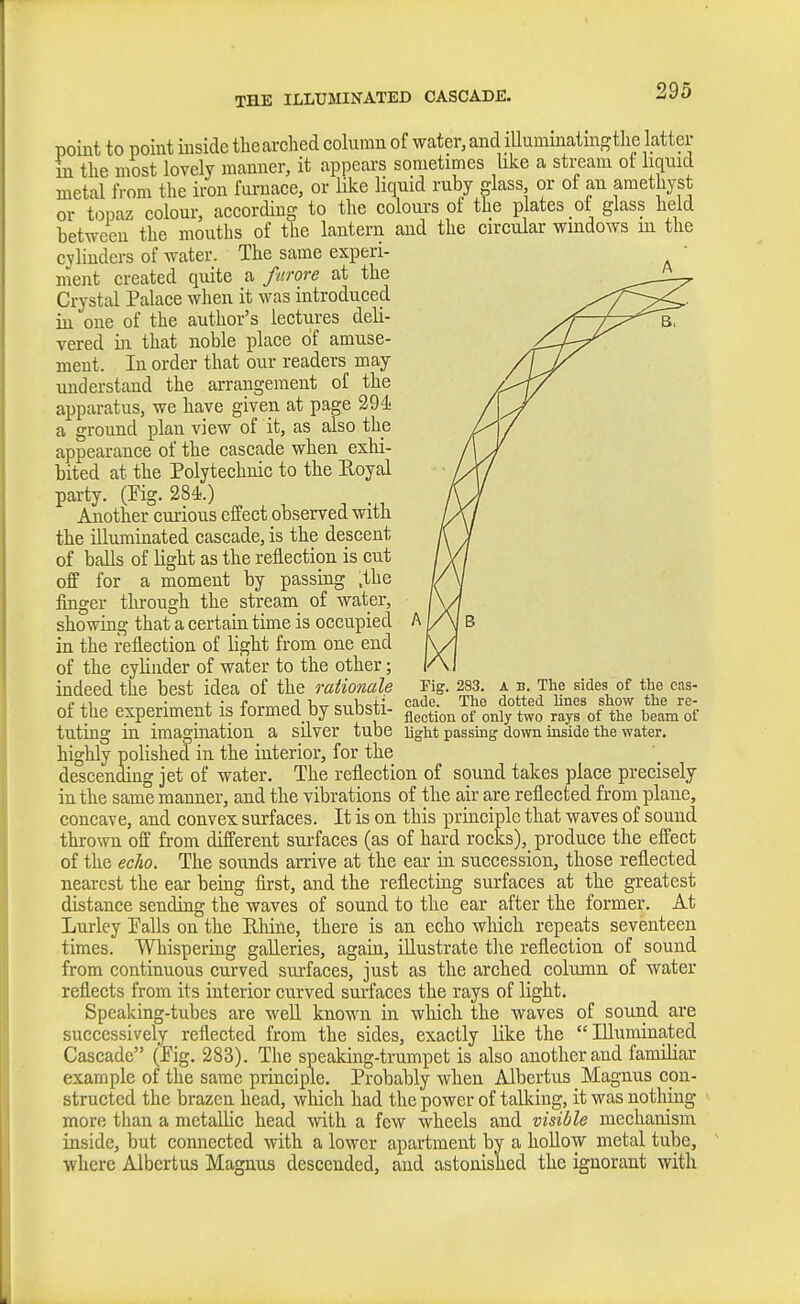 THE ILLUMINATED CASCADE. point to point inside the arched column of water, and lUuminatmgtlie latter m the most lovely manner, it appears sometimes like a stream ot liquid metal from the iron furnace, or like liquid ruby glass or of an amethyst or topaz colour, according to the colours of the plates of glass held between the mouths of the lantern and the circular windows in the cylinders of water. The same experi- ment created quite a furore at the Crystal Palace when it was introduced iu one of the author's lectures deli- vered in that noble place of amuse- ment. In order that our readers may understand the arrangement of the apparatus, we have given at page 294 a ground plan view of it, as also the appearance of the cascade when exlii- bited at the Polytechnic to the Royal party. (Pig. 284.) Another curious effect observed with the illuminated cascade, is the descent of balls of light as the reflection is cut off for a moment by passing .the finger through the stream of water, stowing that a certain time is occupied in the reflection of light from one end of the cylinder of water to the other; indeed the best idea of the rational^ of the experiment is formed by substi- tuting in imagination a silver tube highly polished in the interior, for the descending jet of water. The reflection of sound takes place precisely in the same manner, and the vibrations of the air are reflected from plane, concave, and convex surfaces. It is on this principle that waves of sound thrown off from different surfaces (as of hard rocks), produce the effect of the echo. The sounds arrive at the ear in succession, those reflected nearest the ear being first, and the reflecting surfaces at the greatest distance sending the waves of sound to the ear after the former. At Lurley Palls on the Rhine, there is an echo which repeats seventeen times. Whispering galleries, again, illustrate the reflection of sound from continuous curved surfaces, just as the arched column of water reflects from its interior curved surfaces the rays of light. Speaking-tubes are well known in which the waves of sound are successively reflected from the sides, exactly like the Illuminated Cascade (Pig. 283). The speaking-trumpet is also another and familiar example of the same principle. Probably when Albertus Magnus con- structed the brazen head, which had the power of talking, it was nothing more than a metallic head with a few wheels and visible mechanism inside, but connected with a lower apartment by a hollow metal tube, where Albertus Magnus descended, and astonished the ignorant with rig. 283. A B. The sides of the cas- cade. The dotted lines show the re- flection of only two rays of the beam of light passing down inside the water.