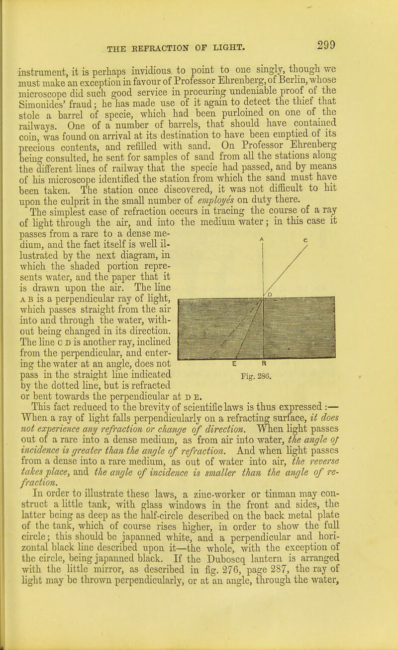 THE KEFRACTION OF LIGHT. instrument, it is perhaps invidioua to point to one singly, thougli we must make an exception in favour of Professor Elirenberg, of Berlin, whose microscope did such good service in procuring undeniable proof of the Simonides' fraud; he has made use of it again to detect the tluef that stole a barrel of specie, which had been purloined on one of the railways. One of a number of barrels, that should have contained coin, was fomid on arrival at its destination to have been emptied of its precious contents, and refilled with sand. On Professor Ehrenberg beuig consulted, he sent for samples of sand from all the stations along the different lines of railway that the specie had passed, and by means of his microscope identified the station from which the sand must have been taken. The station once discovered, it was not difB.cult to hit upon the culprit in the small number of emiployes on duty there. The simplest case of refraction occurs in tracing the course of a ray of light throusch the air, and iuto the medium water; in this case it passes from a rare to a dense me- dium, and the fact itself is well il- lustrated by the next diagram, in which the shaded portion repre- sents water, and the paper that it is di-awn upon the aii-. The Hne A B is a perpendicular ray of light, which passes straight from the air into and through the water, with- out beiag changed in its dii-ection. The Hue c d is another ray, inclined from the perpendicular, and enter- ing the water at an angle, does not pass ia the straight line indicated by the dotted line, but is refracted or bent towards the perpendicular at d e. This fact reduced to the brevity of scientific laws is thus expressed :— When a ray of light falls perpendicularly on a refracting surface, it does not experience any refraction or change of direction. When light passes out of a rare into a dense medium, as from air into water, the angle of incidence is greater than the angle of refraction. And when light passes from a dense into a rare medium, as out of water into air, the reverse takes place, the angle of incidence is smaller than the angle of re- fraction. In order to illustrate these laws, a zinc-worker or tinman may con- struct a little tank, with glass windows in the front and sides, the latter being as deep as the half-circle described on the back metal plate of the tank, which of course rises higher, in order to show the full circle; this should be japanned white, and a perpendicular and hori- zontal black Ime described upon it—the whole, with the exception of the circle, being japanned black. If the Duboscq lantern is arranged with the little mirror, as described in fig. 270, page 287, the ray of light may be tlirown perpendicularly, or at an angle, tlu-ough the water. A C E B Fig. 286.