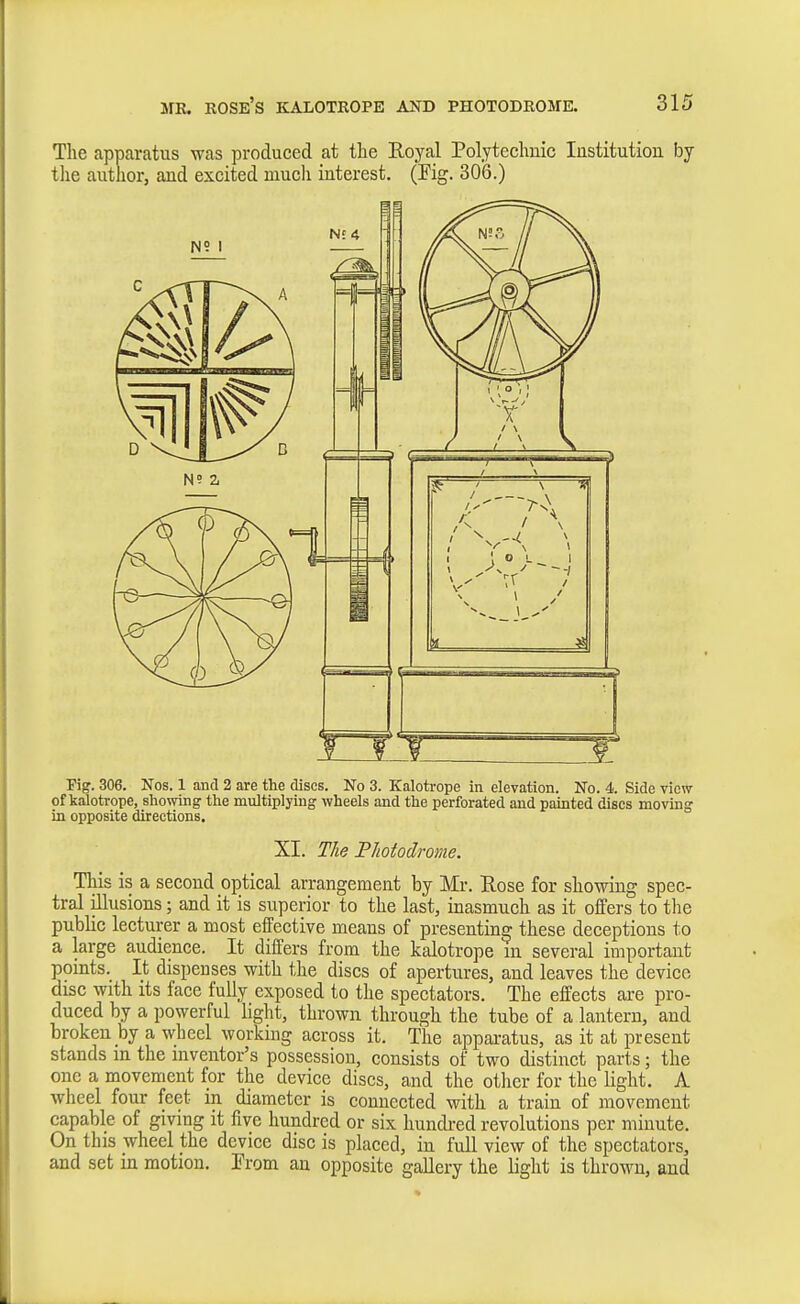 The apparatus was produced at the Roya,l Polytechuic Institution by tlie author, and excited much interest. (Fig. 306.) Pig. 306. Nos. 1 and 2 are the discs. No 3. Kalotrope in elevation. No. 4. Side view of kalotrope, showing the multiplying wheels and the perforated and painted discs moving in opposite directions. XI. The Tliotodrome. This is a second optical arrangement by Mr. Kose for showing spec- tral illusions; and it is superior to the last, inasmuch as it offers to tlie public lecturer a most effective means of presenting these deceptions to a large audience. It differs from the kalotrope m several important pomts. It dispenses with the discs of apertures, and leaves the device disc with its face fully exposed to the spectators. The effects are pro- duced by a powerful light, thrown through the tube of a lantern, and broken by a wheel working across it. The apparatus, as it at present stands in the inventor's possession, consists of two distinct parts; the one a movement for the device discs, and the other for the light. A wheel four feet m diameter is connected with a train of movement capable of giving it five hundred or six hundred revolutions per minute. On this wheel the device disc is placed, in full view of the spectators, and set in motion. Prom an opposite gallery the light is thrown, and