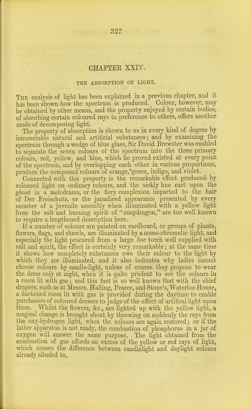 CHAPTER XXIV. THE ABSOBPTION OF LIGHT, The analysis of light lias been explained in a previous chapter, and it has been shown how the spectrum is produced. Colour, however, may be obtained by other means, and the property enjoyed by certain bodies, of absorbing certain coloured rays in preference to others, offers another mode of decomposing light. The property of absorption is shown to us in every kind of degree by innumerable natural and artificial substances; and by examining the spectrum through a wedge of blue glass, Sir David Brewster was enabled to separate the seven colours of the spectrum into the three primary colours, red, yellow, and blue, which he proved existed at every point of the spectrum, aud by overlapping each other in various proportions, produce the compound colours of orange,'green, indigo, and violet. Connected with this property is the remarkable effect produced- by coloured light on ordinary colours, and the sickly hue cast upon the ghost in a melodrama, or the fiery complexion imparted to the hair of Der Preischutz, or the jaundiced appearance presented by every member of a juvenile assembly when illuminated with a yellow light from the salt and burning spirit of  snapdragon, are too well known to require a lengthened description here. If a number of colours are painted on cardboard, or groups of plants, flowers, flags, and shawls, are illuminated by a mono-chromatic light, and especially the light procured from a large tow torch weU supplied with salt and spirit, the effect is certainly very remarkable \ at the same time it shows how completely substances owe their colour to the Liglit by which they are illuminated, and it also indicates why ladies cannot choose colours by candle-light, unless of course they propose to wear the dress only at night, when it is quite prudent to see the colours in a room lit with gas ; and this fact is so well known that with the chief drapers, such as at Messrs. Hailing, Pearce, and Stone's, Waterloo House, a darkened room lit with gas is provided during the daytime to enable purchasers of coloured dresses to judge of the effect of art'ifical light upon thena. Whilst the flowers, &c., are lighted up with the yellow light, a magical change is brought about by throwing on suddenly the rays from the oxy-hydrogen light, when the colours are again restored; or if the latter apparatus is not ready, the combustion of phosphorus in a jar of oxygen will answer the same purpose. The bght obtained from the combustion of gas affords an excess of the yeUow or red rays of light, which causes the difl'erence between candlelight and daylight colours already alluded to.