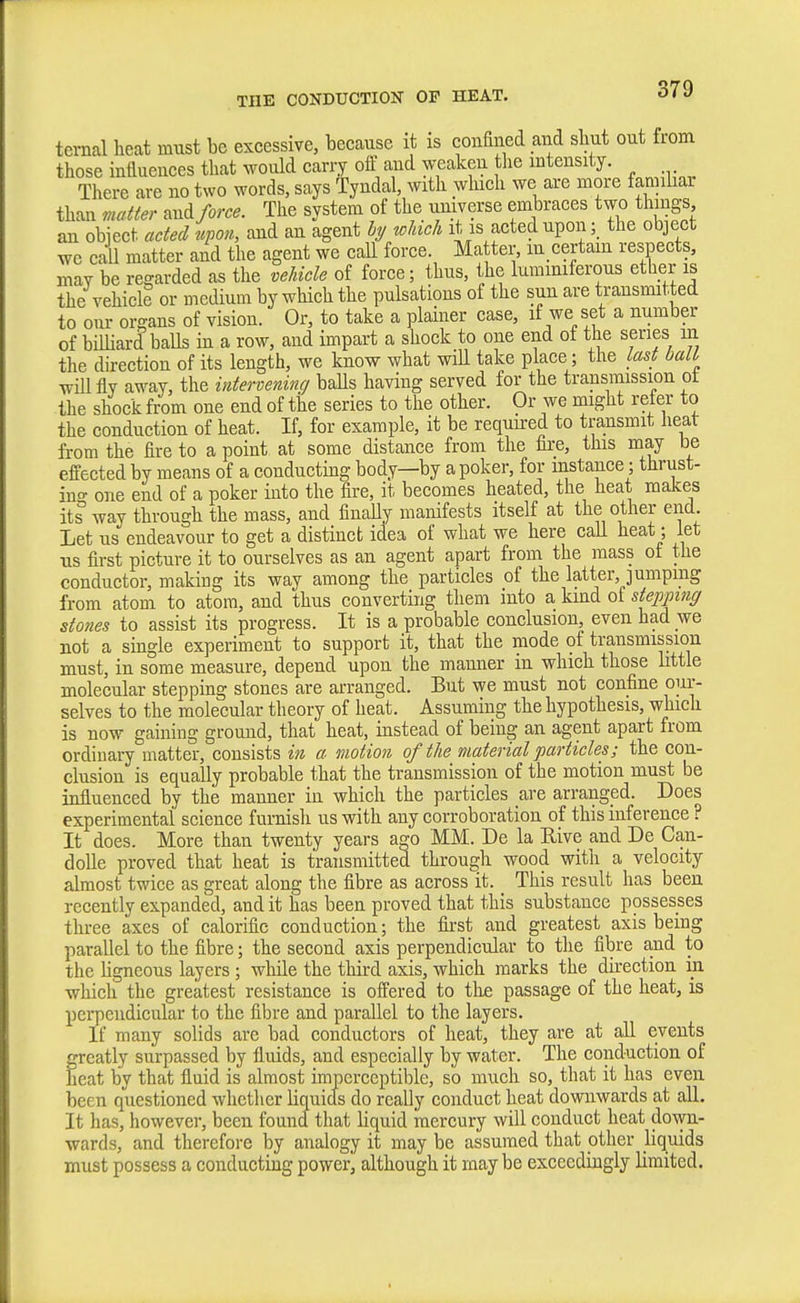 ternal heat must be excessive, because it is confined and shut out trom those influences that would carry off a.nd weaken tlie intensity. There are no two words, says Tyndal, with which we are more famihar than matter and force. The system of the universe embraces two things an object acted nj^on, and an agent hj wJdch it is acted upon; the object we call matter and the agent we call force. Matter, lu certam respects, may be regarded as the veJncle of force; thus, the lummiferous ether is the vehicle or medium by which the pulsations of the sun are transmitted to our organs of vision. Or, to take a plainer case, if we set a number of bilHard balls in a row, and impart a shock to one end of the series m the direction of its length, we know what will take place; the last bait will fly away, the intervening baUs having served for the transmission ot the shock from one end of the series to the other. Or we might refer to the conduction of heat. If, for example, it be requured to transmit heat from the fire to a point at some distance from the fire, this may be effected by means of a conducting body—by a poker, for instance; thrust- ing one end of a poker into the fire, it becomes heated, the heat makes its way through the mass, and finaUy manifests itself at the other end Let us endeavour to get a distinct idea of what we here call heat; let us first picture it to ourselves as an agent apart from the mass of the conductor, making its way among the particles of the latter, jumping from atom to atom, and thus converting them into a kind of stepping sto7ies to assist its progress. It is a probable conclusion, even had we not a single experiment to support it, that the mode of transmission must, in some measure, depend upon the manner in which those little molecular stepping stones are arranged. But we must not confine oiir- selves to the molecular theory of heat. Assuming the hypothesis, which is now gaining ground, that heat, instead of being an agent apart from ordinary matter, consists in a motion of the material particles; the con- clusion is equally probable that the transmission of the motion must be influenced by the manner in which the particles are arranged. Does experimental science furnish us with any corroboration of this inference ? It does. More than twenty years a^o MM. De la Eive and De Can- doUe proved that heat is transmitted through wood with a velocity almost twice as great along the fibre as across it. This result has been recently expanded, and it has been proved that this substance possesses three axes of calorific conduction; the first and greatest axis being parallel to the fibre; the second axis perpendicular to the fibre and to the ligneous layers ; while the third axis, which marks the direction in which the greatest resistance is offered to tlie passage of the heat, is pei-pcndicular to the fibre and parallel to the layers. If many solids are bad conductors of heat, they are at all events freatly surpassed by fluids, and especially by water. The conduction of cat by that fluid is almost imperceptible, so much so, that it has even been questioned whether liquicls do really conduct heat downwards at all. It has, however, been found that liquid mercury will conduct heat down- wards, and therefore by analogy it may be assumed that other liquids must possess a conducting power, although it maybe exceedingly limited.