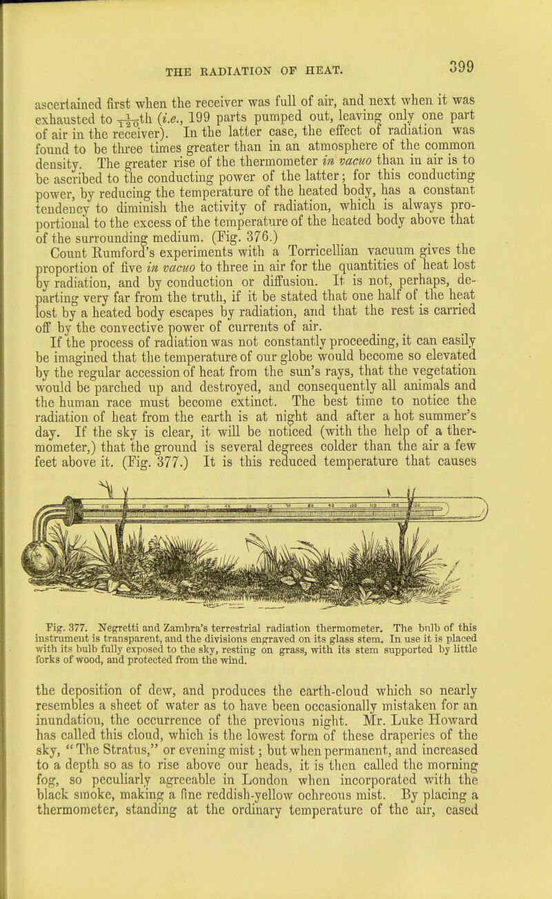 ascerlained first when the receiver was full of air, and next when it was exhausted to ^th. {i.e., 199 parts pumped out, leaving only one part of air in the receiver). In the latter case, the effect of radiation was found to be three times greater than in an atmosphere of the common density. The greater rise of the thermometer in vacuo than in air is to be ascribed to the conducting power of the latter; for this conducting power, by reducing the temperature of the heated body, has a constant tendency to diminish the activity of radiation, which is always pro- portional to the excess of the temperatioxe of the heated body above that of the surrounding medium. (Pig. 376.) Count Rumford's experiments with a Torricellian vacuum gives the proportion of five in vacuo to three in air for the quantities of heat lost by radiation, and by conduction or diffusion. It is not, perhaps, de- parting very far from the truth, if it be stated that one half of the heat lost by a heated body escapes by radiation, and that the rest is carried off by the convective power of currents of air. If the process of radiation was not constantly proceeding, it can easily be imagined that the temperature of our globe would become so elevated by the regular accession of heat from the sun's rays, that the vegetation would be parched up and destroyed, and consequently all animals and the human race must become extinct. The best time to notice the radiation of heat from the earth is at ni^ht and after a hot summer's day. If the sky is clear, it will be noticed (with the help of _ a ther^ mometer,) that the ground is several degrees colder than the air a few feet above it. (Fig. 377.) It is this reduced temperature that causes Pig. 377. Negretti and Zambra's terrestrial radiation thermometer. The bulb of this instrument is transparent, and the divisions engraved on its glass stem. In use it is placed with its bulb fully exposed to the sky, resting on grass, with its stem supported by little forks of wood, and protected from the wind. the deposition of dew, and produces the earth-cloud which so nearly resembles a sheet of water as to have been occasionally mistaken for an inundation, the occurrence of the previous night. Mr. Luke Howard has called this cloud, which is the lowest form of these draperies of the sky, The Stratus, or evening mist; but when permanent, and increased to a depth so as to rise above our heads, it is then called the morning fog, so peculiarly agreeable in London when incorporated with the black smoke, making a fine reddish-yellow ochrcous mist. By placing a thermometer, standing at the ordinary temperature of the air, cased