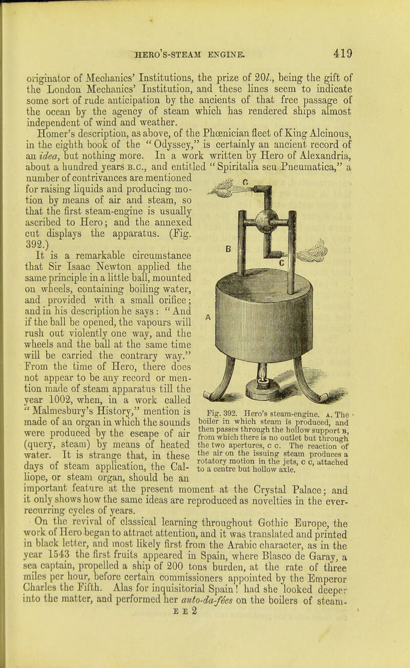 origiuator of Mecliauics' Institutions, tlie prize of 20/., being tlie gift of the London Mechanics' Institution, and these lines seem to indicate some sort of rude anticipation by the ancients of that free passage of the ocean by the agency of steam which has rendered ships almost independent of wind and weather. Homer's description, as above, of the Phoenician fleet of King Alcinous, in the eighth book of the  Odyssey, is certainly an ancient record of an idea, but nothing more. In a work written by Hero of Alexandria, about a hundred years B.C., and entitled Spiritalia sen Pneumatica, a number of contrivances are mentioned for raising liquids and producing mo- tion by means of air and steam, so that the first steam-engine is usually ascribed to Hero; and the annexed cut displays the apparatus. (Fig. 392.) _ It is a remarkable circumstance that Sir Isaac Newton applied the same principle in a little ball, mounted on wheels, containing boiling water, and provided with a small orifice; and in his description he says :  And if the ball be opened, the vapours will rush out violently one way, and the wheels and the ball at the same time will be carried the contrary way. From the time of Hero, there does not appear to be any record or men- tion made of steam apparatus till the year 1002, when, in a work called  Malmesbury's History, mention is made of an organ in which the sounds were produced by the escape of air (query, steam) by means of heated water. It is strange that, in these days of steam application, the Cal- liope, or steam organ, should be an important feature at the present moment at the Crystal Palace; and it only shows how the same ideas are reproduced as novelties in the ever- recurring cycles of years. On the revival of classical learning throughout Gothic Europe, the work of Hero began to attract attention, and it was translated and printed in black letter, and most likely first from the Arabic character, as in the year 1543 the first fruits appeared in Spain, where Blasco de Garay, a sea captain, propelled a ship of 200 tons burden, at the rate of three miles per hour, before certain commissioners appointed by the Emperor Charles the Fifth. Alas for inquisitorial Spain! had she looked deeper into the matter, and performed lier auf,o-da-fees on the boilers of steam- E £ 2 Pig. 392. Hero's steam-engine, a. The boiler in which steam is produced, and then passes through the hollow support b, from which there is no outlet but through the two apertures, c c. The reaction of the air on the issuing steam produces a rotatory motion in the jets, c c, attached to a centre but hollow axle.