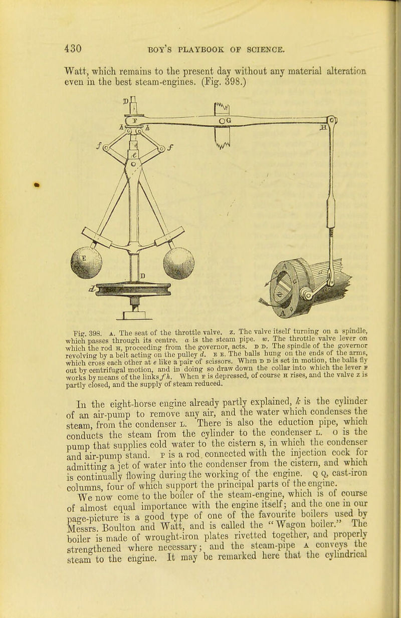 Watt, which remains to the present day without any material alteration even in the best steam-engines. (Fig. 398.) Yis 398 A The seat of the throttle valve, z. The valve itself turnmg on a spindle, which passes through its centre, a is the steam pipe. w. The throttle valve lever on which the rod h, proceeding from the governor, acts, d d. The spindle of the governor revolving by a belt acting on the pi^lley d. s b. The balls hung on the ends of the arms, which cross each other at e like a pair of scissors. Wlien d d is set in motion, the balls fly out by centrifugal motion, and in doing so draw down the collar into which the lever p works by means of the links/A. When e Is depressed, of course h rises, and the valve z is partly closed, and the supply of steam reduced. In the eight-horse engine already partly explained, k is the cylinder of an air-pump to remove any air, and the water which condenses the steam, from the condenser L. There is also the eduction pipe, which conducts the steam from the cylinder to the condenser l. o is the pump that supplies cold water to the cistern s, in which the condenser and air-pump stand, p is a rod. connected with the injection cock for admitting a jet of water into the condenser from the cistern, and which is continually flowing during the working of the engine. Q Q, cast-iron columns, four of which support the principal parts of the engine. We now come to the boiler of the steam-engine, which is of course of almost equal importance with the engine itself; and the one in our page-picture is a good type of one of the favf^»;ite boilers used by Messrs. Boulton and Watt, and is called the Wagon boiler. The boiler is made of wrought-iron plates rivetted together, and properly streuKthened where necessary; and the steam-pipe a conveys the steam to the engine. It may be remarked here that the cylindrical