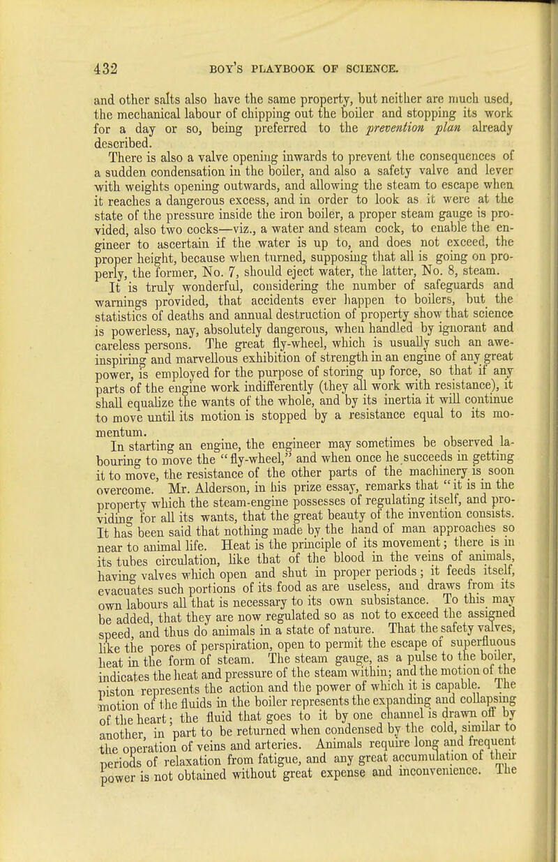 and other salts also have the same property, but neither are much used, the mechanical labour of chipping out the boiler and stopping its work for a day or so, being preferred to the prevention plan already described. There is also a valve opening inwards to prevent the consequences of a sudden condensation in the boiler, and also a safety valve and lever with weights opening outwards, and allowing the steam to escape when it reaches a dangerous excess, and in order to look as it were at the state of the pressure inside the iron boiler, a proper steam gauge is pro- vided, also two cocks—viz., a water and steam cock, to enable the en- gineer to ascertain if the water is up to, and does not exceed, the proper height, because when turned, supposing that all is going on pro- perly, the former, No. 7, should eject water, the latter. No. 8, steam. It is truly wonderful, considering the number of safeguards and warnings provided, that accidents ever happen to boilers, but the statistics of deaths and annual destruction of property show that science is powerless, nay, absolutely dangerous, when handled by ignorant and careless persons. The great fly-wheel, which is usually such an awe- inspiring and marvellous exhibition of strength in an engine of any great power, is employed for the purpose of storing up force, so that if any parts of the engine work indifferently (they all work with resistance), it shall equalize the wants of the whole, and by its inertia it will continue to move until its motion is stopped by a resistance equal to its mo- mentum. . , , J 1 In starting an engine, the engineer may sometimes be observed la- bouring to move the fly-wheel, and when once he.succeeds in getting it to move, the resistance of the other parts of the machinery is soon overcome. Mr. Alderson, in his prize essay, remarks that  it is m the property which the steam-engine possesses of regulating itself, and pro- viding' for all its wants, that the great beauty of the invention consists. It has been said that nothing made by the hand of man approaches so near to animal life. Heat is the prmciple of its movement; there is ui its tubes circulation, Uke that of the blood m the veins of ammals having valves which open and shut in proper periods; it feeds itselt, evacuates such portions of its food as are useless, and draws from its own labours all that is necessary to its own subsistance. To this may be added that they are now regulated so as not to exceed the assimed speed and thus do animals in a state of nature. That the safety valves, like the pores of perspiration, open to permit the escape of supeijuous heat in the form of steam. The steam gauge, as a pulse to the boiler, indicates the heat and pressure of the steam within; and the motion ot the T)iston represents the action and the power of which it is capable, ilie motion of the fluids in the boiler represents the expanding and collapsing of the heart; the fluid that goes to it by one channel is drawii oft by another in part to be returned when condensed by the cold, simUar to the operation of veins and arteries. Animals require Ion- and frequent periods of relaxation from fatigue, and any great accumulation ot then- power is not obtained without great expense and mconvenience. Ihe