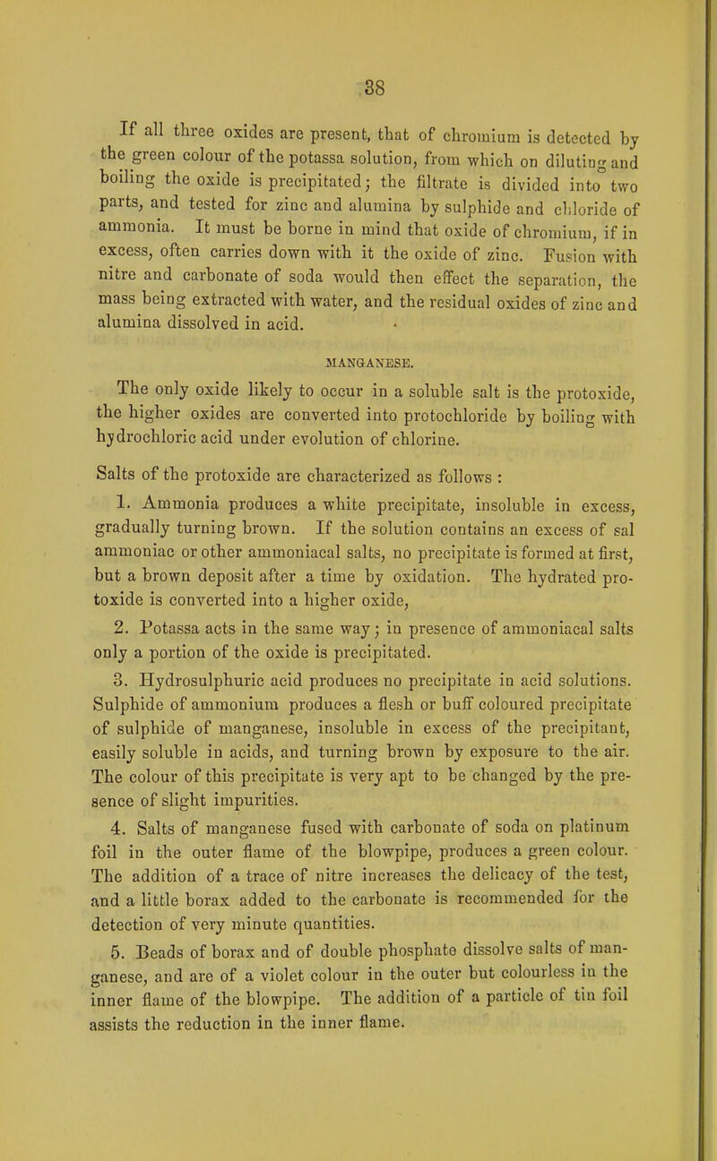 If all three oxides are present, that of chromium is detected by the green colour of the potassa solution, from which on diluting and boiling the oxide is precipitated; the filtrate is divided into°two parts, and tested for zinc and alumina by sulphide and chloride of ammonia. It must be borne in mind that oxide of chromium, if in excess, often carries down with it the oxide of zinc. Fusion with nitre and carbonate of soda would then effect the separation, the mass being extracted with water, and the residual oxides of zinc and alumina dissolved in acid. MANGANESE. The only oxide likely to occur in a soluble salt is the protoxide, the higher oxides are converted into protochloride by boiling with hydrochloric acid under evolution of chlorine. Salts of the protoxide are characterized as follows : 1. Ammonia produces a white precipitate, insoluble in excess, gradually turning brown. If the solution contains an excess of sal ammoniac or other ammoniacal salts, no precipitate is formed at first, but a brown deposit after a time by oxidation. The hydrated pro- toxide is converted into a higher oxide, 2. Potassa acts in the same way; in presence of ammoniacal salts only a portion of the oxide is precipitated. 3. Hydrosulphuric acid produces no precipitate in acid solutions. Sulphide of ammonium produces a flesh or buff coloured precipitate of sulphide of manganese, insoluble in excess of the precipitant, easily soluble in acids, and turning brown by exposure to the air. The colour of this precipitate is very apt to be changed by the pre- sence of slight impurities. 4. Salts of manganese fused with carbonate of soda on platinum foil in the outer flame of the blowpipe, produces a green colour. The addition of a trace of nitre increases the delicacy of the test, and a little borax added to the carbonate is recommended for the detection of very minute quantities. 5. Beads of borax and of double phosphate dissolve salts of man- ganese, and are of a violet colour in the outer but colourless in the inner flame of the blowpipe. The addition of a particle of tin foil assists the reduction in the inner flame.