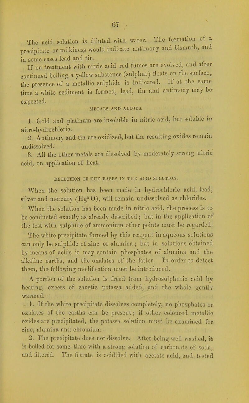 6-7 The acid solution is diluted with water.. The formation of a precipitate or milkiness would indicate antimony and bismuth, and in some cases lead and tin. If on treatment with nitric acid red fumes are evolved, and after continued boiling a yellow substance (sulphur) floats on the surface^ the presence of a metallic sulphide is indicated. If at the same time a white sediment is formed, lead, tin and antimony may ho expected. METALS AND ALLOYS. 1. Gold and platinum are insoluble in nitric acid, but soluble ii> Qitro-hydrochloric. 2. Antimony and tin are oxidized^ but the resulting oxides remain undissolved. 3. All the other metals are dissolved by moderately strong nitric acid, on application of heat. DETECTION OF THE BASES IN THE ACID SOLUTION. When the solution has been made in hydrochloric acid, lead, silver and mercury (Hg^ 0), will remain undissolved as chlorides. When the solution has been made in nitric acid, the process is to be conducted exactly as already described ; but in the application of the test with sulphide of ammonium other points must be regarded. The white precipitate formed by this reagent in aqueous solutions can only be sulphide of zinc or alumina; but in solutions obtained by means of acids it may contain phosphates of alumina and the alkaline earths, and the oxalates of the latter. In order to detect them, the following modification must be introduced. A portion of the solution is freed from hydrosulphuric acid by heatiajr, excess of caustic potassa added, and the whole gently warmed. 1. If the white precipitate dissolves completely, no phosphates or oxalates of the earths can be present; if other coloured metallic oxides are precipitated, the potassa solution must be examined fov zinc, alumina and chromium. 2. The precipitate does not di.ssolve. After being well washed, it is boiled for some ti.Tie with a strong solution of carbonate of soda, and filtered. The filtrate is acidified with acetate acid, and tested