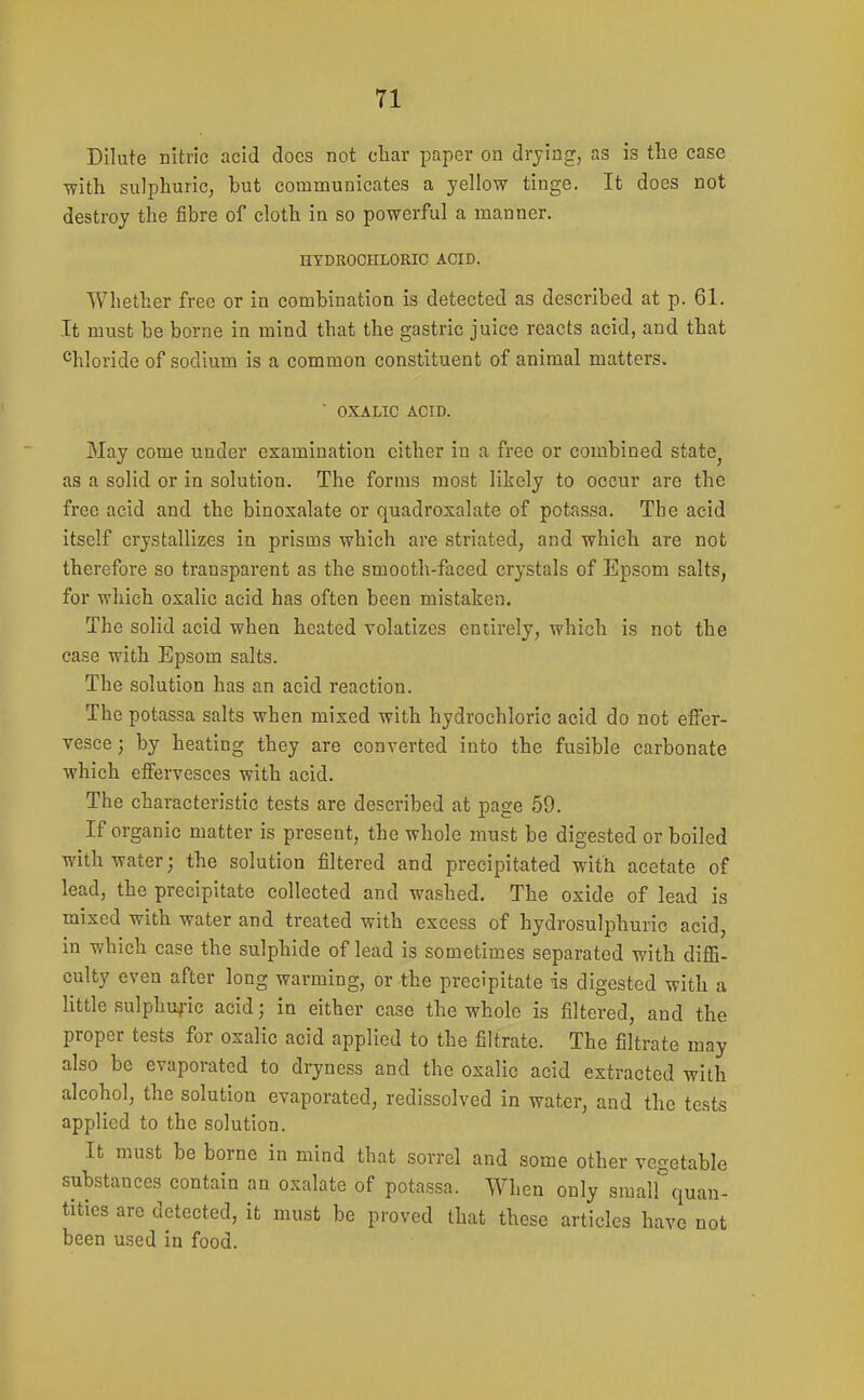 Dilute nitric acid docs not cliar paper on drying, as is the case with sulphuric, but communicates a yellow tinge. It does not destroy the fibre of cloth in so powerful a manner. HYDROCHLORIC ACID. Whether free or in combination is detected as described at p. 61. It must be borne in mind that the gastric juice reacts acid, and that ^hloride of sodium is a common constituent of animal matters. ■ OXALIC ACID. May come under examination cither in a free or combined state^ as a solid or in solution. The forms most likely to occur are the free acid and the binoxalate or quadroxalate of potassa. The acid itself crystallizes in prisms which are striated, and which are not therefore so transparent as the smooth-faced crystals of Epsom salts, for which oxalic acid has often been mistaken. The solid acid when heated volatizes entirely, which is not the ease with Epsom salts. The solution has an acid reaction. The potassa salts when mixed with hydrochloric acid do not effer- vesce ; by heating they are converted into the fusible carbonate which effervesces with acid. The characteristic tests are described at page 59. If organic matter is present, the whole must be digested or boiled with water; the solution filtered and precipitated with acetate of lead, the precipitate collected and washed. The oxide of lead is mixed with water and treated with excess of hydrosulphuric acid, in which case the sulphide of lead is sometimes separated with diflS- culty even after long warming, or the precipitate is digested with a little sulphuric acid; in either case the whole is filtered, and the proper tests for oxalic acid applied to the filtrate. The filtrate may also be evaporated to dryness and the oxalic acid extracted with alcohol, the solution evaporated, redissolved in water, and the tests applied to the solution. It must be borne in mind that sorrel and some other vegetable substances contain an oxalate of potassa. When only smalf quan- tities are detected, it must be proved that these articles have not been used in food.