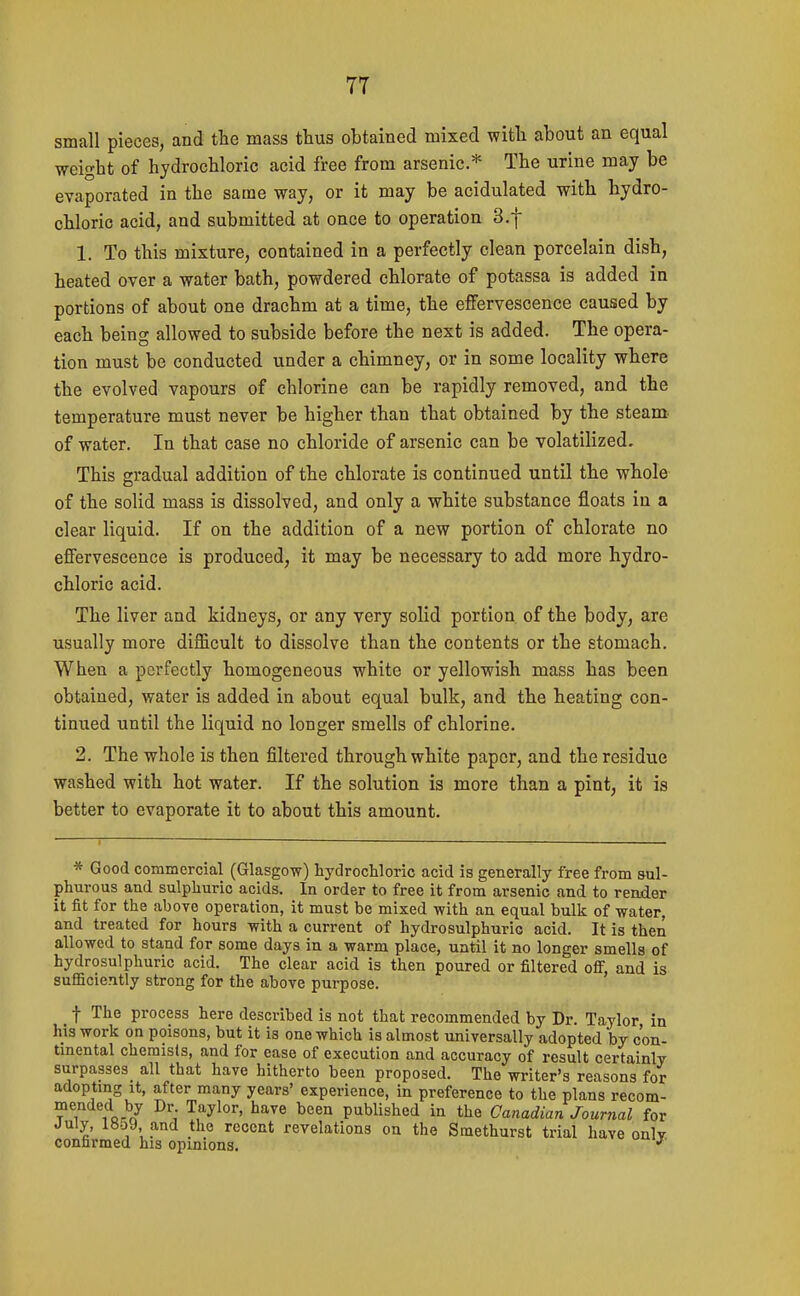 small pieces, and the mass thus obtained mixed with about an equal weight of hydrochloric acid free from arsenic* The urine ma,y be evaporated in the same way, or it may be acidulated with hydro- chloric acid, and submitted at once to operation 3.f 1. To this mixture, contained in a perfectly clean porcelain dish, heated over a water bath, powdered chlorate of potassa is added in portions of about one drachm at a time, the effervescence caused by each being allowed to subside before the next is added. The opera- tion must be conducted under a chimney, or in some locality where the evolved vapours of chlorine can be rapidly removed, and the temperature must never be higher than that obtained by the steam, of water. In that case no chloride of arsenic can be volatilized. This gradual addition of the chlorate is continued until the whole of the solid mass is dissolved, and only a white substance floats in a clear liquid. If on the addition of a new portion of chlorate no effervescence is produced, it may be necessary to add more hydro- chloric acid. The liver and kidneys, or any very solid portion of the body, are usually more difficult to dissolve than the contents or the stomach. When a perfectly homogeneous white or yellowish mass has been obtained, water is added in about equal bulk, and the heating con- tinued until the liquid no longer smells of chlorine. 2. The whole is then filtered through white paper, and the residue washed with hot water. If the solution is more than a pint, it is better to evaporate it to about this amount. * Good commercial (Glasgow) hydrochloric acid is generally free from sul- phurous and sulphuric acids. In order to free it from arsenic and to reader it fit for the above operation, it must be mixed with an equal bulk of water, and treated for hours with a current of hydrosulphuric acid. It is then allowed to stand for some days in a warm place, until it no longer smells of hydrosulphuric acid. The clear acid is then poured or filtered oflF, and is sufficiently strong for the above purpose. f The process here described is not that recommended by Dr. Taylor in his work on poisons, but it is one which is almost universally adopted by con- tinental chemists, and for ease of execution and accuracy of result certainly surpasses all that have hitherto been proposed. The writer's reasons for adopting It, after many years' experience, in preference to the plans recom- 1 oi'/ ^y'' ^''''^ published in the Canadian Journal for July, 1859 and the recent revelations on the Smethurst trial have onlv confirmed his opinions.