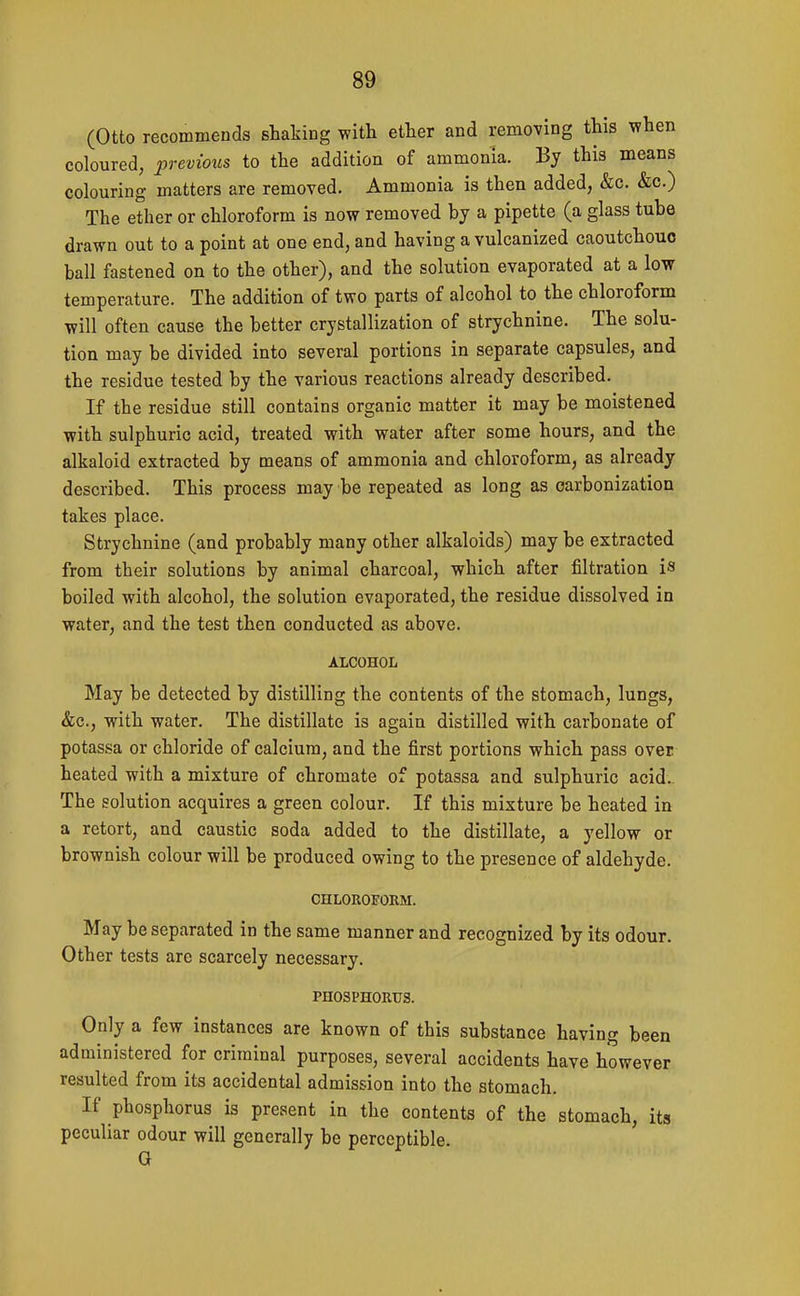 (Otto recommends shaking with ether and removing this when coloured, previous to the addition of ammonia. By this means colouring matters are removed. Ammonia is then added, &c. &c.) The ether or chloroform is now removed by a pipette (a glass tube drawn out to a point at one end, and having a vulcanized caoutchouc ball fastened on to the other), and the solution evaporated at a low temperature. The addition of two parts of alcohol to the chloroform will often cause the better crystallization of strychnine. The solu- tion may be divided into several portions in separate capsules, and the residue tested by the various reactions already described. If the residue still contains organic matter it may be moistened with sulphuric acid, treated with water after some hours, and the alkaloid extracted by means of ammonia and chloroform, as already described. This process may be repeated as long as carbonization takes place. Strychnine (and probably many other alkaloids) may be extracted from their solutions by animal charcoal, which after filtration is boiled with alcohol, the solution evaporated, the residue dissolved in water, and the test then conducted as above. ALCOHOL May be detected by distilling the contents of the stomach, lungs, &c., with water. The distillate is again distilled with carbonate of potassa or chloride of calcium, and the first portions which pass over heated with a mixture of chromate of potassa and sulphuric acid.. The solution acquires a green colour. If this mixture be heated in a retort, and caustic soda added to the distillate, a yellow or brownish colour will be produced owing to the presence of aldehyde. CHLOROFORM. May be separated in the same manner and recognized by its odour. Other tests are scarcely necessary. PHOSPHORUS. Only a few instances are known of this substance having been administered for criminal purposes, several accidents have however resulted from its accidental admission into the stomach. If phosphorus is present in the contents of the stomach, its peculiar odour will generally be perceptible. G