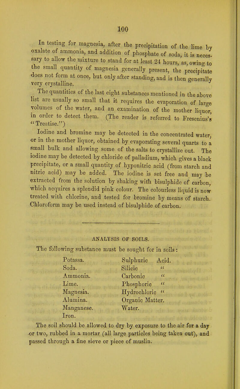 In testing for magnesia, after the precipitation of the lime by oxalate of ammonia, and addition of phosphate of soda, it is neces- sary to allow the mixture to stand for at least 24 hours, as, owin<. to the small quantity of magnesia generally present, the precipitate does not form at once, but only after standing, and is then generally very crystalline. The quantities of the last eight substances mentioned in the above list are usually so small that it requires the evaporation of large volumes of the water, and an examination of the mother liquor, in order to detect them. (The reader is referred to Fresenius's  Treatise.) Iodine and bromine may be detected in the concentrated water, or in the mother liquor, obtained by evaporating several quarts to a small bulk and allowing some of the salts to crystallize out. The iodine may be detected by chloride of palladium, which gives a black precipitate, or a small quantity of hyponitric acid (from starch and nitric acid) may be added. The iodine is set free and may be extracted from the solution by shaking with bisulphide of carbon, whicb acquires a splendid pink colour. The colourless liquid is now treated with chlorine, and tested for bromine by means of starch. Chloroform may be used instead of bisulphide of carbon. ANALYSIS OF SOILS. The following substance must be sought for in soils: Potassa. Soda. Ammonia. Lime. Magnesia. Alumina. Manganese. Iron. Sulphuric Acid. Silicic Carbonic Phosphoric Hydrochloric Organic Matte Water. The soil should be allowed to dry by exposure to the air for a day or two, rubbed in a mortar (all large particles being taken out), and passed through a fine sieve or piece of muslin.