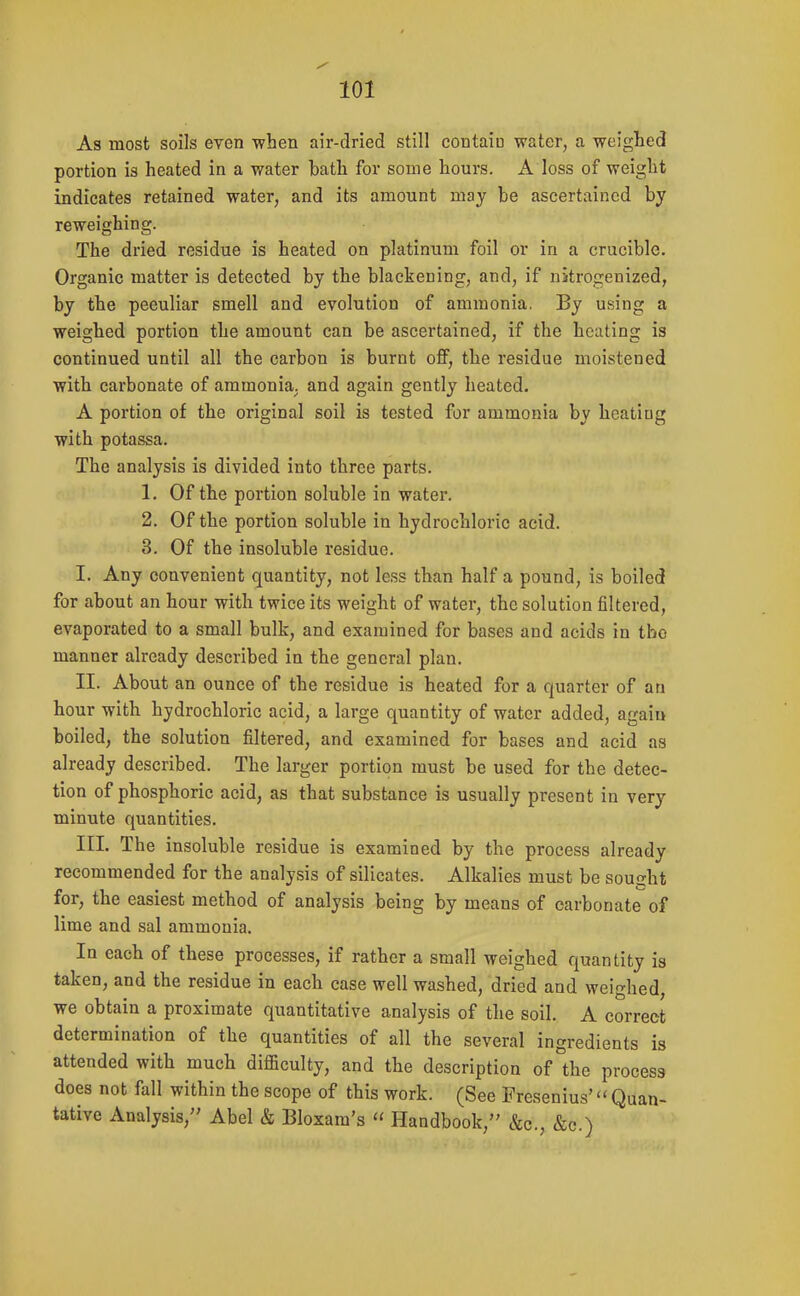 As most soils even -when air-dried still contain water, a weighed portion is heated in a water bath for some hours. A loss of weight indicates retained water, and its amount may be ascertained by reweighing. The dried residue is heated on platinum foil or in a crucible. Organic matter is detected by the blackening, and, if nitrogenized, by the peculiar smell and evolution of ammonia, By using a weighed portion the amount can be ascertained, if the heating is continued until all the carbon is burnt off, the residue moistened with carbonate of ammonia^ and again gently heated. A portion of the original soil is tested for ammonia by heating with potassa. The analysis is divided into three parts. 1. Of the portion soluble in water. 2. Of the portion soluble in hydrochloric acid. 3. Of the insoluble residue. I. Any convenient quantity, not less than half a pound, is boiled for about an hour with twice its weight of water, the solution filtered, evaporated to a small bulk, and examined for bases and acids in tbo manner already described in the general plan. II. About an ounce of the residue is heated for a quarter of an hour with hydrochloric acid, a large quantity of water added, again boiled, the solution filtered, and examined for bases and acid as already described. The larger portion must be used for the detec- tion of phosphoric acid, as that substance is usually present in very minute quantities. III. The insoluble residue is examined by the process already recommended for the analysis of silicates. Alkalies must be sought for, the easiest method of analysis being by means of carbonate of lime and sal ammonia. In each of these processes, if rather a small weighed quantity is taken, and the residue in each case well washed, dried and weighed, we obtain a proximate quantitative analysis of the soil. A correct determination of the quantities of all the several ingredients is attended with much difficulty, and the description of the process does not fall within the scope of this work. (See Presenius' Quan- tative Analysis, Abel & Bloxam's  Handbook, &c., &c.)