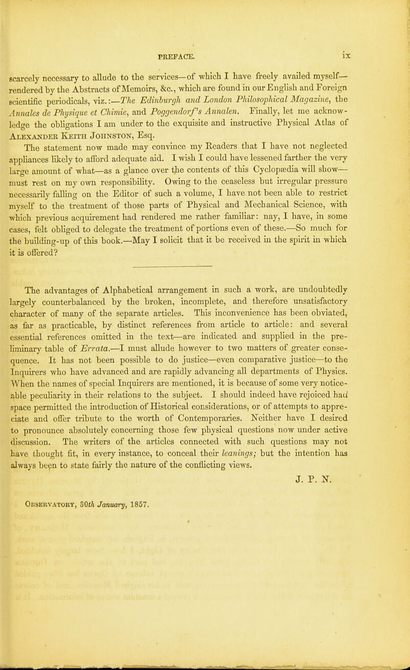 scarcely necessary to allude to the services—of which I have freely availed myself— rendered by the Abstracts of Memoirs, &c., which are found in our English and Foreign scientific periodicals, viz. -.—The Edinburgh and London PhilosopMcal Magazine, the Annates de Physique et Chimie, and Poggendorfs Annalen. Finally, let mc acknow- ledge the obUgations I am under to the exquisite and instructive Physical Atlas of Alexander Keith Johnston, Esq. The statement now made may convince my Eeaders that I have not neglected appliances likely to afford adequate aid. I wish I could have lessened farther the very larsre amount of what—as a glance over the contents of this Cyclopaedia will show— must rest on my own responsibihty. Owing to the ceaseless but irregular pressure necessarily falling on the Editor of such a volume, I have not been able to restrict myself to the treatment of those parts of Physical and Mechanical Science, with which previous acquirement had rendered me rather famihar: nay, I have, in some cases, felt obhged to delegate the treatment of portions even of these.—So much for the building-up of this book.—^May I solicit that it be received in the spirit in which it is ofiered? The advantages of Alphabetical arrangement in such a work, are undoubtedly largely counterbalanced by the broken, incomplete, and therefore unsatisfactory character of many of the separate articles. This inconvenience has been obviated, as far as practicable, by distinct references from article to article: and several essential references omitted in the text—are indicated and supplied in the pre- liminary table of Errata.—must allude however to two matters of greater conse- quence. It has not been possible to do justice—even comparative justice—to the Inquirers who have advanced and are rapidly advancing all departments of Physics. When the names of special Inquirers are mentioned, it is because of some very notice- able peculiarity in then- relations to the subject. I should indeed have rejoiced had space permitted the introduction of Historical considerations, or of attempts to appre- ciate and offer tribute to the worth of Contemporaries. Neither have I desired to pronounce absolutely concerning those few physical questions now under active discussion. The writers of the articles connected with such questions may not have thought fit, in every instance, to conceal their leanings; but the intention has always be^n to state fairly the nature of the conflicting views. J. P. N. Observatory, ZQih January, 1857.