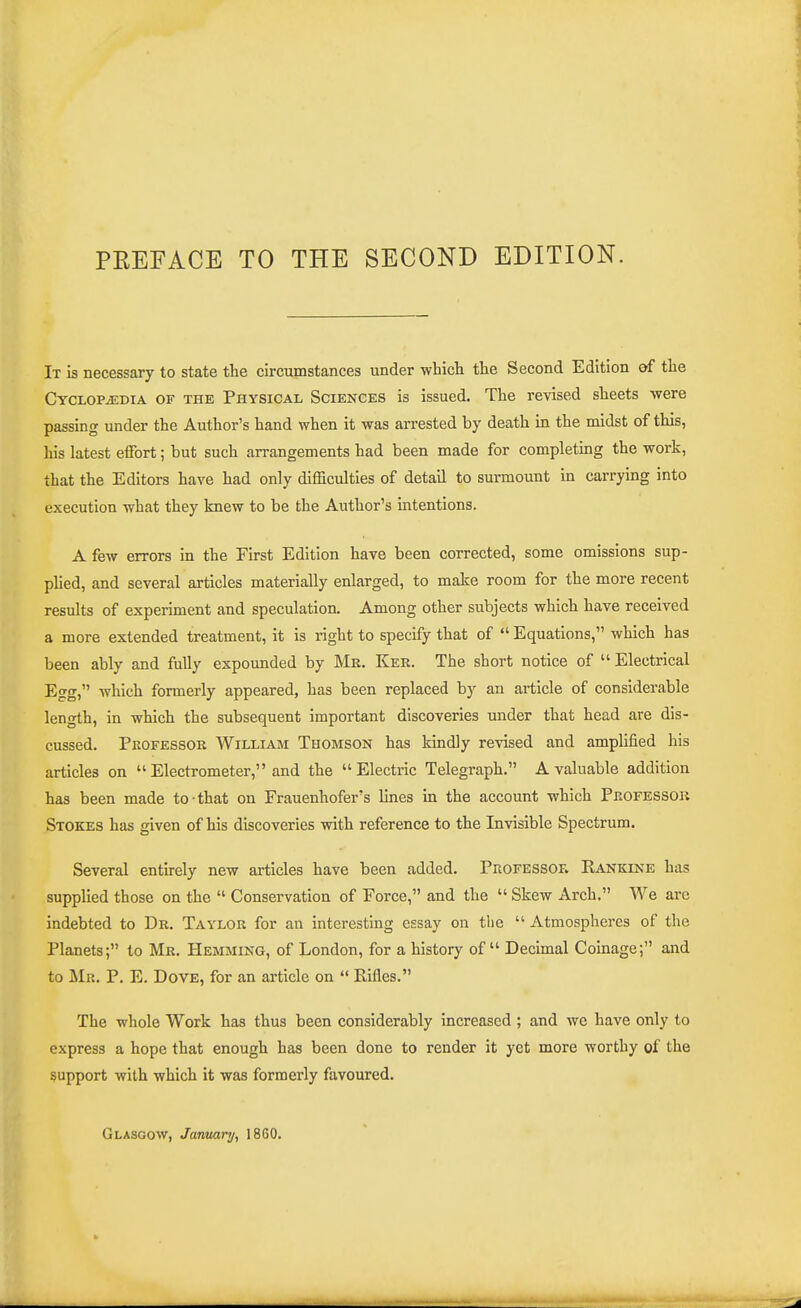 PREFACE TO THE SECOND EDITION. It is necessary to state the circumstances under which the Second Edition of the Cyclopaedia of the Physical Sciences is issued. The revised sheets were passing under the Author's hand when it was arrested by death in the midst of this, his latest effort; but such arrangements had been made for completing the work, that the Editors have had only difficulties of detail to surmount in carrying into execution what they knew to be the Author's intentions. A few errors in the First Edition have been corrected, some omissions sup- plied, and several articles materially enlarged, to make room for the more recent results of experiment and speculation. Among other subjects which have received a more extended treatment, it is right to specify that of  Equations, which has been ably and folly expounded by Mb, Ker. The short notice of  Electrical Egg, which formerly appeared, has been replaced by an article of considerable length, in which the subsequent important discoveries under that head are dis- cussed. Pkofessor William Thomson has kindly revised and amplified his articles on Electrometer, and the Electric Telegraph. A valuable addition has been made to that on Frauenhofer's lines in the account which Professok Stokes has given of his discoveries with reference to the Invisible Spectrum. Several entirely new articles have been added. Professoe, Kankine has supplied those on the  Conservation of Force, and the  Skew Arch. We arc indebted to Dr. Taylor for an interesting essay on the  Atmospheres of the Planets; to Mr. Hemming, of London, for a history of Decimal Coinage; and to Mr. p. E. Dove, for an article on  Rifles. The whole Work has thus been considerably increased ; and we have only to express a hope that enough has been done to render it yet more worthy of the support with which it was formerly favoured. Glasgow, January, 1860.