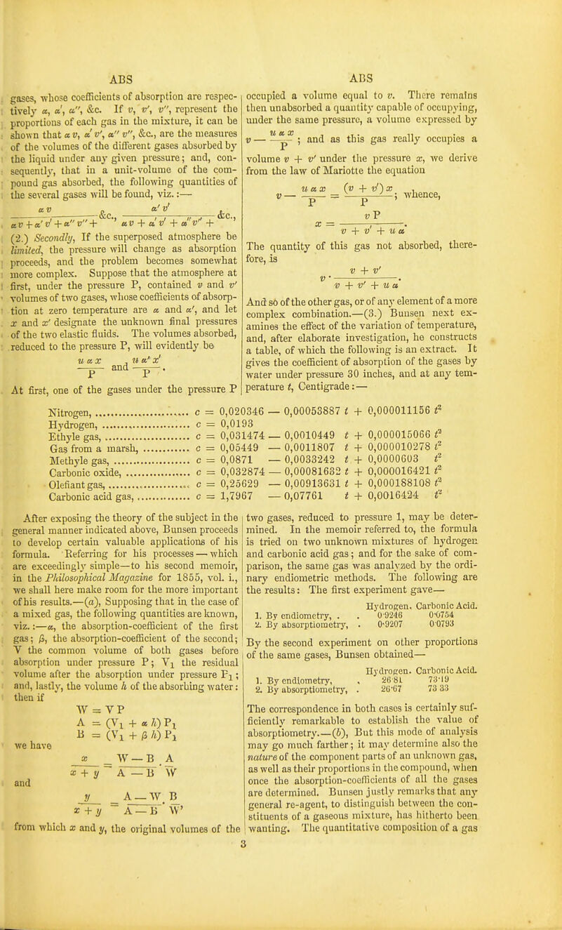 gases, whose coefficients of absorption are respec- tively a, a', a, &c. If V, v', v, represent tho proportions of each gas in the mixture, it can be shown that a v, a'v', a v, &c., are tlie measures of the volumes of the different gases absorbed by the liquid under any given pressure; and, con- sequently, that in a unit-volume of the com- pound gas absorbed, the following quantities of the several gases will be found, viz.:— a V a'v' aV-i-a'vf + av+ aV + a! v' + a (2.) Secondly, If the superposed atmosphere be limited, the pressure will change as absorption proceeds, and the problem becomes somewhat more complex. Suppose that the atmosphere at first, under the pressure P, contained v and v' volumes of two gases, whose coefficients of absorp- tion at zero temperature are a and a', and let X and x' designate the unknown final pressures of the two elastic fluids. The volumes absorbed, reduced to the pressure P, will evidently b& V'' + ' U ax and At first, one of the gases under the pressure P occupied a volume equal to v. There remains then unabsorbed a quantity capable of occupying, under the same pressure, a volume expressed by V — ; and as this gas really occupies a volume V + v' under the pressure x, we derive from the law of Mariotte the equation u ax (v + vf)x , V ^ = p i whence, _ vV V + v' + u a The quantity of this gas not absorbed, there- fore, is V + v' V ' . V + V' + U a And so of the other gas, or of any element of a more complex combination.—(3.) Buusen next ex- amines the effect of the variation of temperature, and, after elaborate investigation, he constructs a table, of which the following is an extract. It gives the coefficient of absorption of the gases by water under pressure 30 inches, and at any tem- perature i, Centigrade:— Nitrogen, c = 0,020346 — 0,00053887 i + 0,000011156 i« Hydrogen, c = 0,0193 Ethyle gas, c = 0,031474 — 0,0010449 t + 0,000015066 Gas from a marsh, c = 0,05449 — 0,0011807 t + 0,000010278 f Methyle gas, c = 0,0871 — 0,0033242 t + 0,0000603 f Carbonic oxide, c = 0,032874 — 0,00081682 t + 0,000016421 f Olefiantgas, c = 0,25629 — 0,00913631 t + 0,000188108 f Carbonic acid gas, c = 1,7967 — 0,07761 < + 0,0016424 f After exposing the theory of the subject in the general manner indicated above, Bunsen proceeds 10 develop certain valuable applications of his formula. Referring for his processes — which are exceedinglj' simple—to his second memoir, in the Philosophical Magazine for 1855, vol. i., we shall here make room for the more important of his results.—(a), Supposing that in the case of a mixed gas, the following quantities are known, viz.:—a, the absorption-coefficient of the first gas; ^, the absorption-coefficient of the second; V the common volume of both gases before absorption under pressure P; the residual volume after the absorption under pressure Fj ; and, lastly, the volume A of the absorbing water: then if two gases, reduced to pressure 1, may be deter- mined. In the memoir referred to, the formula is tried on two unknown mixtures of hj'drogen and carbonic acid gas; and for the sake of com- parison, the same gas was analyzed by the ordi- nary endiometric methods. The following are the results: The first experiment gave— 1. By endiometry, . '2. By absorptiometry, Hydrogen. 0'9246 0-9207 Carbonic Acid. 0-0754 0 0793 we have and W = VP A = (Vi + a, 7i) Px + H A) Pi « + 2/ W — B A A — B ' \V A_W B x+y A —B W from which x and y, the original volumes of the By the second experiment on other proportions of the same gases, Bunsen obtained— 1. By endiometry, 2. By absorptiometry. Hydrogen. 26-8L 2G-67 Carbonic Acid. 73-19 73 33 The correspondence in both cases is certainly suf- ficiently remarkable to establish the value of absorptiometry (b), But this mode of analysis may go much farther; it may determine also the nature of the component parts of an unknown gas, as well as their proportions in the compound, when once the absorption-coefficients of all the gases are determined. Bunsen justly remarks that any general re-agent, to distinguish between the con- stituents of a gaseous mixture, has hitherto been wanting. The quantitative composition of a gas