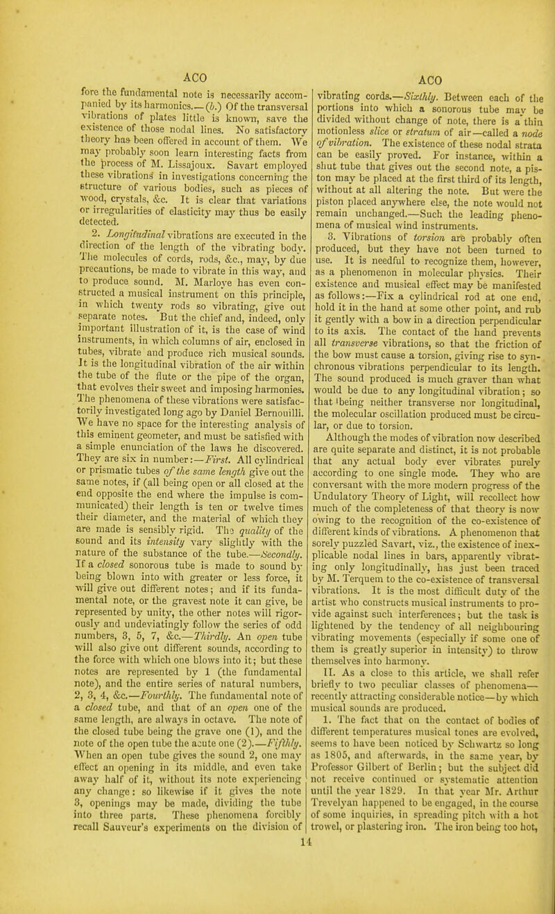 fore the fundamental note is necessarily accom- panied by its harmonics (b.) Of the transversal vibrations of plates little Ls known, save the existence of those nodal lines. No satisfactory theory has been offered in account of them. We may probably soon learn interesting facts from the process of M. Lissajoux. Savart employed these vibrations in investigations concerning the structure of various bodies, such as pieces of •wood, crystals, &c. It is clear that variations or irregularities of elasticity may thus be easily detected. _ 2. I^ngifndinal vihrdilom are executed in the direction of the length of the vibrating body, Tlie molecules of cords, rods, &c., maj-, by due precautions, be made to vibrate in this way, and to produce sound. M. Marloye has even con- structed a musical instrument on this principle, in which twenty rods so vibrating, give out separate notes. 'But the chief and, indeed, onlv important illustration of it, is the case of wind Instruments, in which columns of air, enclosed in tubes, \'ibrate and produce rich musical sounds. It is the longitudinal vibration of the air within the tube of the flute or the pipe of the organ, that evolves their sweet and imposing harmonies. The phenomena of these vibrations were satisfac- torily investigated long ago by Daniel Bernouilli. We have no space for the interesting analysis of this eminent geometer, and must be satisfied with a simple enunciation of the laws he discovered. They are six in nnmh^v:—First. All cylindrical or prismatic tubes of the same length give out the same notes, if (all being open or all closed at the end opposite the end where the impulse is com- municated) their length is ten or twelve times their diameter, and the material of which they are made is sensibly rigid. Tho qiialiti/ of the sound and its intensity vary sligiitly with the nature of the substance of the tube.—Secondly. If a closed sonorous tube is made to sound b}- being blown into with greater or less force, it will give out different notes; and if its funda- mental note, or the gravest note it can give, be represented by unity, the other notes will rigor- ously and undeviatingly follow the series of odd numbers, 3, 5, 7, &c.—Thirdly. An open tube will also give out different sounds, according to the force with which one blows into it; but these notes are represented by 1 (the fundamental note), and the entire series of natural numbers, 2, 3, 4, &c.—Fourthly. The fundamental note of a closed tube, and that of an open one of the same length, are always in octave. The note of the closed tube being the grave one (1), and the note of the open tube the acute one (2).—Fijlhly. When an open tube gives the sound 2, one ma}' effect an o|)ening in its middle, and even take away half of it, without its note experiencing any change: so likewise if it gives the note 3, openings may be made, dividing the tube into three parts. These phenomena forcibly recall Sauveur's experimeats on the division of AGO vibrating cord£.—Sixthly. Between each of the portions into which a sonorous tube mav be divided without change of note, there is a'thin motionless slice or stratum of air—called a node of vibration. The existence of these nodal strata can be easily proved. For instance, within a shut tube that gives out the second note, a pis- ton may be placed at the first third of its length, without at all altering the note. But were the piston placed anjTvhere else, the note would not remain unchanged.—Such the leading pheno- mena of musical wind instruments. 3. Vibrations of torsion are probablv often produced, but they have not been turned to use. It is needful to recognize them, however, as a phenomenon in molecular physics. Their existence and musical effect may be manifested as follows:—Fix a cylindrical rod at one end, hold it in the hand at some other point, and rub it gently with a bow in a direction perpendicular to its axis. The contact of the hand prevents all transverse vibrations, so that the friction of the bow must cause a torsion, giving rise to syn- chronous vibrations perpendicular to its length. The sound produced is much graver than what would be due to any longitudinal vibration; so that I being neither transverse nor longitudinal, the molecular oscillation produced must be circu- lar, or due to torsion. Although the modes of vibration now described are quite separate and distinct, it is not probable that any actual body ever vibrates purely according to one single mode. They who are conversant with the more modern progress of the Undulatory Theory of Light, will recollect how much of the completeness of that theory is now owing to the recognition of the co-existence of dilferent kinds of vibrations. A phenomenon that sorely puzzled Savart, viz., the existence of inex- plicable nodal lines in bare, apparently ^ibrat- ing only longitudinally, has just been traced by M. Terquem to the co-existence of transversal vibrations. It is the most diflicult duty of the artist who constructs musical instruments to pro- vide against such interferences; but the task is lightened by the tendencj' of all neighbouring vibrating movements (especially if some one of them is greatly superior in intensity) to tlirow themselves into harmony. II. As a close to this article, we shall refer briefly to two peculiar classes of phenomena— recently attracting considerable notice—by which musical sounds are produced. 1. The fact that on the contact of bodies of different temperatures musical tones are evolved, seems to have been noticed by Schwartz so long as 1805, and afterwards, in the sa.me year, by Professor Gilbert of Berlin; but the subject did not receive continued or systematic attention until the year 1829. In that year Jlr. Arthur Trevelyan happened to be engaged, in the course of some inquiries, in spreading pitch with a hot trowel, or plastering iron. The iron being too hot,