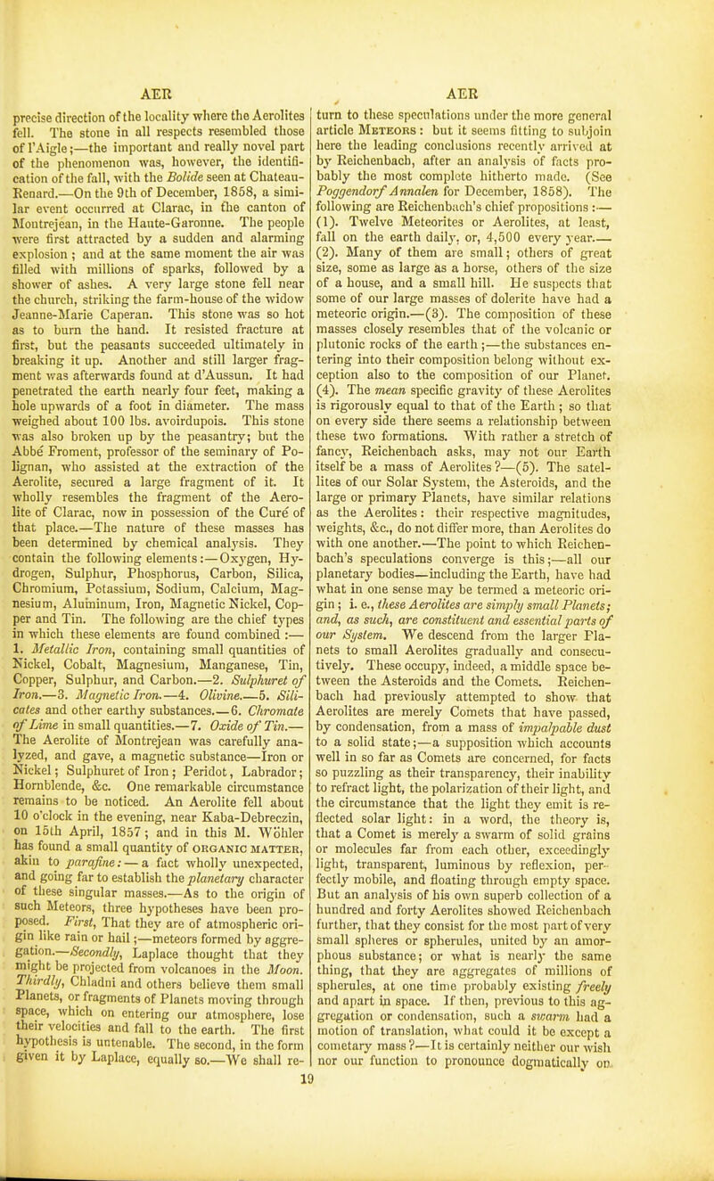 precise direction of the locality where the Aerolites fell. The stone in all respects resembled those of I'Aigle;—the important and really novel part of the phenomenon was, however, the identifl- cation of the fall, with the Bolide seen at Chateau- Renard.—On the 9th of December, 1858, a simi- lar event occurred at Clarac, in tTie canton of Montrejean, in the Haute-Garonne. The people were first attracted by a sudden and alarming explosion ; and at the same moment the air was filled with millions of sparks, followed by a shower of ashes. A very large stone fell near the church, striking the farm-house of the widow Jeanne-Marie Caperan. This stone was so hot as to burn the hand. It resisted fracture at first, but the peasants succeeded ultimately in breaking it up. Another and still larger frag- ment v/as afterwards found at d'Aussun. It had penetrated the earth nearly four feet, making a hole upwards of a foot in diameter. The mass weighed about 100 lbs. avoirdupois. This stone was also broken up by the peasantry; but the Abbe Froment, professor of the seminary of Po- lignan, who assisted at the extraction of the Aerolite, secured a large fragment of it. It wholly resembles the fragment of the Aero- lite of Clarac, now in possession of the Cure of that place.—The nature of these masses has been determined by chemical analysis. They contain the following elements:—Oxj'gen, Hy- drogen, Sulphur, Phosphorus, Carbon, Silica, Chromium, Potassium, Sodium, Calcium, Mag- nesium, Aluminum, Iron, Magnetic Nickel, Cop- per and Tin. The following are the chief types in which these elements are found combined :— 1. Metallic Iron, containing small quantities of Nickel, Cobalt, Magnesium, Manganese, Tin, Copper, Sulphur, and Carbon.—2. Sulphuret of Iron.—3. Magnetic Iron.—4. Olivine 5. Sili- cates and other earthy substances 6. Chromate of Lime in small quantities.—7. Oxide of Tin.— The Aerolite of Montrejean was carefully ana- lyzed, and gave, a magnetic substance—Iron or Nickel; Sulphuret of Iron; Peridot, Labrador; Hornblende, &c. One remarkable circumstance remains to be noticed. An Aerolite fell about 10 o'clock in the evening, near Kaba-Debreczin, on 15th April, 1857 ; and in this M. Wohler has found a small quantity of organic matter, akin to parafme: — a fact wholly unexpected, and going far to establish the planetary character of these singular masses.—As to the origin of such Meteors, three hypotheses have been pro- posed. First, That they are of atmospheric ori- gin like rain or hail;—meteors formed by aggre- gation.—/S'econtf/y, Laplace thought that they might be projected from volcanoes in the Moon. Thirdly, Chladni and others believe them small Planets, or fragments of Planets moving through space, which on entering our atmosphere, lose their velocities and fall to the earth. The first hypothesis is untenable. The second, in the form given it by Laplace, equally so.—We shall re- 19 turn to these speculations under the more general article Meteors : but it seems fitting to subjoin here the leading conclusions recently arrived at by Reichenbach, after an analj'sis of facts pro- bably the most complete hitherto made. (See Poggendorf Annalen for December, 1858). The following are Reichenbach's chief propositions :— (1) . Twelve Meteorites or Aerolites, at least, fiill on the earth dailj'. or, 4,500 every year (2) . Many of them are small; others of great size, some as large as a horse, others of the size of a house, and a small hill. He suspects that some of our large masses of dolerite have had a meteoric origin.—(3). The composition of these masses closely resembles that of the volcanic or plutonic rocks of the earth;—the substances en- tering into their composition belong without ex- ception also to the composition of our Planet. (4). The mean specific gravity of these Aerolites is rigorously equal to that of the Earth ; so that on every side there seems a relationship between these two formations. With rather a stretch of fancy, Reichenbach asks, may not our Earth itself be a mass of Aerolites ?—(5). The satel- lites of our Solar System, the Asteroids, and the large or primary Planets, have similar relations as the Aerolites: their respective magnitudes, weights, &c., do not differ more, than Aerolites do with one another.'—The point to which Reichen- bach's speculations converge is this;—all our planetary bodies—including the Earth, have had what in one sense may be termed a meteoric ori- gin ; i. e., these Aerolites are simply small Planets; and, as such, are constituent and essential parts of our System, We descend from the larger Pla- nets to small Aerolites gradually and consecu- tively. These occupy, indeed, a middle space be- tween the Asteroids and the Comets. Reichen- bach had previously attempted to show that Aerolites are merely Comets that have passed, by condensation, from a mass of impalpable dust to a solid state;—a supposition which accounts well in so far as Comets are concerned, for facts so puzzling as their transparency, their inability to refract light, the polarization of their light, and the circumstance that the light they emit is re- flected solar light: in a word, the theory is, that a Comet is merelj' a swarm of solid grains or molecules far from each other, exceedingly light, transparent, luminous by reflexion, per- fectly mobile, and floating through empty space. But an analysis of his own superb collection of a hundred and forty Aerolites showed Reichenbach further, that they consist for the most part of very small spheres or spherules, united by an amor- phous substance; or what is nearly the same thing, that they are aggregates of millions of spherules, at one time probably existing freely and apart in space. If then, previous to this ag- gregation or condensation, such a sviarm had a motion of translation, what could it be except a cometary mass?—It is certainly neither our wish nor our function to pronounce dogmatically on.