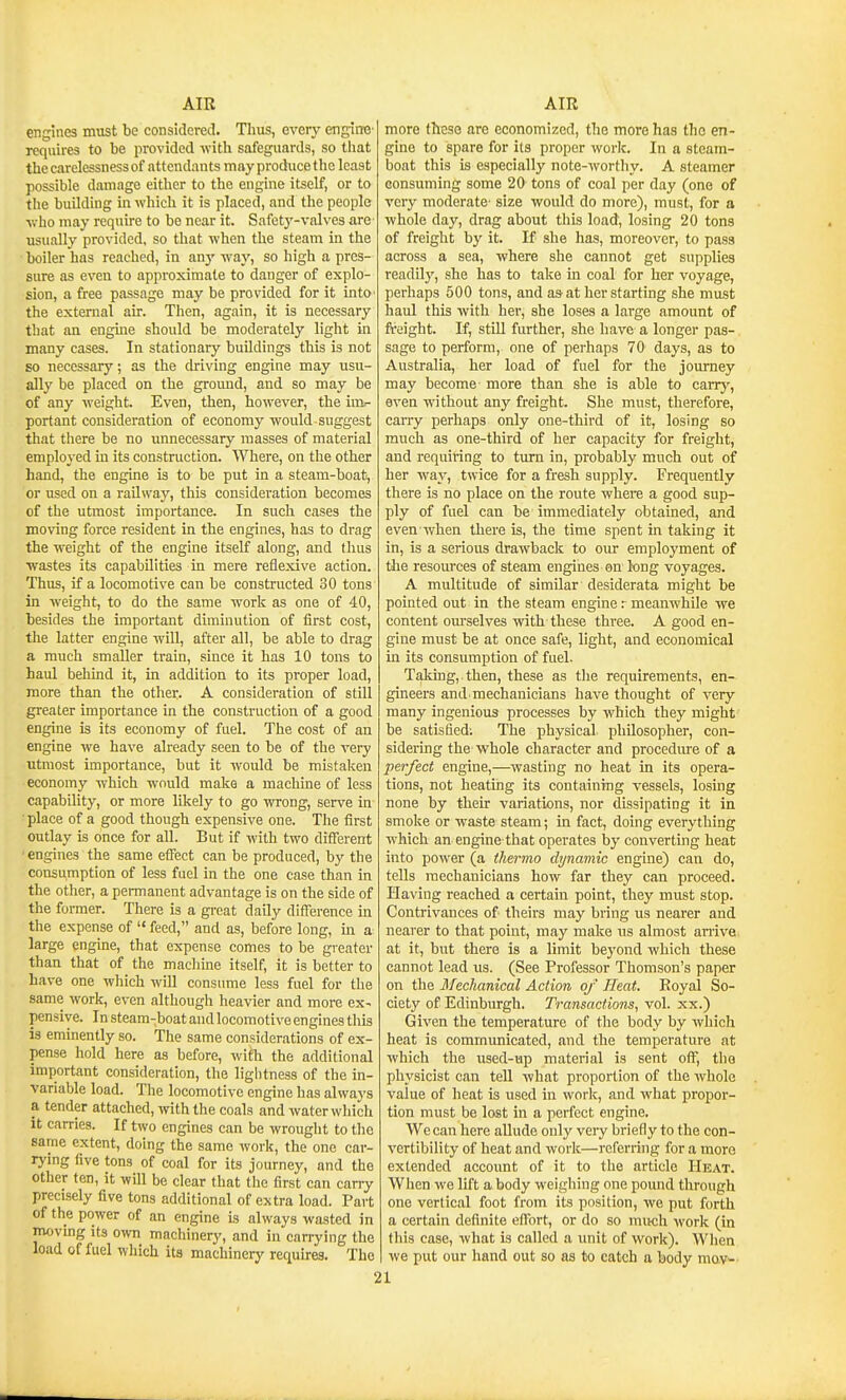 engines must be considered. Thus, every engintt' requires to be provided with safeguards, so that the carelessness of attendants may produce the least possible damage either to the engine itself, or to the building in which it is placed, and the people v.-ho may require to be near it. Safety-valves are usually provided, so that when the steam in the boiler has reached, in any way, so high a pres- sure as even to approximate to danger of explo- sion, a free passage may be provided for it intO' the external air. Then, again, it is necessary that an engine should be moderately light in many cases. In stationary buildings this is not so necessary; as the driving engine may usu- ally be placed on the ground, and so may be of any weight. Even, then, however, the im- portant consideration of economy would suggest that there be no unnecessary masses of material employed in its construction. Where, on the other hand, the engine is to be put in a steam-boat, or used on a railway, this consideration becomes of the utmost importance. In such cases the moving force resident in the engines, has to drag the weight of the engine itself along, and thus wastes its capabilities in mere reflexive action. Thus, if a locomotive can be constructed 30 tons in weight, to do the same work as one of 40, besides the important diminution of first cost, tlie latter engine will, after all, be able to drag a much smaller ti-ain, since it has 10 tons to haul behind it, in addition to its proper load, more than the other. A consideration of still greater importance in the construction of a good engine is its economy of fuel. The cost of an engine we have already seen to be of the very utmost importance, but it would be mistaken economy Avhich would make a machine of less capability, or more likely to go wrong, serve in place of a good though expensive one. The first outlay is once for all. But if with two different engines the same effect can be produced, by the consumption of less fuel in the one case than in the other, a permanent advantage is on the side of the former. There is a great daily difference in the expense of  feed, and as, before long, in a large engine, that expense comes to be greater than that of the macliine itself, it is better to have one which will consume less fuel for the same work, even although heavier and more ex- pensive. In steam-boat and locomotive engines this is eminently so. The same considerations of ex- pense hold here as before, with the additional important consideration, the ligl)tness of the in- variable load. The locomotive engine has always a tender attached, with the coals and water which it carries. If two engines can be wrought to tlie same extent, doing the same work, the one car- rying five tons of coal for its journey, and the other ten, it will be clear that the first can cany precisely five tons additional of extra load. Part of the power of an engine is always wasted in moving its own machinery, and in can-ying the load of fuel which its machinery requkes. The more these are economized, the more has the en- gine to spare for its proper work. In a steam- boat this is especially note-worthy. A steamer consuming some 20 tons of coal per day (one of very moderate- size would do more), must, for a whole day, drag about this load, losing 20 tons of freight by it. If she has, moreover, to pass across a sea, where she cannot get supplies readily, she has to take in coal for her voyage, perhaps 500 tons, and as at her starting she must haul this with her, she loses a large amount of freight. If, still further, she have a longer pas- sage to perform, one of perhaps 70 days, as to Australia, her load of fuel for the journey may become more than she is able to carrj', even without any freight. She must, therefore, caiTy perhaps only one-third of it, losing so much as one-third of her capacity for freight, and requiring to turn in, probably much out of her way, twice for a fresh supply. Frequently there is no place on the route where a good sup- ply of fuel can be immediately obtained, and even when there is, the time spent in taking it in, is a serious drawback to our employment of tlie resources of steam engines on long voyages. A multitude of similar desiderata might be pointed out in the steam engine r meanwhile we content om-selves with these three. A good en- gine must be at once safe, light, and economical in its consumption of fuel. Taking, then, these as the requirements, en- gineers and i mechanicians have thought of very many ingenious processes by which they might be satisfied: The physical philosopher, con- sidering the whole character and procedure of a perfect engine,—wasting no heat in its opera- tions, not heating its containing vessels, losing none by their variations, nor dissipating it in smoke or waste steam; in fact, doing everything which an engine that operates by converting heat into power (a thernio dynamic engine) cau do, tells mechanicians how far they can proceed. Having reached a certain point, they must stop. Contrivances of theirs may bring us nearer and nearer to that point, may make us almost an-ive at it, but there is a limit beyond which these cannot lead us. (See Professor Thomson's paper on the Mechanical Action of Heat. Koyal So- ciety of Edinburgh. Transactions, vol. xx.) Given the temperatm-e of the body by which heat is communicated, and the temperature at which the used-up material is sent oft', tlio physicist can tell what proportion of the whole value of heat is used in work, and what propor- tion must be lost in a perfect engine. We can here aUude only veiy briefly to the con- vertibility of heat and work—roferriug for a more extended account of it to the article Heat. When we lift a body weighing one pound through one vertical foot from its position, we put forth a certain definite effort, or do so much work (in this case, what is called a imit of work). When we put our hand out so as to catch a body movw.