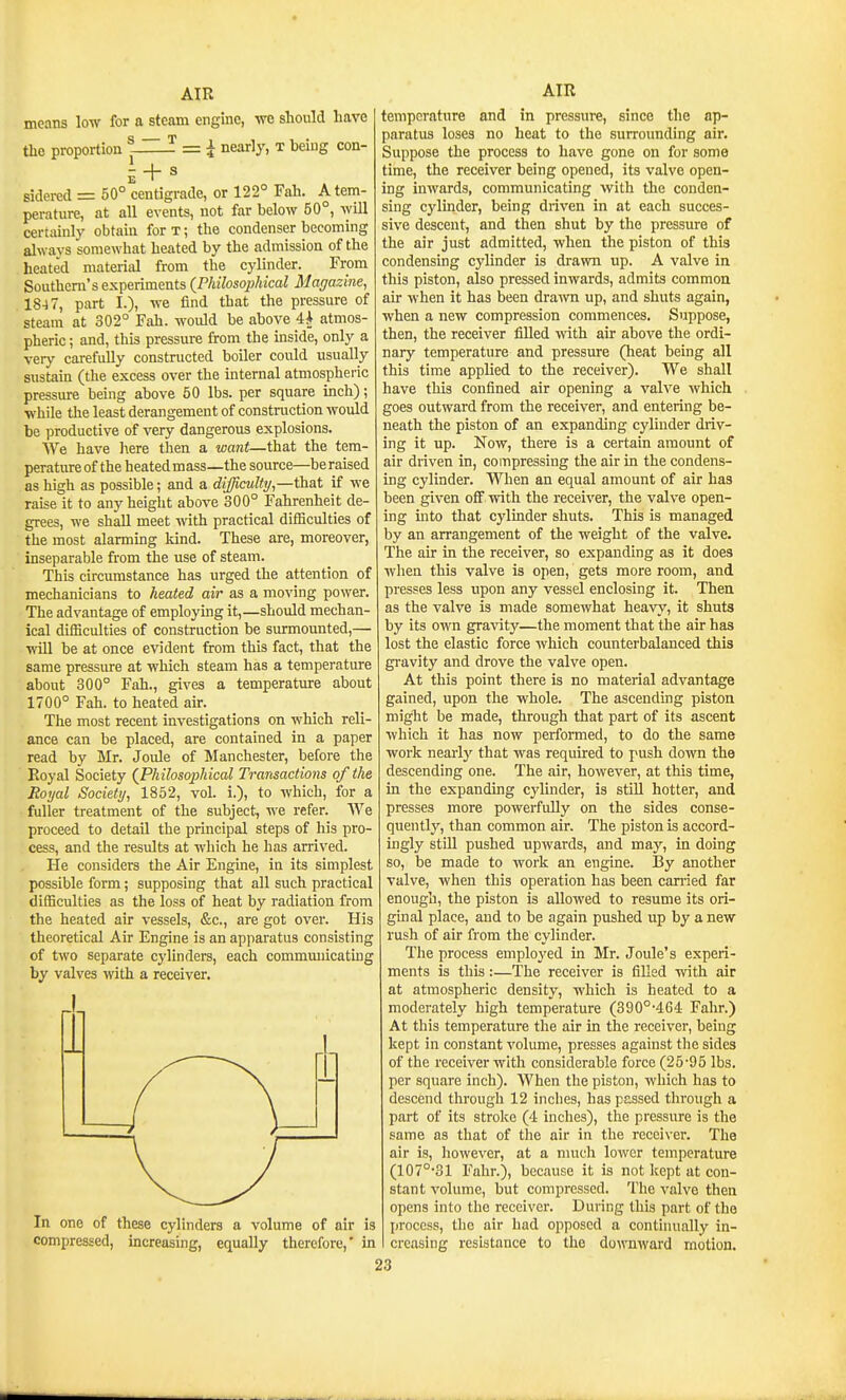 moans low for a steam engine, we should have ^ = I nearly, t being con- the proportion + s sidered = 50° centigrade, or 122° Fah. A tem- perature, at all events, not far below 50°, will certainly obtain for t ; the condenser becoming alwavs somewhat heated by the admission of the heate'd material from the cylinder. From Southern's experiments (PhilosoiMcal Magazine^ 18-4 7, part I.), we find that the pressure of steam at 302° Fah. woidd be above 4^ atmos- pheric ; and, this pressure from the uiside, only a very cai-efully constructed boiler could usually sustain (the excess over the internal atmospheric pressure being above 50 lbs. per square inch); while the least derangement of construction would be productive of very dangerous explosions. We have liere then a want—that the tem- perature of the heated mass—the source—be raised as high as possible; and a difficulty,—that if we raise it to any height above 300° Fahrenheit de- grees, we shall meet with practical diflBculties of the most alarming kind. These are, moreover, inseparable from the use of steam. This circumstance has urged the attention of mechanicians to heated air as a moving power. The advantage of employing it,—should mechan- ical difficulties of construction be surmounted,— will be at once evident from this fact, that the same pressure at which steam has a temperature about 300° Fah., gives a temperature about 1700° Fah. to heated air. The most recent investigations on which reli- ance can be placed, are contained in a paper read by Mr. Joule of Manchester, before the Royal Society (Philosophical Transactions of the Royal Society, 1852, vol. i.), to which, for a fuller treatment of the subject, we refer. We proceed to detail the principal steps of his pro- cess, and the results at which he has arrived. He considers the Air Engine, in its simplest possible form; supposing that all such practical difficulties as the loss of heat by radiation from the heated air vessels, &c., are got over. His theoretical Air Engine is an apparatus consisting of two separate cylinders, each communicating by valves -vnth a receiver. In one of these cylinders a volume of air is compressed, increasing, equally therefore,' in AIR temperature and in pressure, since the ap- paratus loses no heat to the surrounding air. Suppose the process to have gone on for some time, the receiver being opened, its valve open- ing inwards, communicating with the conden- sing cylinder, being driven in at each succes- sive descent, and then shut by the pressure of the air just admitted, when the piston of this condensing cylinder is drawn up. A valve in this piston, also pressed inwards, admits common air when it has been drawn up, and shuts again, when a new compression commences. Suppose, then, the receiver filled with air above the ordi- nary temperature and pressure (heat being all this time applied to the receiver). We shall have this confined air opening a valve which goes outward from the receiver, and entering be- neath the piston of an expanding cylinder driv- ing it up. Now, there is a certain amount of air driven in, compressing the air in the condens- ing cylinder. When an equal amount of air has been given oiF with the receiver, the valve open- ing into that cylinder shuts. This is managed by an arrangement of the weight of the valve. The air in the receiver, so expanding as it does wlien this valve is open, gets more room, and presses less upon any vessel enclosing it. Then as the valve is made somewhat heavy, it shuts by its own gravity—the moment that the air has lost the elastic force which counterbalanced this gi-avity and drove the valve open. At this point there is no material advantage gained, upon the whole. The ascending piston might be made, through that part of its ascent which it has now performed, to do the same work nearly that was required to push down the descending one. The air, however, at this time, in the expanding cylinder, is stiU hotter, and presses more powerfully on the sides conse- quently, than common air. The piston is accord- ingly still pushed upwards, and m&j, in doing so, be made to work an engine. By another valve, when this operation has been carried far enough, the piston is allowed to resume its ori- ginal place, and to be again pushed up by a new rush of air from the cylinder. The process employed in Mr. Joule's experi- ments is this:—The receiver is filled with air at atmospheric density, which is heated to a moderately high temperature (390°'464 Fahr.) At this temperature the air in the receiver, being kept in constant volume, presses against the sides of the receiver with considerable force (25*95 lbs. per square inch). When the piston, which has to descend through 12 inches, has passed through a part of its stroke (4 inches), the pressure is the same as that of the air in the receiver. The air is, however, at a nuich lower temperature (107°-31 Fahr.), because it is not kept at con- stant volume, but compressed. The valve then opens into the receiver. During this part of the process, tlic air had opposed a continually in- creasing resistance to the downward motion.