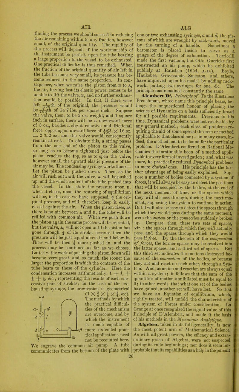 tinning the process we should succeed in reducing the air remaining witliiu to any fraction, however small, of the original quantity. The rapidity of tlie process will depend, if the workmanship of the instrument be perfect, upon the tube bearing a large proportion to the vessel to be exhausted. One practical difficulty is thus remedied. When the fraction of the original quantity of air left in the tube becomes very small, its pressure has be- come reduced in the same proportion. In con- sequence, when we raise the piston from b to a, the air, having lost its elastic power, comes to be unable to lift the valve, b, and no further exhaus- tion would be possible. In fact, if there were left xo^th of the original, the pressure would T^th of 14•? lbs. per square inch. Suppose the valve, then, to be 3 oz. weight, and 1 square inch in surface, there will be a downward force of 3 oz., besides a slight cohesive and frictional force, opposing an upward force of -i^ X 16 oz. = 2-352 oz., and the valve would consequently remain at rest. To obviate this, a string passes from the one end of the piston to this valve, so long as to become tightened just before the piston reaches the top, so as to open the valve, however small the upward elastic pressure of the air may be. The condensing sja-inge works thus:— Let tlie piston be pushed down. Then, as the air will rush outward, the valve, a, will be pushed up, and the whole content of the tube pushed into the vessel. In this state the pressure upon b, when it closes, upon the restoring of equilibrium will be, in the case we have supposed, f tlie ori- ginal pressure, and will, therefore, keep it easily closed against the air. AVhen the piston rises, as there is no au* between a and b, the tube will be refilled with common air. ^Vhen Ave push down the piston again the same process will be repeated, but the valve, a, will not open until the piston has gone through ^ of its stroke, because then the ])ressure will be just equal above it and below it. There will be then g- more pushed in, and the process may be continued as far as we choose. Lattei 1}', the work of pushing the piston down -will become very great, and so much the sooner the larger the proportion is which the contents of the tube bears to those of the cylinder. Here the condensation increases aritlimetically, 1 -|- i -|- ^ -)- &c., representing the results of each suc- cessive pair of strokes; in the case of the ex- hausting syringe, the progression is geometrical _ (1 X I X I X f, &c). •JK. I We engrave the common communicates from the bottom of the plate with The methods by whicli tlie practical difficul- ties of tlie mechanism are overcome, and by which the instrument is made capable of more extended prac- tical applications, need not be recounted here, air pump. A tube ALG one or two exhausting syringes, a and d, the pis- tons of which are wrought by rack-work, moved by the turning of a handle. Sometimes a barometer is placed inside to serve as a gauge of the degree of exhaustion. Torricelli made the first vacuum, but Otto Guericke first constructed an air pump, which he exhibited publicly at Ratisbon (1654, a.d.). Boyle, Hauksbee, Gravesande, Smeaton, and others, have improved upon his model by adding rack- work, putting two syringes for one, &c The principle has remained constantly the same Alenibert D', Principle of. To the illustrious Frenchman, whose name this principle bears, be- longs the unquestioned honour of placing the science of Djmamics on a basis sufficiently broad for all possible requirements. Previous to his time, Dynamical problems were not resolvable by anj-^ general method; each class of problems re- quirmg the aid of some special theorem or method applicable to that class alone;—in many cases, in- deed, the method had to be found for the particular problem. D'Alembert conferred on Rational Me- chanics the inestimable boon of a method appli- cable to every form oi investigation; and, what was more, he practically reduced Dynamical problems to mere Statical ones. His principle has the fur- ther advantage of being easily explained. Sup- pose a number of bodies connected by a system of forces, it will always be easy to detect the positions that -will be occupied by the bodies, at the end of the next moment of time, or the spaces which they will all pass through, during the next mo- ment, supposing the sj'stem to continue in action. But it will also be easy to detect the spaces through which they woidd pass during the same moment, were the system or the connection suddenly brokea up. Compare, then, these two sets of spaces, viz.: the spaces through which they will actually pass, and the spaces through which thej' would pass if Jree. By the theorem of the composition of fo7-ces, the former spaces may be resolved into the latter spaces, and a third set of spaces. But this third set indicates the motions destroyed be- cause of the connection of the bodies, or because they act and react on each other, through a Sj^- tem. And, as action and reaction are always equal within a system; it follows tliat the sum of the quantities of motion annihilated must be equal to 0; in other words, that what one set of the bodies have gained, another set will have lost So that we have an Equation of equilibrium, v.-hich, rightly treated, will unfold the characteristics of the system of Forces under consideration. La ' Grange at once recognized the signal value of this Principle of D'Alembert, and made it the basis of his methods in the Mecaniquc Anahjtiipie. Alscbra, taken in its full generality, is now the most potent arm of Mathematical Science. As with all great powei-s, the efficacy and extra- ordinary grasp of Algebra, were not suspected during its inde beginnings; nor does it seem im- probaljle that its capabilities as a help in the pursuit 2G