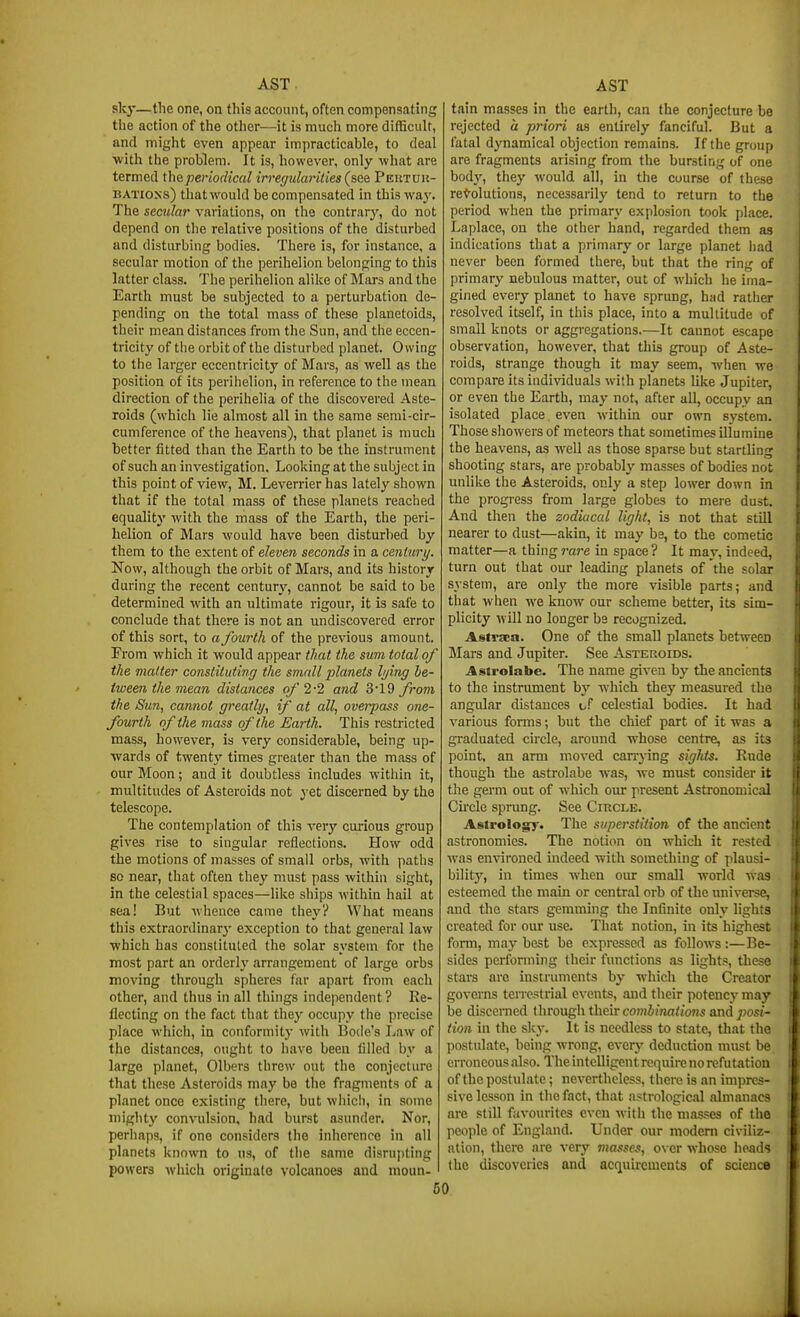 sky—the one, on this account, often compensating the action of the other—it is much more difficult, and might even appear impracticable, to deal with the problem. It is, however, only what are termed the periodical irregularities (sdQ Peutuis- BATioxs) that would be compensated in this way. The secular variations, on the contrary, do not depend on the relative positions of the disturbed and disturbing bodies. There is, for instance, a secular motion of the perihelion belonj^ing to this latter class. The perihelion alike of Mars and the Earth must be subjected to a perturbation de- pending on the total mass of these planetoids, their mean distances from the Sun, and the eccen- tricity of the orbit of the disturbed planet. Owing to the larger eccentricity of Mars, as well as the position of its perihelion, in reference to the mean direction of the perihelia of the discovered Aste- roids (whicli lie almost all in the same serai-cir- cumference of the heavens), that planet is much better fitted than the Earth to be the instrument of such an investigation. Looking at the subject in this point of view, M. Leverrierhas lately shown that if the total mass of these planets reached equality with the mass of the Earth, the peri- helion of Mars would have been disturbed by them to the extent of eleven seconds in a century. Now, although the orbit of Mars, and its history during the recent century, cannot be said to be determined with an ultimate rigour, it is safe to conclude that there is not an undiscovered error of this sort, to a fourth of the previous amount. From which it would appear that the sum total of the matter constituting the small jilanets Ijing be- tween the mean distances of 2-2 and 319 from the Sun, cannot greatly, if at all, overpass one- fourth of the mass of the Earth. This restricted mass, however, is very considerable, being up- wards of twenty times greater than the mass of our Moon; and it doubtless includes within it, multitudes of Asteroids not y^t discerned by the telescope. The contemplation of this very curious group gives rise to singular reflections. How odd the motions of masses of small orbs, with paths so near, that often thej' must pass within sight, in the celestial spaces—like ships within hail at sea! But whence came they? What means this extraordinarj' exception to that general law which has constituted the solar system for the most part an orderly arrangement of large orbs moving through spheres far apart from each other, and thus in all things independent ? Re- flecting on the fact that they occupy the precise place which, in conformity with Bode's Law of the distances, ought to have been filled by a largo planet, Olbers threw out the conjecture that these Asteroids may be the fragments of a planet once existing there, but which, in some miglit)' convulsion, had burst asunder. Nor, perhaps, if one considers the inherence in nil planets known to us, of the same disrupting powers which originate volcanoes and moun- tain masses in the earth, can the conjecture be rejected a priori as entirely fanciful. But a fatal dynamical objection remains. If the group are fragments arising from the bursting of one body, they would all, in the course of these resolutions, necessarily tend to return to the period when the primary explosion took place. Laplace, on the other hand, regarded them aa indications that a primary or large planet had never been formed there, but that the ring of primary nebulous matter, out of which he ima- gined every planet to have sprung, had ratlier resolved itself, in this place, into a multitude of small knots or aggregations.—It cannot escape observation, however, that this group of Aste- roids, strange though it may seem, when we compare its individuals with planets like Jupiter, or even the Earth, may not, after all, occupy an isolated place even within our own system. Those showers of meteors that sometimes illumine the heavens, as well as those sparse but startling shooting stars, are probably masses of bodies not unlike the Asteroids, only a step lower down in the progress from large globes to mere dust. And then the zodiacal light, is not that still nearer to dust—akin, it may be, to the cometic matter—a thing rare in space? It may, indeed, turn out that our leading planets of the solar system, are only the more visible parts; and that when we know our scheme better, its sim- plicity will no longer be recognized. Asti'aca. One of the small planets between Mars and Jupiter. See Asteroids. Astrolabe. The name given by the ancients to the instrument by which they measured the angular distances of celestial bodies. It bad various forms; but the chief part of it was a graduated circle, around whose centre, as its point, an arm moved carrying sights. Rude though the astrolabe was, we must consider it the germ out of which our present Astronomical Cnclc sprung. See Circle. Astrology. The superstition of the ancient astronomies. Tlie notion on which it rested was environed indeed with something of plausi- bilitj^, in times when our small world was esteemed the main or central orb of the universe, and the stars gemming the Infinite only lights created for om- use. That notion, in its highest form, may best be expressed as follows:—Be- sides performing their functions as lights, these stars arc instruments by which the Creator governs tei-restrial events, and their potency may be discciTied through their combinations and posi- tion in the sky. It is needless to state, that the postulate, being wrong, everj' deduction must be erroneous also. The intelligent require norefutation of the postulate; nevertheless, there is an impres- sive lesson in the fact, that astrological almanacs are still favo\n-itc3 even with the m.isses of the people of England. Under our modem civiliz- ation, there are very masses, over whose heads the discoveries and acquirements of science