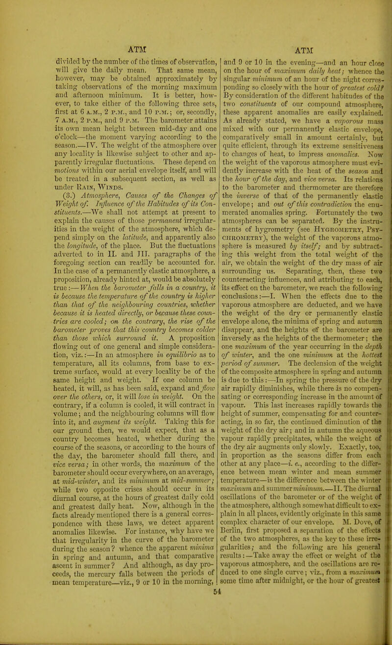 divided by tlie number of the times of observation, will give the daily mean. That same mean, however, may be obtained approximately by taking observations of the morning maximum and afternoon minimum. It is better, how- ever, to take either of the following three sets, first at 6 A.M., 2 p.m., and 10 p.m.; or, secondly, 7 A.M., 2 p.m., and 9 p.m. The barometer attains its own mean height between mid-day and one o'clock—the moment varying according to the season.—IV. The weight of the atmosphere over any locality is likewise subject to other and ap- parently irregular fluctuations. These depend on motions within our aerial envelope itself, and will be treated in a subsequent section, as -well as under Rain, Winds. (3.) Atmosphere, Causes of the Changes of Weight of. Influence of the Bahitudes of its Con- stituents.—We shall not attempt at present to explain the causes of those permanent irregular- ities in the weight of the atmosphere, which de- pend simply on the latitude, and apparently also the longitude, of the place. But the fluctuations adverted to in II. and III. paragraphs of the foregomg section can readily be accounted for. In the case of a permanently elastic atmosphere, a proposition, already hinted at, would be absolutely true:— When the barometer falls in a country, it is because the temi^erature of the country is higher than that of the neighbouring countries, whether because it is heated directly., or because these coun- tries are cooled; on, the contrary, the rise of the barometer proves that this country becomes colder than those which surround it. A proposition flowing out of one general and simple considera- tion, viz.:—In an atmosphere in equilibrio as to temperature, all its columns, from base to ex- treme surface, would at every locality be of the same height and weight. If one column be heated, it will, as has been said, expand and floiv over the others, or, it wUl lose in weight. On the contrary, if a column is cooled, it wLU contract in volume; and the neigbbom-ing columns will flow into it, and augment its weight. Taking this for our ground then, we would expect, that as a country becomes heated, whether during the course of the seasons, or according to the hours of the day, the barometer should fall there, and vice versa; in other words, the maximum of the barometer should occur eveiy where, on an average, at mid-winter, and its minimum at mid-simmer; while two opposite crises should occur in its diurnal course, at the hours of greatest daily cold and greatest daily heat. Now, although in the facts already mentioned there is a general corres- pondence with these laws, we detect apparent anomalies likewise. For instance, Avhy have we that irregularity in the curve of the barometer during the season ? whence the apparent minima in spring and autumn, and that comparative ascent in summer? And although, as day pro- ceeds, the mercury falls between tlie periods of mean temperature—viz., 9 or 10 in the morning, and 9 or 10 in the evening—and an hour close on the hour of maximum daily heat; whence the singular minimum of an hour of the night con-es- ponding so closelj' with the hour of greatest cold? By consideration of the different habitudes of the two constituents of our compound atmosphere, these apparent anomalies are easily ex])lained. As already stated, we have a vaporotts mass mixed with our permanently ela.stic envelope, comparatively small in amount certainly, but quite efficient, through its extreme sensitiveness to changes of heat, to impress anomalies. Now the weight of the vaporous atmosphere must evi- dently increase with the heat of the season and the hour of the day, and vice versa. Its relations to the barometer and thermometer are therefore the inverse of that of the permanentlj' elastic envelope; and out of this contradiction the enu- merated anomalies spring. Fortunately the two atmospheres can be separated. By the instni- ments of hygrometry (see Hygrojietry, Psy- CHROJiETBv), the weight of the vaporous atmo- sphere is measured by itself; and by subtract- ing this weight from the total weight of the air, we obtain the weight of the dry mass of air surrounding us. Separating, then, these two counteracting influences, and attributing to each, its effect on the barometer, we reach the following conclusions:—I. When the effects due to the vaporous atmosphere are deducted, and we have the weight of the dry or permanently elastic envelope alone, tbe minima of spring and autumn disappear, and tihe heights of the barometer are inversely as the heights of the thermometer; the one maximum of the year occurring in the depth of winter, and the one minimum at the hottest period of summer. The declension of the weight of the composite atmosphere in spring and autumn is due to this:—-In spring the pressure of the dry air rapidly diminishes, while there is no compen- sating or corresponding increase in the amount of vapoiu-. This last increases rapidly towards the height of summer, compensating for and counter- acting, in so far, the continued diminution of the weight of the dry air; and in autumn tiie aqueous vapour rapidly precipitates, while the weight of the dry air augments only slowly. Exactly, too, in proportion as the seasons differ from each other at any place—i. e., according to the differ- ence between mean winter and mean summer temperature—is the difference between the winter maximum and summer niinimtim II. The diurnal oscillations of the barometer or of the weight of the atmosphere, although somewhat difficult to ex- plain in all places, evidently originate in this same complex character of our envelope. M. Dove, of Berlin, firet proposed a separation of the effects of the two atmospheres, as the key to these irre» gularities; and the following are his general results: —Take away the effect or weight of the vaporous atmosphere, and the oscillations are re- duced to one single curve; viz., from a maximum some time after midnight, or the hour of greatest