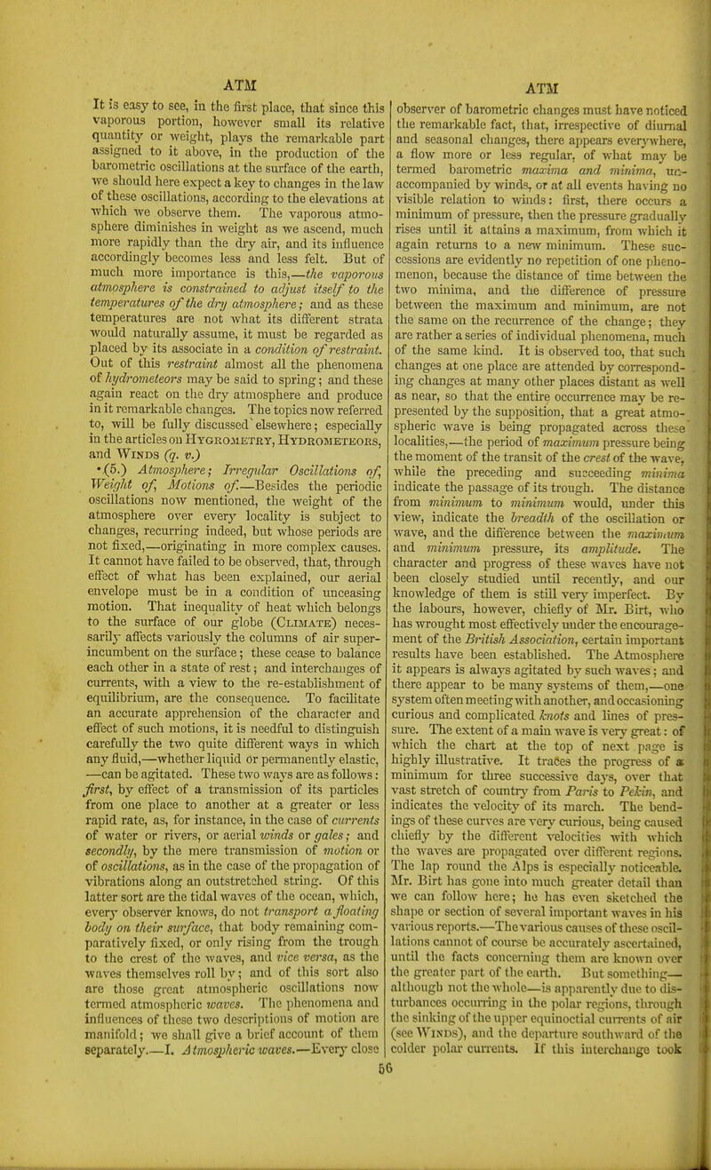 It is easy to see, in the first place, that since this vaporous portion, however small its relative quantity or weight, plays the remarlcable part assigned to it above, in the production of the barometric oscillations at the surface of the earth, we should here expect a key to changes in the law of these oscillations, according to the elevations at ■which we observe them, the vaporous atmo- sphere diminishes in weight as we ascend, much more rapidly than the (hy air, and its influence accordingly becomes less and less felt. But of much more importance is this,—the vaporous atmosphere is constrained to adjust itself to the temperatures of the dry atmosphere; and as these temperatures are not wliat its different strata would naturally assume, it must be regarded as placed by its associate in a condition of restraint. Out of this restraint almost all the phenomena of hydrometeors may be said to spring; and these again react on the dry atmosphere and produce in it remarkable changes. The topics now refen-ed to, will be fully discussedelsewhere; especially in the articles on Hygrometry, Hydrometeors, and AViNDS (q. v.) •(5.) Atmosphere; Irregular Oscillations of, Weight of Motions of.—Besides the periodic oscillations now mentioned, the weight of the atmosphere over everj'- locality is subject to changes, recurring indeed, but whose periods are not fixed,—originatmg in more complex causes. It cannot have failed to be observed, that, through effect of what has been explained, our aerial envelope must be in a condition of unceasing motion. That inequality of heat which belongs to the surface of our globe (Climate) neces- sarily aflTects variously the columns of air super- incumbent on the surface; these cease to balance each other in a state of rest; and interchanges of currents, with a view to the re-establishment of equilibrium, are the consequence. To facihtate an accurate apprehension of the character and effect of such motions, it is needful to distinguish carefully the two quite different ways in which any fluid,—whether liquid or permanently' elastic, —can be agitated. These two ways are as follows: first, by effect of a transmission of its particles from one place to another at a greater or less rapid rate, as, for instance, in the case of currents of water or rivers, or aerial winds or gales; and secondly, by the mere transmission of motion or of oscillations, as in the case of the propagation of vibrations along an outstretched string. Of this latter sort are the tidal waves of the ocean, which, every observer knows, do not transport a floating body on their surface, that body remaining com- paratively fixed, or only rising from the trough to the crest of the waves, and vice versa, as the •waves themselves roll by; and of this sort also are those great atmospheric oscillations now termed atmospheric waves. The phenomena and influences of these two descriptions of motion are manifold; we shall give a brief account of them separately I. A tmosphcric waves,—Everj' close ATM observer of barometric changes must have noticed the remarkable fact, that, irrespective of diurnal and seasonal changes, there appears everj'^vhere, a flow more or less regular, of what may be termed barometric maxima and minima, uc- accompanied by winds, or at all events having no visible relation to winds: first, there occurs a minimum of pressure, then the pressure gradually rises until it attains a maximum, from which it again returns to a ne^v minimum. These suc- cessions are e\'idently no repetition of one pheno- menon, because the distance of time between the two minima, and the difference of pressure between the maximum and minimum, are not the same on the recurrence of the change; they are rather a series of individual phenomena, much of the same kuid. It is observed too, that such changes at one place are attended by correspond- ing changes at many other places distant as well as near, so that the entire occurrence may be re- presented by the supposition, that a great atmo- spheric wave is being propagated across the>e localities,—the period of maximum pressure being the moment of the transit of the crest of the wave^ while the preceding and succeeding minima indicate the passage of its trough. The distance from minimum to minimum would, under this view, indicate the breadth of the oscillation or wave, and the difi'erence between the maxivtum and minimum pressure, its amplitude. The character and progress of these waves have not been closely studied until recently, and our knowledge of them is still very imperfect. By the labours, however, chiefly of Mr. Eirt, who has wrought most eflectively tmder the encourage- ment of the British Association, certain important results have been established. The Atmosphere it appears is alwaj-s agitated by such waves; and there appear to be many systems of them,—one system oftenmecting withanother, and occasioning curious and complicated knots and lines of pres- sm-e. The extent of a main wave is very great: of which the chart at the top of next page is highly illustrative. It traces the progress of s minimum for three successive days, over that vast stretch of country from Paris to Pelin, and indicates the velocity of its march. The bend- ings of these curves are very airious, being caused chiefly by the diflercnt velocities with which the waves are propagated over different regions. The lap round the Alps is especiallj' noticeable. Mr. Birt has gone into much greater detail than we can follow here; he has even sketched the sha])e or section of several important waves in his various reports.—The various causes of tliese oscil- lations cannot of course be accurntelj' ascertained, until the facts conceniing them are known over the greater part of the earth. But something— although not the whole—is apparently due to dis- turbances occurring in the polar regions, through the sinking of the upper equinoctial currents of air (see Winds), and the departure soutlnvard of the colder polar cuneuts. If this uiterchange took