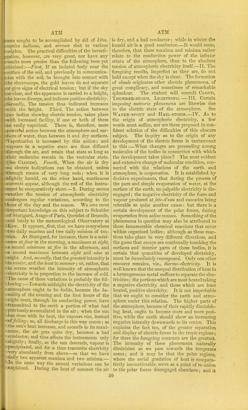 'cn soiiglit to be accomplished by aid of Hies, pt'ive hulloons, and arrows shot to various ■ights. The practical difficulties of the invcsti- ration, however, .ire very great, nor have any ■esults more precise than the following been yet !)tained:—First, If an isolated body near the irface of the soil, and previously in comniunica- ion with the soil, be brought into contact with he electroscope, the gold leaves do not separate I- give signs of electrical tension; but if the sky ■ clear, and the apparatus is can-ied to a height, he leaves diverge, and indicate positive electricity. '>econdhj, The tension thus indicated increases with the height. Third, The action between two bodies showing electric tension, takes place with increased facility, if one or both of them be easily vaporized. There is, therefore, more powerful action between the atmosphere and sur- faces of water, than between it and dry surfaces. Vaporization is increased by this action; and \-apours in a negative state are thus diffused through the air, and retain that state so long as their molecules remain in the vesicular state. (See Clouds). Fourth, When the air is dry no electric indications can be obtained, unless through means of very long rods; when it is slightl_y humid, on the other hand, -continuous currents appear, although the rod of the instru- ment be comparatively short.—2. During serene weather the tension of atmospheric electricity undergoes regular variations, according to the hour of the day and the season. We owe most important knowledge on this subject to Schubler of Stuttgard, Arago of Paris, Quetelet of Brussels, and lately to the meteorological Observatory at Kew. It appears, ^rsi, that we have everywhere two daily maxima and two daily minima of ten- sion. At Stuttgard, for instance, there is a mini- mum at four in the morning, a maximum at eight, a second minimum at Jive in the afternoon, and a second maximum between eight and nine at night- And, secondbj, that the greatest intensity is in winter, and the least in summer; or, rather, that in serene weather the intensity of atmospheric electricity is in proportion to the increase of cold. The cause of these variations is probably the fol- lowing :—Towards midnight the electricity of the atmosphere ought to be feeble, because the hu- midity of the evening and the first hours of the night must, through its conducting power, have transmitted to the earth a portion of what had previously accumulated in the air; when the sun has risen with its heat, the vapours rise, instead falling; so, all discharge in this way ceases; as the sun's heat increases, and ascends to its maxi- mum, the air gets quite dry, becomes a bad conductor, and thus affects the instruments only sliglitly; fmally, as the sun descends, vapour is precipitated, and for a time transmits electricity very abundantly from above—so that we have dady two apparent maxima and two minima.— In the same way the annual variations can be xplained. During the heat of summer the air 59 is dry, and a bad conductor; while in winter the humid air is a good conductor—It would seem, therefore, that tliese maxima and minima rather relate to the conductive power of the inferior strata of the atmosphere, than to the absolute tension of atmospheric electricity itself.—II. The foregoing results, imperfect as they are, do not hold except when the sky is clear. The formation of clouds originates other electric phenomena, of great complicacj', and sometimes of remarkable splendour. The student vnW consult Cloud, Thundek-storm, Lightking. — III. Certain imposing meteoric phenomena are likewise due to the electric state of the atmosphere. See Water-spout and Hail-storm—IV. As to the origin of atmospheric electricity, a few words must sufHce, nor are these proposed in con- fident solution of the difficulties of this obscure subject. The inquirj' as to the origin of any development of the electric forces is tantamount to this:—What changes are proceeding among molecules of the bodies in connection with which the development takes place ? The most evident and extensive change of molecular condition, con- nected with the relations of the earth and atmosphere, is evaporation. It is established by decisive experiments, that during the process of the pure and simple evaporation of water, at the surface of the earth, no palpable electricity is dis- engaged ; the negative electricity of the foam and vapour produced at jets-d'eau and cascades being referable to quite another cause: but there is a certain Kievelopment of the polar forces, during evaporation from saline masses. Something of the phenomena in question may also be attributed to those innumerable chemical reactions that occur within organized bodies; although as these reac- tions take place in very different directions, and the gases that escape are continually touching the surfaces and interior parts of these bodies, it is certain that quantities of developed electricity, must be immediately recomposed. Only one other resource remains, viz., thermo-electricity. It is well known that the unequal distribution of heat in a heterogeneous metal suffices to separate the elec- tricities ; the portions which are most heated taking a negative electricit}; and those which are least heated, positive electricity. It is not improbable that we ought to consider the earth and atmo- sphere under this relation. The higher parts of the atmosphere, because of their rapidly diminish- ing heat, ought to become more and more posi- tive, while the earth should show an increasing negative intensity downwards to its centre. This explains the fact too, of the greater separation and display of electric forces in tiie tropic regions; for there the foregoing contrasts are the greatest. The intensity of these phenomena naturally diminishes as we pass towards the temperate zones; and it may be that the polar regions, where the aerial gradation of heat is compara- tively inconsiderable, serve as a point of re-union to the polar forces disengaged elsewhere; and it