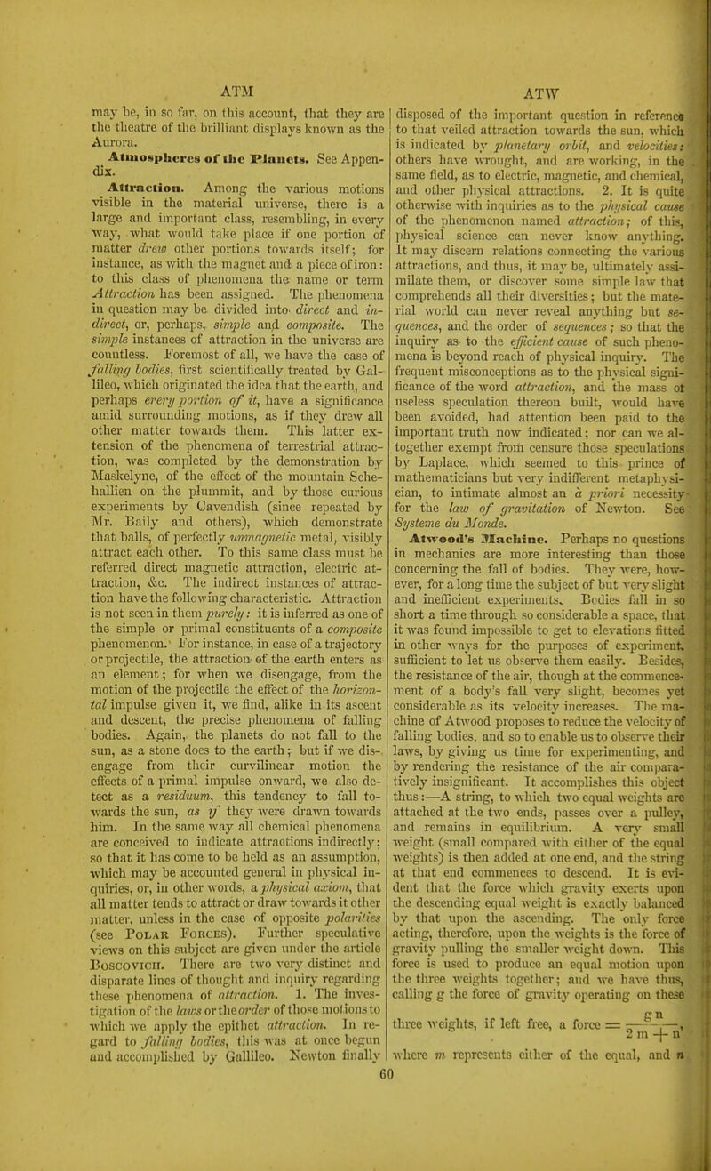 inaj' be, in so far, on fliis account, that they are the theatre of the brilliant displays linown as the Aui'ora. Atmospheres of the Planets. See Appen- dix. Attraction. Among tiie various motions visible in the material luiiverse, there is a large and important class, resembling, in every ■vvay, what would take place if one portion of matter di'ew other portions towards itself; for instance, as with the magnet and a piece of iron: to this class of phenomena the- name or term AUraction has been assigned. The phenomena in question may be divided intO' direct and in- direct, or, perhaps, simjAe anfl composite. The simpk instances of attraction in the universe are countless. Foremost of all, we have the case of J'alling bodies, first scientilically treated by Gal- lileo, which originated the idea that the earth, and perhaps ei^ery poriion of it, have a significance amid surrounding motions, as if they drew all other matter towards them. This latter ex- tension of the phenomena of terrestrial attrac- tion, was completed by the demonstration by Maskelyne, of the effect of the moiuitain Sche- hallien on the plummit, and by those curious experiments by Cavendish (since repeated by Mr. Baily and others), which demonstrate that balls, of perfectly unmafjnetic metal, visibly attract each other. To this same class must be referred direct magnetic attraction, electric at- traction, &c. The indirect instances of attrac- tion have the following characteristic. Attraction is not seen in them purely: it is infen'ed as one of the simple or primal constituents of a composite phenomenon.' I'or instance, in case of a trajectory or projectile, the attraction- of the earth enters as an element; for when we disengage, from the motion of the projectile the effect of the horizon- ifnZ impulse given it, we find, alike in its ascent and descent, the precise phenomena of falling bodies. Again,, the planets do not fall to the sun, as a stone docs to the earth; but if we dis- engage from their curvilinear motion the effects of a primal impulse onward, we also de- tect as a residuum, this tendency to l;ill to- wards the sun, as if they were drawn towards him. In the same way all chemical phenomena are conceived to indicate attractions induectly; so that it has come to be held as an assumption, which may be accounted general in physical in- quiries, or, in other words, a. physical axiom, that all matter tends to attract or draw towards it other matter, unless in the case of opposite j^ohrilies (see Polar Forces). Further speculative views on this subject are given under the article Boscovicir. There are two very distinct and disparate lines of thought and inquiry regarding these i)henomena of attraction. 1. The inves- tigation of the laws ortheorcZer of those mol.ionsto which Avc apply the epithet attraction. In re- gard to faUimi bodies, this was at once begun and accomphsiied by Gallileo. Newton finally disijosed of the important question in referenco to that veiled attraction towards the sun, which is indicated by planetary orbit, and velocities: others have -HTOught, and are working, in the same field, as to electric, magnetic, and chemical, and other physical attractions. 2. It is quite otherwise with inquiries as to the physical cavfc of the phenomenon named attraction; of 11;; physical science can never know anything. It may discern relations connecting the various attractions, and thus, it may be, ultimately assi- milate them, or discover some simple law that comprehends all their diversities; but the mate- rial world can never reveal anything but se- quences, and the order of sequences; so that the inquiry as to the efficient cause of such pheno- mena is beyond reach of physical inquir}'. The fi'equent misconceptions as to the physical signi- ficance of the word attraction, and the mass ot useless speculation thereon built, would have been avoided, had attention been paid to the important truth now indicated; nor can we al- together exempt from censure thbse speculations by Laplace, which seemed to this prince of mathematicians but very indifferent metaphysi- cian, to intimate almost an a priori necessity- for the law of gravitation of Newton. See Systeme du Monde. Atwood's Machine. Perhaps no questions in mechanics are more interesting than those concerning the fall of bodies. They were, how- ever, for a long time the subject of but verj' slight and inefficient experiments^ Bodies fall hi so short a time through so considerable a space, that it was found impossible to get to elevations fitted in other ways for the purposes of experiment, sufficient to let us ob?er\'e them easilj'. Besides, the resistance of the air, though at the commence-t ment of a body's fall very slight, becomes yet considerable as its velocitj' uicreases. The ma- chine of Atwood proposes to reduce the velocity of falling bodies, and so to enable us to observe their laws, by giving us time for experimenting, and by rendering the resistance of the air compara- tively insignificant. It accomplishes this object thus:—A string, to which two equal weights are attached at the two ends, passes over a pulley, and remains in equilibrium. A verj' small weight (small compared with cither of the equal weights) is then added at one end, and the string at that end commences to descend. It is evi- dent that the force which gravitj' exerts upon the descending equal weight is exactlj- balanced by that upon the ascending. The only force acting, therefore, upon the weights is the force of gravity i)ulling the smaller weight down. This force is used to produce an equal motion upon the three weights together; and we have thus, calling g the force of gravity operating on these g u three weights, if left free, a force = .—, 2 m -j- n where m represents cither of tlic equal, and n 60 I