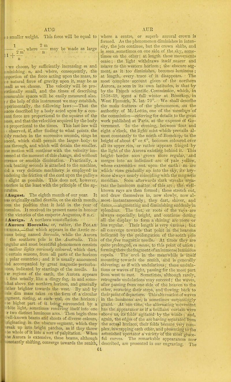 AUG ; smaller welglit. This force will be equal to 1 1 2 m - —, -where may be made as large , 2m u ^ve choose, by sufBclently increasing m and linishing n, and where, consequently, the (lortion of the force acting upon the mass, to natural force of gravity upon it, may be aa ill as we choose. The velocity will Ije pro- rtionally small, and the times of describing iisui-able spaces will be easilj' measured also. the help of this instrument we may establish, [ erimentally, the following laws:—That the aces described by a body acted upon by a con- mt. force are proportional to the squares of the lies, and that the velocities acquired by the body e proportional to the times. This last law will observed, if, after finding to what points the dy reaches in the successive seconds, rings be iced, which shall permit the larger body to S3 through, and which will detain the smaller, le motion wiU continue with the velocity im- essed at the moment of this change, and without urease or sensible diminution. Practically, a 5ck beating seconds is attached to the machine, d a very delicate machinery is employed in iidering the friction of the cord upon the pulleys slight as possible. This does not, however, terfere in the least with the principle of the ap- .ratus. Angust. The eighth month of our year. It IS originally called Sexiilis, or the sixth month,, )in the position that it held in the year of jmulus. It received its present name in honour the victories of the emperor Augustus, 8 b.c. Auriga. A northern constellation. Aurora Boreialis, or, rather, the Polar Li'.oRA,—that which appears in the Ai-ctic re- ons being named Borealis, while the Aurora the southern pole is the Australis. This iigular and most beautiful phenomenon consists ■ mellow lights variously coloured, which dart, certain seasons, from all parts of the horizon polar countries; and it is usually announced id accompanied by great magnetic pertm-ba- jns, indicated by startings of the needle. In IT re.gions of the earth, the Aurora appears ; first usually like a dingy fog, in and some- liat above the northern horizon, and generally It her brighter towards the west. By and by lis dim mass takes on the form of a circular ■gment, resting, at each end; on the horizon; le higher part of it bein^ sm-rounded by a hite light, sometimes resolving itself into one r two distinct luminous arcs. Then begin these ell-known beams and shoots of diverse coIoots, liginating, in the obscure segment, which, they reak up into bright patches, as if they threw le whole of it into a sort of palpitation. When le Aurora is extensive, these beams, although onstantly shifting, converge towards the zenith, AUR where a centre, or superb auroral crovm is formed. As the phcnomcnnn dimhiislies in inten- sity, the jets continue, but the crown shifts, and is seen sometimes on one side of the sky, some- times on tlie other: at length these movements cease; the light withdraws itself nearer and nearer to the western horizon; tlie obscure seg- ment, as it too diminishes, becomes luminous; at length, every trace of it disappears. ■ The most complete account given of the northern Aurora, as seen in its own latitudes, is that by by the French scientific Commission, which, in l'838-.9, spent a full winter at B6ssekop, in West Finmark, N. lat. 70°. We shall describe the main features of the phenomenon, on the authority of Jil. Lottin, one of the membys of the commission—referring for details to the gi-eat work published at Paris, at the expense of Go- vernment. In the evening, between four and eight o'clock, the light mist which prevails al- most constantly to the north of Bossekop,' to the height of about 4° or 6°, becomes colovired over all its upper rim, or rather appears fringed by the light of the Aurora existing behind it. This bright border soon gi-ows more regulai-, ' and merges into an indistinct arc of pale yellow, whose extremities rest upon the earth: an arc which rises gradually up into the sky, its key- stone always nearly coinciding with the magnetic meridian. Soon afterwards dark streaks sep/a- rate the luminous matter of this arc; the: Well- known rays are then fomied; these stretch out, and draw themselves in, now slowly, now al- most instantaneously; they dart, shiver, and dance,—augmentmg and diminishing suddenlyin splendour. The feet, or roots of the rays ■ are always especially bright, and continue during all the display to form a shining arc more or less regular. Their length is very various; but all converge towards that point in the heavens indicated by the prolongation of the south pdle of the free magnetic needle.' At times they are quite prolonged^ en masse, to this point of union; forming there the fragment of an immense luminous cupola. The arch in the meanwhile is itself moimting towards the zenith, and is generally shivering, as if with undulatious; these undula- tions or waves of light, passing for the most part from west to east. Sometimes, although rarely, retrograde imdulations may succeed; the waves, after passing from one side of the heaven to the other, retracing their steps, and flowing bade to their point Of departure. This alternation of waves in the-luminous arc, is sometimes sm-passingly grand. At one time, the alternating movement has the appearance'as if a brilliant curtain were above us, its'folds agitated by the winds ; and, again, the edges of the arc having separated from the actual horizon, their folds become very cora- ])lex, iriwrapping each other, and presenting to the astonished spectator a variety of the most grate- ful curves. The remarliiible appearances now described, are presented in our engraving. The 01