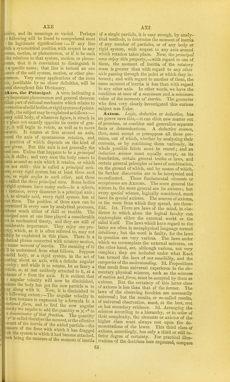 AXE sive, and its meanings so varied. Perhaps ■ following will be found to comprehend most its legitimate significations:—If any line Ids a syniuietrical position with respect to any tern, motion, or phenomenon, or if it be such :s relations to that system, motion, or pheno- iion, that it is convenient to distinguish it ;i specific name; that line is termed an axe Lfis of the said system, motion, or other phe- iicnon. Very many applications of the term justifiable by no closer definition, will be nd throughout this Dictionarj'. Axes, the Priucipal. A term indicating a ■>■ important phenomenon and general theorem hat part of rational mechanics which relates to rotation of solid bodies,or rigid systems of points, fly, the subject may be explained as follows:— uiy solid body, of whatever figure, is struck in V place not exactly opposite its centre of gra- y, it will begin to rotate, as well as to move .vards. It rotates at first aj-ound an axis, ed the axis of spontaneous rotation, and position of which depends on the kind of ■w given. But this axis is not generally the ed one. Unless that happens to be a principal >, it shifts; and verj^ soon the body comes to ate around an axis which it retains, or which 3 not shift: this is called a principal axis. iw, every rigid system has at least three suck •es, or right angles to each other, and these J called the three principal axes. Some bodies •rigid systems have many such—in a sphere, i instance, ever\' diameter is a principal axis ; . t, as already said, every rigid system has at est three. The position of these axes can be rermmed in every case by analytical processes, hthont much either of skill or trouble. The incipalaxes at one time played a considerable • rt in mechanical theory, and they are still of -isiderable importance. They enjoy one pro- ■'•ty, w-hich, as it is often refeiTed to, may not Irfitly be explained in this place. There is a lijhnical phrase connected with rotatoiy motion, n name moment of inertia. The meaning of it ' II be imderstood from what follows. Suppose - solid body, or a rigid system, in the act of •atmg about an axis, with a definite angidar ocity; and while it so rotates, let us fancy a rticle, m, at rest suddenly attached to it, at a tance of from the axis. It is evident that ( angular velocity will now be diminished, :ause the body has got the new particle m to ig along with it. Now, it is diminished to ifollowmg extent:—The angular velocity in AXI ! first mstance is expressed by a formula in tctwnal form, and to find the new angular locity we require to add the quantity m X r2 to ' denominator of that fraction. The quantity r-13 called therefore the moment, or the effective lount of the inertia of the added particle—the iasure of the force with which it has dragged ck the system to which it had become attached, ich bemg the measure of the moment of mertia of a single particle, it is easy enongh, by analy- tical methods, to determine the moment of inertia of any number of particles, or of any body or rigid system, with respect to any axis around which rotation takes place. Now, thz principal axes enjoy this property,—witli regard to one of tliem, the moment of inertia of the rotatory mass is greater than with regard to any other axis passing through the pomt at which they in- tersect ; and with regard to another of them, the same moment of inertia is less than with regard to any other axis. In other words, we have the condition at once of a maximum and a minimum value of the moments of inertia. The geometer who first very clearly investigated this curious subject was Euler. Axiom. Logic, dedicctive or inductive, has no power save this,—it can elicit new matter out of premises, or combine and generalize separate facts or determmations. A deductive science, then, must accept or presuppose all those pre- mises, out of which, whether by analyzing then- contents, or by combining them variously, its whole possible fabric must be reared; and an inductive science must equally accept, as its foundation, certain general tniths or laws, and certain general principles or laws of combination, on the groimd of which, and by means of which, its further discoveries are to be interpreted and co-ordinated. Those fundamental elements or acceptances are Axioms. The more general the science is, the more general are its axioms ; but every special science, logically considered, must have its spiecial axioms. The som-ces of axioms, or the roots from which they spread, are three- fold. 1st. There are laws of the mind, in obe- dience to which alone the logical faculty can contemplate either the external world or the mmd itself. The laws which have regai'd to the latter are often in metaphysical language termed intuitions; but the word is faulty, for the laws in question are veiy various. The laws under which we contemplate the external universe, on the other hand, are, although various, not very- complex; they are included under what Kant has termed the laws of our sensibility, and the categories of the understanding. 2d. Propositions that result from universal experience in the ele- mentary physical sciences, such as the sciences of motion anA force, must be accepted by them as axioms. But the certamty of this latter class of axioms is less than that'of the fonner. Tlie laws of the observing faculties are necessarily universal; but the results, or so-called results, of universal observation, must, at the best, rest on but secondaiy evidence. 3d. Arranging the sciences according to a hierarchy, or in order of their complexity, the elements or axioms of the higher class must always rest upon the de- monstrations of the lower. This third class of axioms, accordmgly, has only a thu'd or still in- ferior degree of certainty. For practical illus- trations of the doctrines here expressed, compare