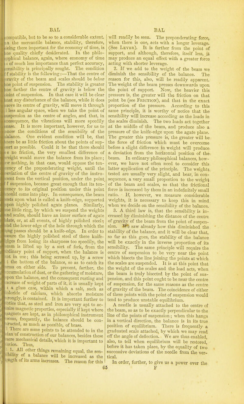 npatible, but to be so to a considerable extent. ' the mercantile balance, stability, therefore, Ang there important for the economy of time, is le quality chiefly desiderated. In the philo- iphical balance, again, where economy of time of much less importance than perfect accuracj', iisihility is principally sought. The condition t stability is the following:—That the centre of l avity of the beam and scales should be beloto !0 point of suspension. The stability is gi'cater 0 farther the centre of gravity is below the int of suspension. In that case it will be clear it any disturbance of the balance, while it does love its centre of gravity, wiU move it through less angular space, when we take the point of ispension as the centre of angles, and that, in lusequence, the vibrations will more speedily =ase. It is more important, however, for us to now the conditions of the sensibility of the alance. One evident condition will be, that lere be as little friction about the points of sup- ort as possible. Could it be that there should ' no friction, the very smallest ditference of ight would move the balance from its place; . )r nothing, in that case, would oppose the ten- rency of the preponderating weight, until the \eviation of the centre of gravitj' of the instru- ;)ent from the vertical position, under the point f suspension, became great enough that its ten- dency to its original position under this point aonld come into play. In consequence, the beam sssts upon what is called a knife-edge, supported ipon highly polished agate planes. Similarly, ■le little ruig, by which we suspend the weights 1 Jdd scales, should have an inner surface of agate date, or, at aU events, of highly polished steel; ad the lower edge of the hole through which the ciDg passes should be a kuife-edge. In order to >iisure the highly polished steel of these kuife- jges from losing its shai-pness too speedilj', the earn is lifted up by a sort of fork, from the :rdinary point of support, when the balance is •ot in use; this being screwed up, by a screw t the bottom of the balance, so as to catch its rms on either side. To prevent, further, the :cumulation of dust, or the gathering of moisture, pon the balance, and the consequent rusting and icrease of weight of parts of it, it is usually kept I a glass case, within which a salt, such as iloride of calcium, which absorbs moisture Tongly, is contained. It is important further to otice that, as steel and iron are very apt to ac- aire magnetic properties, especially if kept where lagnets are kept, as in philosophical instrument )oms, frequently, the balance should be con- nicted, as much as possible, of brass. There are some points to be attended to in the Ian of construction of our balances, besides these icre mechanical details, which it is important to olice. Thus, 1. All other things remaining equal, the sen- bdity of a balance wUl be increased as the :ngth of its arms increases. The reason for this will readily be seen. The preponderating force, when there is one, acts witli a longer leverage. (See Levish). It is farther from the point of support, and although, therefore, itself less, it may produce an equal effect with a greater force acting with shorter leverage. 2. If we add to the weight of the beam we diminish the sensibility of the balance. The reason for this, also, will be readily apparent. The weight of the beam presses downwards upon the point of support. Now, the heavier this pressure is, the greater will the friction on that point be (see Friction), and that in the exact proportion of the pressure. According to this same principle, it is worthy of notice that the sensibility will mcrease accoi ding as the loads in the scales diminish. The two loads act together at the middle of the beam, and produce also a pressure of the knife-edge upon the agate plane. The greater this pressure is, the greater will be the force of friction which must be overcome before a slight difference in weight will produce a deviation from the horizontal position of the beam. In ordiuarj' philosophical balances, how- ever, we have not often need to consider this latter application of the principle. The w^eight? tested are usually veiy slight, and bear, in con- sequence, a very small proportion to the weight of the beam and scales, so that the frictional force is increased by them in an indefinitely small ratio. If, however, we measure considerable weights, it is necessary to keep this in mind when we decide on the sensibility of the balance. 3. A third law is, that the sensibility is in- creased by diminishing the distance of the centre of gravity of the beam from the point of suspen- sion. Wfe saw already how this diminished the stability of the balance, and it wOl be clear that, so far as this goes, the stability of the balance will be exactly in the inverse proportion of its sensibility. The same principle will require the centre of suspension to be very near the point which bisects the line joining the points at which the scales are suspended. It is at this point that the weight of the scales and the load acts, when the beam is truly bisected by the point of sus- pension, and this pomt ought to be near the centre of suspension, for the same reasons as the centre of gravity of the beam. The coincidence of either of these points with the point of suspension would tend to produce unstable equilibrium. A needle is usually attached to the centre of the beam, so as to be exactly perpendicular to the line of the points of suspension; when this hangs in a vertical direction, the balance is in its true position of equilibrium. There is frequently a graduated scale attached, by which we may read off the angle of deflection. We are tlius enabled, also, to tell when equilibrium wiU be restored, before it has taken place, by the equality of two successive deviations of the needle from the ver- tical. In order, further, to give us a power over the