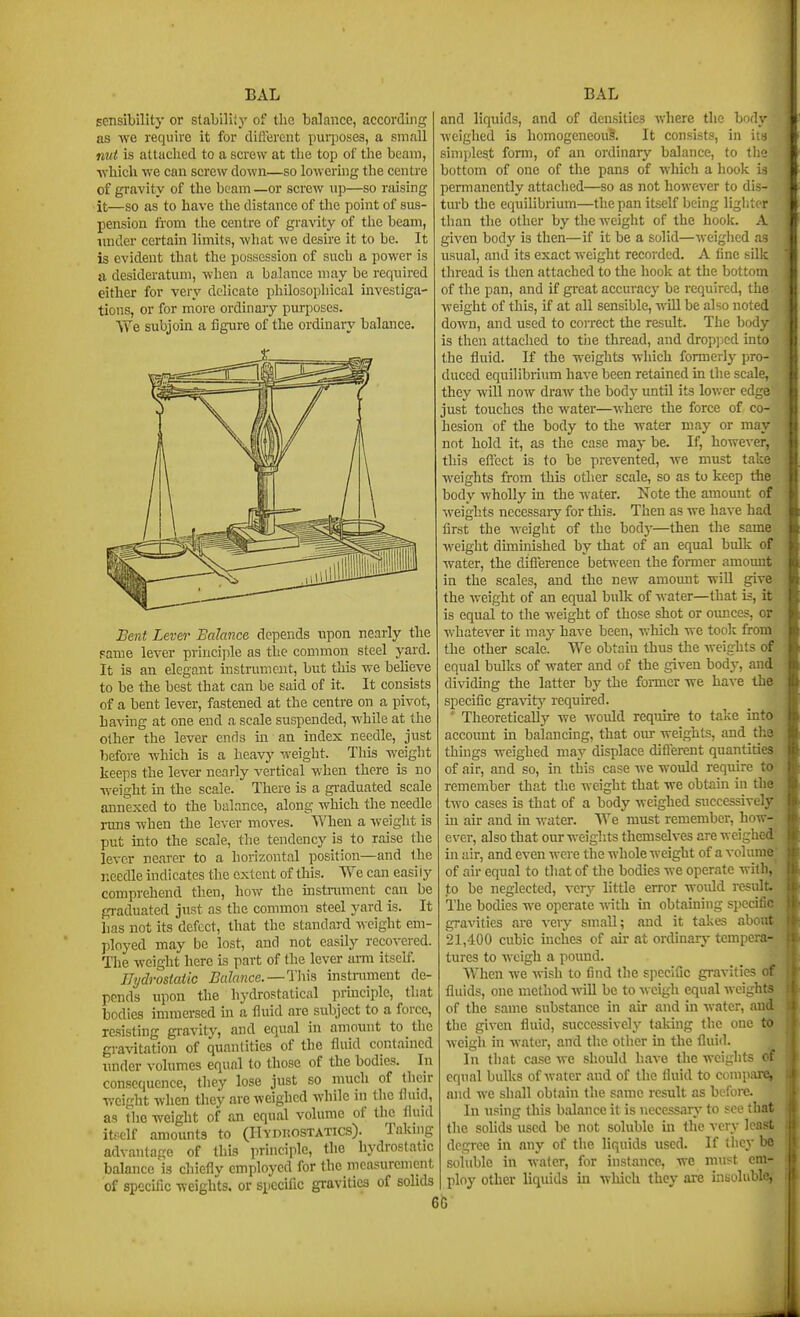 sensibility or stability of the balance, according as we require it for diftxjrcnt purposes, a small nut is attaclied to a screw at tlie top of the beam, which we can scre^v down—so lowering the centre of gravity of the beam —or screw up—so raising it—so as to have the distance of the point of sus- pension from the centre of gravity of the beam, imder certain limits, what we desire it to be. It is evident that the possession of such a power is a desideratum, when a balance may be required either for very delicate philosophical investiga- tions, or for more ordinaiy purposes. We subjoui a figure of the ordinary balance. Bent Lever Balance depends upon nearly the Fame lever princijile as the common steel yard. It is an elegant instrument, but this we believe to be the best that can be said of it. It consists of a bent lever, fastened at the centre on a pivot, having at one end a scale suspended, while at the other the lever ends in an index needle, just before which is a heavy weight. This weight keeps the lever ncai-ly vertical when there is no weight in the scale. There is a gi-aduated scale annexed to the balance, along which the needle runs when the lever moves. When a weight is put into the scale, the tendency is to raise the lever nearer to a horizontal position—and the needle indicates the extent of this. We can easily comprehend then, how the instnmient can be graduated just as the common steel yard is. It has not its defect, that the standard weight em- ployed may be lost, and not easily recovered. The weight here is part of the lever ami itself. Ilydroslaiic Balance.—instnunent de- pends upon the hydrostatical principle, that bodies immersed in a fluid are subject to a force, resisting gravity, and equal in amount to the gravitation of quantities of the fluid contained imder volumes equal to those of the bodies. In consequence, they lose just so much of their weight when they are weighed while in the fluid, as the weight of an equal volume of the thiid itf-clf amounts to (Hydrostatics). Taking advantage of this principle, the hydrostatic balance is chiefly employed for the measurement of specific weights, or specific gravities of solids and liquids, and of densities where the body weighed is homogeneouS. It consists, in in simplest form, of an ordinary balance, to the bottom of one of the pans of which a liook is permanently attached—so as not however to dis- turb the equilibrium—the pan itself being ligl.'n r than the other by the weight of the hook. A given body is then—if it be a solid—weiglied as usual, and its exact weight recorded. A tine silk thread is then attached to the hook at the bottom of the pan, and if great accuracy be required, the weight of this, if at all sensible, will be also noted down, and used to correct the result. The body is then attaclied to the thread, and dropjied into the fluid. If the weights which formerly pro- duced equilibrium have been retained in the scale, they will now draw the body until its lower edge just touches the water—where the force of co- hesion of the body to the water may or may not hold it, as the case may be. If, however, this eflect is to be prevented, we must take M'cights from this other scale, so as to keep tlie body wholly in the water. Note the amount of weights nccessaiy for this. Then as we have had first the weight of the bodj'—then the same weight dimuiished by that of an equal bulk of water, the difference bettveen the former amomit in the scales, and the new amount will give the weight of an equal bulk of Avater—that is, it is equai to the weight of those shot or ounces, or whatever it may have been, which we took from the other scale. We obtain thus the weights of equal bulks of water and of the given body, and dividing the latter by the former we have the specific gravity' required. ' Theoretically we would require to take intO' account in balancing, that om- weights, and the things weighed may displace diflerent quantities of air, and so, in this case we would require to remember that the weight that we obtain in the' two cases is that of a body weighed successively in air and in water. We must remember, how ever, also that ourweiglits themselves are weigh- in air, and even were the whole weight of a volume of air equal to that of the bodies we operate with, to be neglected, very little error would result The bodies we operate with in obtaining specific gravities are very small; and it takes abo«' 21,400 cubic inches of air at ordinarj- tempera^ tures to weigh a pound. When we >vish to find the specific gravities fluids, one nietliod wiU be to weigh equal weights of the same substance in air and in water, and the given fluid, successively taking the one t& weigh in Avater, and the otlier in the fluid. In that case we should have the weights 0 equal bulks of water and of the fluid to compare||' and we shall obtain the same result as before. In using this balance it is uecessarA- to see tha the solids used be not soluble ui the very least degree in any of the liquids used. If they be soluble in wafer, for instance, we must em- ploy other liquids in which they are insoluble, 6G
