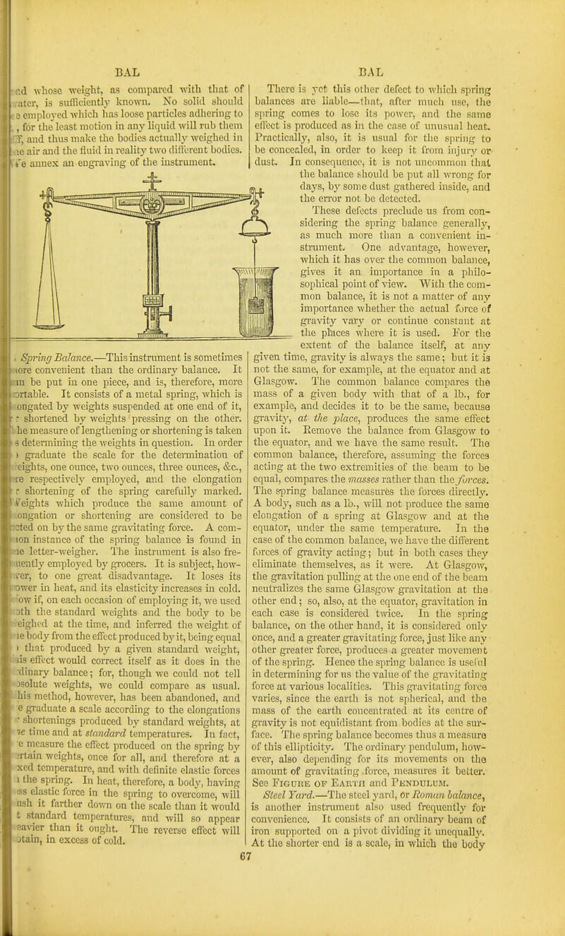 il whose weight, as compared with that of i;er, is siilliciently known. No solid should J cmploj-ed which has loose particles adhering to . for the least motion in any liquid will rub them ', and thus make the bodies actually weighed in air and the fluid m reality two difl'erent bodies. e annex an engraving of the instrument. Spring Balance.—This instrument is sometimes i re convenient than the ordinary balance. It m be put in one piece, and is, therefore, more /rtable. It consists of a metal spring, which is ongated by weights suspended at one end of it, • shortened by weights pressing on the other, lie measure of lengthening or shortening is taken - determining the weights in question. In order I gi'aduate the scale for the determination of ights, one ounce, two ounces, three ounces, &c., I' respectively employed, and the elongation • shortening of the spring carefully marked, heights which produce the same amount of ongation or shortening are considered to he :ted on by the same gravitating force. A com.- lon instance of the spring balance is found in letter-v.'eigher. Tlie instrument is also fre- intly employed by gi-ocers. It is subject, how- . er, to one great disadvantage. It loses its ivrer m heat, and its elasticity increases in cold.  w if, on each occasion of employing it, we used ill the standard weights and the body to be ighed at the time, and infeiTed the weight of M body from the effect produced by it, being equal 1 that produced by a given standard weight, iis effect would correct itself as it does in the (linary balance; for, though we could not tell osolute weights, we could compare as usual. ;hi3 method, however, has been abandoned, and e graduate a scale according to the elongations <■ shortenings produced by standard weights, at ie time and at standard temperatures. In fact, e nieasnre the effect produced on the spiing by ;rtain weights, once for all, and therefore at a xed temperature, and with definite elastic forces I the spring. In heat, therefore, a body, having ■SB elastic force in the spring to overcome, will ash it farther do-im on the scale than it would t standard temperatures, and will so appear eavier than it ought. The reverse effect will otain, in excess of cold. 67 There is yet this other defect to which spring balances are hable—that, after much use, tlie sjiring comes to lose its power, and tlie same effect is produced as in tlie case of unusual heat. Practically, also, it is usual for the spring to be concealed, in order to keep it I'rom injuiy or dust. In consequence, it is not uncommon thai the balance ;^hould be put all wrong for daj's, bj' some dust gathered inside, and the eiTor not be detected. These defects preclude ns from con- sidering the spring balance generally, as much more than a convenient in- stniment. One advantage, however, which it has over the common balance, gives it an importance in a philo- sophical point of view. With the com- mon balance, it is not a matter of any importance whether the actual force of gi'a\'ity vary or continue constant at the places where it is used. For the extent of the balance itself, at any given time, gravity is always the same; but it is not the same, for example, at the equator and at Glasgow. The common balance compares the mass of a given body with that of a lb., for example, and decides it to be the same, because gravity, at the place, produces the same effect upon it. Eemove the balance from Glasgow to the equator, and we have the same result. The common balance, therefore, assuming the forces acting at the two extremities of the beam to be equal, compares the masses rather than the forces. The s-pring balance measures the forces directly. A body, such as a lb., wLU not produce the same elongation of a spring at Glasgow and at the equator, under the same temperature. In the case of the common balance, we have the different forces of gi-avity acting; but in both cases they eliminate themselves, as it were. At Glasgow, the gravitation pulling at the one end of the beam neutralizes the same Glasgow gravitation at the other end; so, also, at the equator, gi-avitation in each case is considered twice. In the spring balance, on the other hand, it is considered only once, and a greater gravitating force, just like any other greater force, produces a greater movement of the spring. Hence the spring balance is usel iil in determining for us the value of the gravitating force at various localities. This gi'avitating force varies, since the earth is not spherical, and the mass of the earth concentrated at its centre of gravity is not equidistant from bodies at the sur- face. The spring balance becomes thus a measure of this ellipticity. The ordinarj' pendulum, how- ever, also dejiending for its movements on the amount of gi-avitating force, measures it better. See FiGuiiE of EAnrn and Pendulum. Sleel Yard.—The steel yard, or Roman lalance, is another instroment also iised frequently for convenience. It consists of an ordinary beam of iron supported on a pivot dividing it unequall}\ At the shorter end is a scale, in which the body