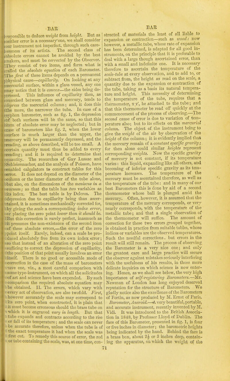 ;inosslblo to deduce tceUjlit from heiglit. But as ither error is a necessarj''one, we shall consider 11- instrument not imperlcct. through such cure- -sness of its artists. The second class of ibsolute errors cannot be avoided by the best iiakers, and must be cm-rected by the Observer, t hey consist of two items, and form what is ailed the absolute equation of each Barometer, lie Jirst of these items depends on a permanent hvsical cause—capillarity. On lookmg at any nerciu-ial surface, within a glass vessel, any one nay notice that it is convex—the sides being de- pressed. This influence of capillarity then, as ?xercised between glass and mercuiy, tends to Jipress the mercmial column; and, it does this ;he more, the naiTOwer the tube. In case of a i\ phon barometer, such as fig. 1, the depression f' both snrfoces will be the same, so that this lem of absolute error may be neglected; but in case of barometers like fig. 2, when the lower surface is much larger than the upper, the mercury wall be pemanently depressed, and the reading, as above described, w'ill be too small. A certain quantity must thus be added to eveiy reading; and it is required to determine that quantity. The researches of Gay Lussac and ■Schleiennacher, and the analysis of Poisson, have enabled calculators to construct tables for this eiTor. It does not depend on the diameter of the column or the inner diameter of the tube alone, but also, on the dimensions of the meniscus in a vacuum; so that the table has tivo variables as its index. The best table is by Delcros. The depression due to capillarity being thus ascer- tained, it is sometimes mechanically corrected for, by gi\'ing the scale a corresponding index error, or placing the zero point lower than it sJiould he. But this correction is rarely perfect, inasmuch as it presumes the non-existence of the second item of these absolute errors,—the error of the zero point itself. Barely, indeed, can a scale be pro- duced absolutely free from its own index error; so that instead of an alteration of the zero point i^ufficing to correct the depression of capillarity, the position of that point usually involves an error itself. There is no good or accessible mode of correction in the case of the mass of barometers ;ave one, viz., a most careful comparison with some type-instmment, on which all the solicitudes of art and science have been expended. By such comparison the required absolute equation may bbe obtained. II. The errors, which vary with every act of observation, are also twofold. First, however accurately the scale may correspond to its zero point, when constructed, it is plain that it must become erroneous should the brass tube on ■which it is engraved vary in kngth. But that tube expands and contracts according to the rise or fall of its temperature; and the scale can never be accurate therefore, unless when the tube is of tl the exact temperature it had when the scale was 4 first cut. To remedy this source of error, the rod or tube containing the scale, was, at one time, con- EAR strnctcd of materials the least of all liable to expansion or contraction—such as wood: now however, a metallic tube, whose rate of expansion has been determined, is adapted for all good in- struments, on the pmiciple that it is preferable to deal with a large though ascertained error, than with a small and indefinite one. It is necessary therefore to ascertain the temperature of the scale-tube at every observation, and to add to, or subtract from, the height as read on the scale, a quantity due to the expansion or contraction of the tube, taldng as a basis its natural tempera- tiu-e and height. This necessity of determining the temperature of the tube, requires that a thei-mometer, T t', be attached to the tube; and that this thermometer be read off quickly at the commencement of the process of observing.—The second cause of error is due to variation of tem- peratiure also; but to its effects on the mercmial column. The object of the instrument bemg to give the weight of the air by observation of the height of the column; it is evidently implied that the mercury remain of a constant specific gravity; for then alone could similar heights represent corresponding weights. Now the specific gi-avity of mercury is not constant, if its temperature varies: this liquid, expanding like all others, and becoming of inferior specific gravity as its tem- perature increases. The temperature of the mercury must be ascertained therefore, as well as the temperature of the tube: and in many of our best Barometers this is done by aid of a second thermometer whose ball is plunged amid the mercm-y. Often, however, it is assumed that the temperatm-e of the mercury corresponds, or very nearly con-esponds, with the temperature of the metallic tube; and that a single observation of the thermometer will suflace. The amount of con-ection for these two errors gi-ouped together, is obtained in practice from suitable tables, whose indices or variables are the observed temperatures. Such the needful corrections. but eri-ors in the residt will still remain. The process of observing the Barometer is a very nice one; and only the greatest cai*e and large practice will secure the observer against mistakes seriously interfering with the usefulness of his results, in those more delicate inquiries on which science is now enter- ing. Hence, as we shall see below, the very high importance of self-registering Barometers.—Mr. Newman of London has long enjoyed desei-ved reputation for the structure of Barometers. We gladly notice also the excellence of the Barometers of Fortin, as now produced by M. Ernst of Paris. Barometer, Aneroid.—A very beautiful, portable, and accurate instrument, recently invented by M. Vidi. It was introduced to the British Associa- tion in 1848, by Professor Lloyd of Dublin. The face of this Barometer, presented in fig. 1, is four or five inches in diameter; the barometric heights being indicated by the hand. Behind the face is a brass box, about 2^ or 3 inches deep, contain- ing the apparatus, on which the weight of the