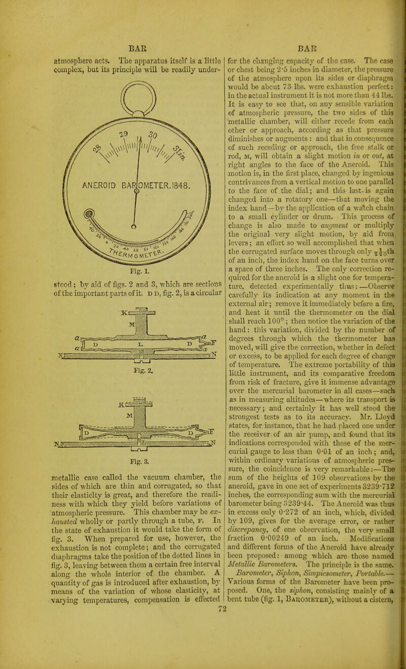 atmosphere acts. The apparatus itself is a little couiplex, but its principle will be readily under- Fig. 1. stood ; by aid of figs. 2 and 3, ■which are sections of the important parts of it. d d, fig. 2, is a ckcular Fig. 2. Fig. 3. metallic case called the vacuum chamher, the sides of which are thin and corrugated, so that their elasticity is great, and therefore the readi- ness with which they yield before variations of atmospheric pressure. This chamber may be ex- hausted wholly or partly through a tube, f. In the state of exhaustion it would take the form of lig. 3. When prepared for use, however, the exhaustion is not complete; and the corrugated diaphragms take the position of the dotted lines in fig. 3, leaving between them a certain free interval along the whole interior of the chamber. A quantity of gas is introduced after exhaustion, by means of tlie variation of whose elasticity, at varying temperatures, compensation is eflfected for the changing capacity of the case. The case or chest being 2-5 inches in diameter, the pressure of the atmosphere upon its sides or diaphragm would be abcut 73 lbs. were exliauslion perfect: in the actual instrument it is not more than 44 lbs. It is easy to see tliat, on any scasible variation of atmospheric pressure, the two sides of tliis metallic chamber, will either recede from each other or approach, according as that pressm-e diminishes or augments : and that in consetjuence of such receding or approach, the free stalk or rod, M, will obtain a slight motion in or ouf, at right angles to tlie face of the Aneroid, 't his motion is, in the first place, changed by ingenious contrivances from a vertical motion to one parallel to tlie face of the dial; and this last-is again changed into a rotatory one—that moving the index hand—by the ajiplication of a watch chain to a small cylinder or drum. This process of change is also made to anfjment or multiply the original very slight motion, by aid from levers; an effort so well accomplished that v.hen tlie corrugated surface moves through only ^5o*^h of an incli, the index hand on the face turns over a space of three inches. The only correction re- quhed for the aneroid is a slight one for tempera- ture, detected experimentally tlius:—Observe carefully its indication at any moment in the external air; remove it immediately before a fire, and heat it until the thermometer on the dial shall reach 100°; then notice the variation of the hand: tliis variation, divided by the number of degrees through which the thermometer has moved, will give the correction, whether in delect or excess, to be applied for each degree of change of temperature. The extreme portabUity of this little instrument, and its comparative freedom from risk of fracture, give it immense advantage over the mercurial barometer m all cases—such as in measuring altitudes—where its transport is necessary; and certainly it has well stood the strongest tests as to its accuracy. Mr. Lloyd states, for instance, that he had placed one under the receiver of an air jiump, and found that its indications corresponded with those of the mer- curial gauge to less than 0-01 of an inch; and, within ordinary' variations of atmospheric pres- sure, the coincidence is verj' remarkable:—The sum of the heights of 109 observations by the aneroid, gave in one set of experiments 3239-712 inches, the corresponding sum with the mercurial barometer being .S239-4i. The Aneroid was thus in excess only 0-272 of an inch, which, divided by 109, gives for the average error, or rather discrepancy, of one observation, the very small fraction 0-00249 of an inch. Modilications and different forms of the Aneroid have already been ]iroposed: among which are those named Metallic Barometers. The principle is the same. Barometer, Sip/ton, Simpiesoineta; Portable.— Various forms of the Barometer have been pro- posed. One, the s!j)/ion, consisting mainly of a bent tube (fig. 1, Bauojietjek), without a cistern,