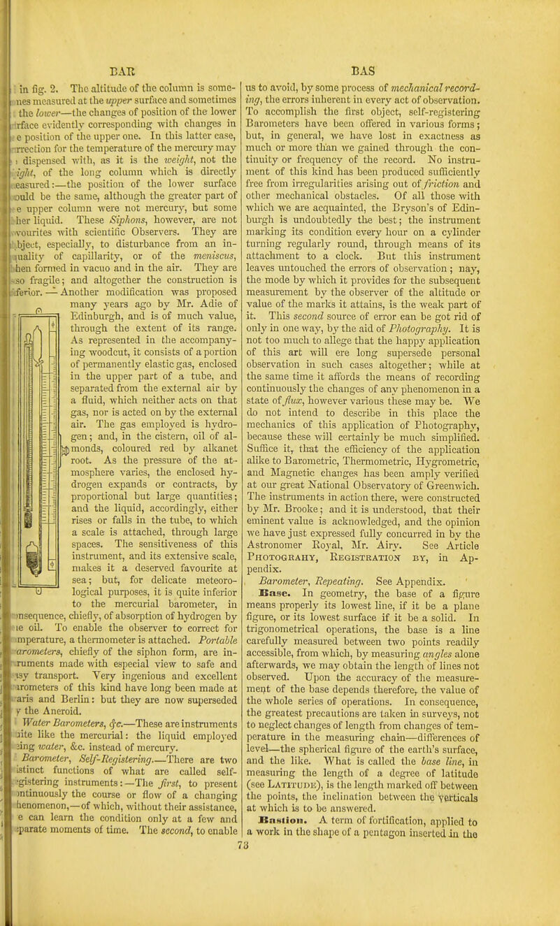 in fig. 2. The altitude of the column is somc- L'3 mcasuretl at the upper surface and sometimes Jie lower—the changes of position of the lower face evidently corresponding with changes in position of the upper one. In this latter case, l oction for the temperature of the mercury may dispensed v/ith, as it is the weic/ht, not the lilt, of the long column which is directly asured:—the position of the lower surface idd be the same, although the greater pai-t of upper column were not mercury, but some iier liqiud. These Siphons, however, are not Nourites with scientific Observers. They are ' jcct, especially, to disturbance from an in- iiidity of capillarity, or of the meniscus, hen formed in vacuo and in the air. They are so fragUe; and altogether the construction is lerior. — Another modification was proposed many years ago by Mr. Adie of Edinburgh, and is of much value, through the extent of its range. As represented in the accompany- ing woodcut, it consists of a portion of permanently elastic gas, enclosed in the upper part of a tube, and separated from the external air by a fluid, which neither acts on that gas, nor is acted on by tlie external air. The gas employed is hydro- gen ; and, in the cistern, oil of al- ^monds, coloured red by alkanet root. As the pressure of the at- mosphere varies, the enclosed hy- drogen expands or contracts, by proportional but large quantities; and the liquid, accordingly, either rises or falls in the tube, to which a scale is attached, through large spaces. Tlie sensitiveness of this instrument, and its extensive scale, makes it a deserved favourite at sea; but, for delicate meteoro- logical purposes, it is quite inferior to the mercurial barometer, in wnsequence, chiefly, of absorption of hydrogen by le oil. To enable the observer to correct for ^mperature, a thermometer is attached. Portable wrometers, chiefly of the siphon form, are in- -.ruments made with especial view to safe and tsy transport. Very ingenious and excellent ■urometers of this kind have long been made at i-aris and Berlin: but they are now superseded Y the Aneroid. i Water Barometers, <^c.—These are instruments •jite like the mercurial: the liquid emploj-ed jing water, &c. instead of mercury. Barometer, Self-Registering There are two iatinct functions of what are called self- ■gLstering instruments:—The first, to present mtinuously the course or flow of a changing henomenon,—of which, without their assistance, e can learn the condition only at a few and iparate moments of time. The second, to enable us to avoid, by some process of vieclianical record- ing, the errors inlierent in every act of observation. To accomplish the first object, self-registering Barometers have been offered in various forms; but, in general, we have lost in exactness as much or more than we gained through the con- tinuity or frequency of the record. No instru- ment of this kind has been produced sufliciently free from irregularities arising out friction and other mechanical obstacles. Of all those with which we are acquainted, the Bryson's of Edin- burgh is undoubtedly the best; the instrument marking its condition every hour on a cylinder turning regularly romid, through means of its attachment to a clock. But this instrument leaves untouched the eiTors of observation ; nay, the mode by which it provides for the subsequent measurement by the observer of the altitude or value of the marks it attains, is the weak part of it. This second source of en'or can be got rid of only in one way, by the aid of Photography. It is not too much to allege that the happj^ application of this art will ere long supersede personal observation in such cases altogether; while at the same time it affords the means of recording continuously the changes of any phenomenon in a state offux, however various these may be. We do not intend to describe in this place the mechanics of this application of Photography, because these will certainly be much simplified. Suffice itf that the efficiency of the application alilve to Barometric, Thermometric, Hygrometric, and Magnetic changes has been amply verified at our great National Observatory of Greenwich. The instruments in action there, were constructed by Mr. Brooke; and it is understood, that their eminent value is acknowledged, and the opinion we have just expressed fully concurred in by the Astronomer Eoyal, Mr. Airy. See Article PnoTOGEAHY, Registkatiox BY, in Ap- pendix. Barometer, Repeating. See Appendix. Base. In geometry, the base of a flgm'o means properly its lowest line, if it be a plane figure, or its lowest surface if it be a solid. In trigonometrical operations, the base is a line carefully measm'ed between two points readily accessible, from which, by measuring angles alone afterwards, we may obtain the length of lines not observed. Upon thfi accuracy of the measiu-e- meijt of the base depends therefore^ the value of the whole series of operations. In consequence, the greatest precautions are taken in surve3'S, not to neglect changes of length from changes of tem- perature in the measiiring chain—difl'erences of level—the spherical fignire of the earth's surface, and the like. What is called the base line, in measuiing the length of a degree of latitude (see Latitude), is the length marked off between the points, the inclination between the verticals at which is to be answered. JBastioii. A term of fortification, applied to a work in the shape of a pentagon inserted iu the