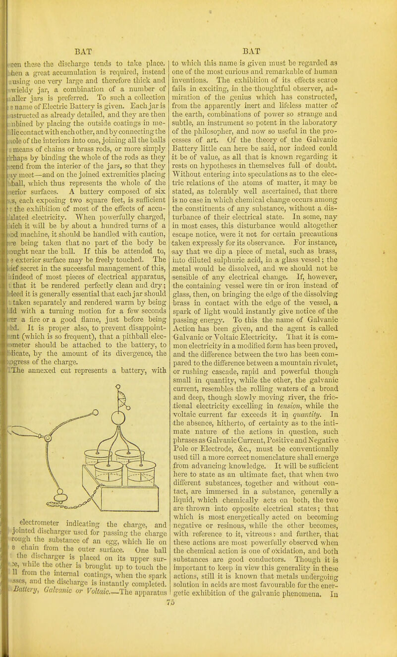 :en these tlie discharge tends to take place, hen a great accumulation is required, instead ising one ver^' large and therefore thick and ieldy jar, a combination of a number of ;ller jars is preferred. To such a collection name of Electric Battery is given. Each jar is -tructcd as already detailed, and they are then bmed by placing the outside coatings in nie- ; c contact witli each other, and by connecting the Ic of the interiors into one, joining all the balls r.eans of chains or brass rods, or more simply haps by binding the whole of the rods as they end from the interior of the jars, so that they . meet—and on the joined extremities placing ill, which thus represents the whole of the rior surfaces. A b-attery composed of six <, each exposing two square feet, is sufScient the exhibition of most of the effects of accu- ilated electricity. When powerfully charged, iicli it wiU be by about a hundred turns of a 1 machine, it should be handled with caution,  being taken that no part of the body be light near the ball. If this be attended to, ■ exterior surface may be freely touched. The ief secret in the successful management of this, indeed of most pieces of electrical apparatus, that it be rendered perfectly clean and diy; leed it is generally essential that each jar shoidd taken separately and rendered warm by being Id with a turning motion for a few seconds 21- a fii'e or a good flame, just before being jd. It is proper also, to prevent disappoint- ■nt (which is so frequent), that a pithbaU elec- nieter should be attached to the battery, to licate, by the amomit of its divergence, the jgress of the charge. The annexed cut represents a battery, with o _ electrometer indicating the charge, and jomted discharger used for passing the charge rough the substance of an egg, which lie on e chain from the outer surface. One ball the discharger is placed on its upper sur- :e, while the other is brought up to touch the 11 from the mtemal coatings, when the spark ■.sses, and the dLscharge is instantly completed. Batieri/, Galvanic or Voltaic—The apparatus to which this name is given must be regarded as one of the most curious and remarkable of human inventions. The exhibition of its eflccts scarce fails in exciting, in the thoughtful observer, ad- miration of the genius which has constructed, from the apparently inert and lileless matter of the earth, combinations of power so strange and subtle, an instrument so potent in the laboratory of the philosopher, and now so useful in the pro- cesses of art. Of the theory of the Galvanic Battery little can here be said, nor indeed could it be of value, as all that is known regarding it rests on hypotheses in themselves full of doubt. Without entering into speculations as to the elec- tric relations of the atoms of matter, it may be stated, as tolerably well ascertained, that there is no case in which chemical change occurs among the constituents of any substance, without a dis- turbance of their electrical state. In some, nay in most cases, this distm'bance would altogether escape notice, w^ere it not for certain precautions ■taken expressly for its observance. For instance, ■say that we dip a piece of metal, such as brass, into diluted sulphuric acid, in a glass vessel; the metal would be dissolved, and we should not be sensible of any electrical change. If, however, the containing vessel were tin or iron instead of glass, then, on bringmg the edge of the dissolving brass in contact with the edge of the vessel, a spark of light would instantly give notice of the passing energy. To this the name of Galvanic Action has been given, and the agent is called Galvanic or Voltaic Electricity. That it is com- mon electricity in a modified form has been proved, and the difference between the two has been com- pared to the difference between a mountain rivulet, or rushing cascade, rapid and powerful though small in quantity, while the other, the galvanic current, resembles the rolling waters of a broad and deep, though slowly moving river, the fric- tional electricity excelling in tension, while the voltaic current far exceeds it in quantity. In the absence, hitherto, of certainty as to the inti- mate nature of the actions in question, such phrases as GalvanicCurrent, Positive and Negative Pole or Electrode, &c., must be conventionally used till a more con-ect nomenclature shall emerge from advancing knowledge. It will be sufficient here to state as an ultimate fact, that when two different substances, together and without con- tact, are immersed in a substance, generally a liquid, which chemically acts on both, the two are thrown mto opposite electrical states; tliat which is most energetically acted on becoming negative or resinous, while the other becomes, with reference to it, vitreous: and further, that these actions are most powerfully observed when the chemical action is one of oxidation, and both substances are good conductors. Though it is important to keep in view this generality in these actions, still it is known that metals undergoing solution in acids are most favourable for the ener- getic exhibition of the galvanic phenomena. In