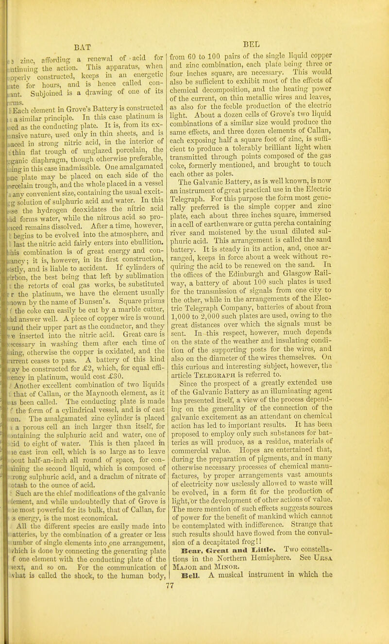 2 zinc, affoi-ding a renewal of ■ acid for itinuing the action. This apparatus, when Murlv constructed, keeps in an energetic •e for hours, and is hence called con- it. Subjoined is a drawing of one of its Each clement in Grove's Battery is constructed :i similar principle. In this case platinum is il as the conducting plate. It is, from its ex- sive nature, used ouly in thin sheets, and is . ed in strong nitric acid, in the interior of ihin flat trough of luiglazed porcelain, the - anic diaphragm, though otherwise preferable, ?ug in this case inadmissible. One amalgamated ic'^plate may be placed on each side of the ^rcelain trough, and the whole placed in a vessel any convenient size, containing the usual excit- 2,- solution of sulphuric acid and water. In this the hydrogen deoxidates the nitric acid d forms water, while the nitrous acid so pro- iced remains dissolved. After a time, however, begins to be evolved into the atmosphere, and lasi; the nitric acid fairly enters into ebullition, lis combination is of great energy and con- incy; it is, however, in its first construction, stl.v, and is liable to accident. If cylmders of rbon, the best being that left by sublimation the retorts of coal gas works, be substituted r the platinum, we have the element usually lown by the name of Bunsen's. Square prisms the coke can easily be cut by a marble cutter, id answer well. A piece of copper wire is wound und their upper part as the conductor, and they e inserted into the nitric acid. Great care is :cessary in washing them after each time of ;.ring, otherivise the copper is oxidated, and the nrrent ceases to pass. A battery of this kind a;ay be constructed for £2, which, for equal effi- !iency in platinum, would cost £30. .' Another excellent combination of two liquids ; that of Callan, or the Maynooth element, as it -as been called. The conducting plate is made - the form of a cylindrical vessel, and is of cast on. The amalgamated zinc cylinder is placed 1 a porous cell an inch larger than itself, for )ntaining the sulphuric acid and water, one of ;id to eight of water. This is then placed in le cast iron cell, which is so large as to leave oout half-an-inch all round of space, for con- luiing the second liquid, which is composed of ;rong sulphuric acid, and a drachm of nitrate of otash to the ounce of acid. • Such are the chief modifications of the galvanic lement, and while undoubtedly that of Grove is lemost powerful for its bulk, that of Callan, for :s energy, is the most economical. All the different species are easily made into atteries, by the combination of a greater or less umber of single elements into one aiTangement, irhich Ls done by connecting the generating plate ■f one clement with the conducting plate of the lext, and so on. For the communication of vUat is called the shock, to the human body, BEL from 60 to 100 pairs of the single liquid copper and zinc combination, each plate being three or four inches square, are necessary. Tills would also be sufficient to exhibit most of the cfTccts of cliemical decomposition, and the heating power of the current, on thin metallic wires and leaves, as also for the feeble production of the electric light. About a dozen cells of Grove's two liquid combinations of a similar size would produce the same effects, and three dozen elements of Callan, each exposing half a square foot of zinc, is suffi- cient to produce a tolerably brilliant light when transmitted through points composed of the gas coke, formerly mentioned, and brought to touch each other as poles. The Galvanic Battery, as is well known, is now an instrument of great practical use in the Electric Telegraph. For this purpose the form most gene- rally preferred is the simple copper and zinc plate, each about three inches square, immersed in a cell of earthenware or gutta percha containing river sand moistened by the usual diluted sul- phuric acid. This arrangement is called the sand battery. It is steady in its action, and, once ar- ranged, keeps in force about a week without re- quhing the acid to be renewed on the sand. In the offices of the Edinburgh and Glasgow Eail- way, a battery of about 100 such plates is used for the transmission of signals from one city to the other, while in the arrangements of the Elec- tric Telegraph Company, batteries of about from 1,000 to 2,000 such plates are used, owing to the great distances over which the signals must be sent. In this respect, however, much depends on the state of the weather and insulating condi- tion of the supporting posts for the wires, and also on the diameter of the wires themselves. On this curiovis and interesting subject, however, the article Telegraph is referred to. Since the prospect of a greatly extended use of the Galvanic Battery as an illuminatmg agent has presented itself, a view of the process depend- ing on the generality of the connection of the galvanic excitement as an attendant on chemical action has led to important results. It has been proposed to employ only such substances for bat- teries as will produce, as a residue, materials of commercial value. Hopes are entertained that, during the preparation of pigments, and in many otherwise necessary processes of chemical manu- factures, by proper arrangements vast amounts of electricity now uselessly allowed to waste will be evolved, in a form fit for the production of light, or the development of other actions of value. The mere mention of such eflTects suggests sources of power for the benefit of mankind wliich cannot be contemplated with indifference. Strange that such results should have flowed from the convul- sion of a decapitated frog!! Bear, drcat and liitilc. Two constella- tions in the Northern Hemisphere. See Uusa Major and Minor. II cU. A musical instrument in which the