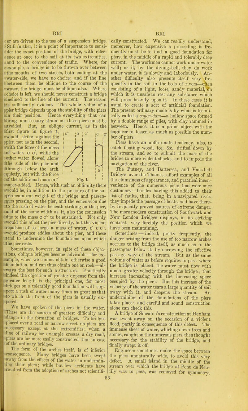 ;C IC' I I I ; 2 I Fig. 1. BRT or arc driven to tlie nso of a suspension bridge. Still further, it is a point of importance to consi- der the exact position of the bridge, with refer- ence at once to the soil at its two extremities, and to the convenience of traffic. Where, for example, a bridge is to be thrown over between rlie mouths of two streets, both ending at the water-side, we have no choice; and if the line l etween them be oblique to the course of the Avater, the bridge must be oblique also. Where choice is left, we should never constmct a bridge inclined to the line of the current. The reason is sufiiciently e\'ident. The whole value of a pier bridge depends upon the stability of the piers in their position. Hence everything that can bring unnecessary strain on these piers must be avoided. But, an oblique current, as in the first figure in figui-e 1, would strike against the jiier, not as in the second, ■with the force of the mass of water, c c', while the other water flowed along tlie side of the pier and through below the arch qiiietly, but with the force of the additional mass cc super-added. Hence, with such an obliquity there ^vould be, in addition to the pressure of the su- perincumbent weight of the bridge and passen- gers pressing on the pier, and the concussion due to the rush of water beneath striking on the pier, and of the same width as it, also the concussion due to the mass c c to be sustained. Not only ■would this affect the pier directly, but the violent repulsion of so large a mass of water, c' c c, ■iv ould produce eddies about the pier, and these isnd to undermine the foundations upon which the pier rests. Sometimes, however, in spite of these objec- tions, oblique bridges become advisable—for ex- ample, when we cannot obtain otherwise a good foundation, and can thus obtain one on rock—al- ^vays the best for such a structure. Practically indeed the objection of greater expense from the greater length is the principal one, for most liridges on a tolerably good foundation will sup- [lort a rush of water many times as great as that to which the front of the piers is usually ex- ■.posed. We have spoken of the piers in the water. I'These are the sources of greatest difficulty and danger in the formation of bridges. To bridges placed over a road or narrow street no piers are necessary except at the extremities; when a line of railway for example crosses a dry road, piers are far more easily constructed than in case of the ordinary bridges. The form of the arches itself, is of inferior consequence. Many bridges have been swept away from the effects of the water in undermin- ing their piers; while but few accidents have resulted from the adoption of arches not scientifi- 83 BRl cally constructed. We can readily understand, moreover, how expensive a proceeding it fre- quently must be to find a good foundation for piers, in the middle of a rapid and tolerably deep current. The workmen cannot work under water well; or if, by the diving-bell, tliey do work under water, it is slowly and laboriously. An- other difficulty also presents itself very fre- quently in the soil in the beds of rivers—often consisting of a light, loose, sandy material,'6n which it is unsafe to rest any substance which wUl press heavily upon it. In these cases it is usual to create a sort of artificial foundation. The present ordinary mode is by what is techni- cally called a coffer-dam—a hollow space formed by a double range of pUes, -with clay rammed in between. Hence, it is a prime object with the engineer to lessen as much as possible the num- ber of piers. Piers have an unfortimate tendency, also, to catch floating wood, ice, &c., drifted down by the stream, and so to submit the mass of the bridge to more violent shocks, and to impede the navigation of the river. The Putney, and Battersea, and Vauxhall Bridges over the Thames, afford examples of all the clumsiness of appearance, and practical incon- venience of the numerous piers that were once customary—besides having this added to then- list of faults, that, being in a navigated river, they impede the passage of boats, and have there- by fi-equently proved som'ces of extreme danger. The more modem construction of Southwark and New London Bridges displays, in its striking contrast, very forcibly the position which we have been maintaining. Sometunes — indeed, pretty frequently, the danger arising from the use of too narrow arches accrues to the bridge itself, as much as to the passengers below it, by narrowing the effective passage way of the stream. But as the same volume of water as before requires to pass where the bridge is placed, the water must flow vnth much greater velocity through the bridge; that increase increasing with the increasing space occupied by the piers. But this increase of the velocity of the water tears a large quantity of soil away with it, and deepens the stream. An undermining of the foundations of the piers talies place; and careful and sound construction alone can check this. A bridge of Smeaton's constniction at Hexham was swept away on the occasion of a violent flood, partly in consequence of this defect. The immense sheet of water, whirling down trees and stones, caught on the numerous piers, then thought necessary for the stability of the bridge, and finally swept it off. Engineers sometimes make the space between the piers unnaturally wide, to avoid this very defect. A small island in the middle of the stream over which the bridge at Pont de Neu- illy was to pass, was removed for symmetry,