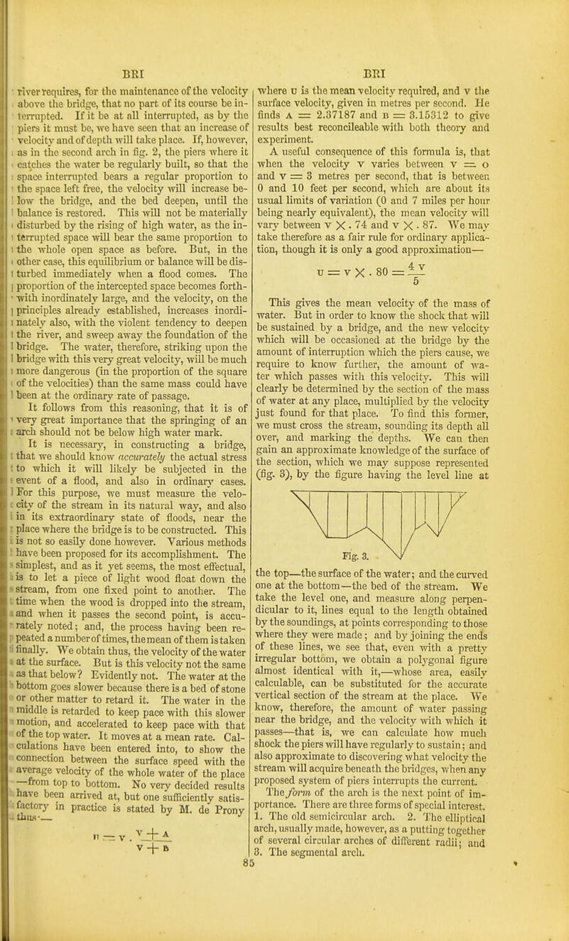 iverrequires, for the maintenance of the velocity ibove the bridge, that no part of its course be iii- ii'iTupted. If it be at all interrupted, as by the [liers it must be, we have seen that an increase of velocity and of depth will take place. If, hoivever, IS in the second arch in fig. 2, the piers where it itches the water be regularly built, so that the jpace interrupted beai-s a regular proportion to tlie space left free, the velocity will increase be- low the bridge, and the bed deepen, until the balance is restored. This will not be materially disturbed by the rising of high water, as the in- teiTupted space will bear the same proportion to the whole open space as before. But, in the other case, this equilibrium or balance wiU be dis- turbed immediately when a flood comes. The proportion of the intercepted space becomes forth- with inordinately large, and the velocity, on the principles already established, increases inordi- nately also, with the violent tendency to deepen the river, and sweep away the foundation of the bridge. The water, therefore, striking npon the bridge with this very great velocity, will be much more dangerous (in the proportion of the square of the velocities) than the same mass could have been at the ordinary rate of passage. It foUows from this reasoning, that it is of very great importance that the springing of an arch should not be below high water mark. It is necessary, in constructing a bridge, that we should know accurately the actual stress to which it will likely be subjected in the event of a flood, and also in ordinary cases. For this purpose, we must measure the velo- city of the stream in its natural way, and also in its extraordinaiy state of floods, near the place where the bridge is to be constructed. This is not so easily done however. Various methods !iave been proposed for its accomplishment. The simplest, and as it yet seems, the most effectual, is to let a piece of light wood float down the stream, from one fixed point to another. The time when the wood is dropped into the stream, and when it passes the second point, is accu- rately noted; and, the process having been re- peated a number of times, the mean of them is taken ti finally. We obtain thus, the velocity of the water 1 at the surface. But is this velocity not the same ■i as that below? Evidently not. The water at the H bottom goes slower because there is a bed of stone ' or other matter to retard it. The water in the n middle is retarded to keep pace with this slower ■1 motion, and accelerated to keep pace with that of the top water. It moves at a mean rate. Cal- culations have been entered into, to show the connection between the surface speed with the avCTage velocity of the whole water of the place —from top to bottom. No verv decided results have been factory ■ tllllA- V-j-A V -j- B arrived at, but one sufficiently satis- in practice is stated by M. de Prony »i — V whore u is the mean velocity required, and v the surface velocity, given in metres per second, lie finds A = 2.37187 and b = 3.15312 to ^ve results best reconcileable with both theoiy and experiment. A useful consequence of this formula is, that when the velocity v varies between v =. o and V = 3 metres per second, that is between 0 and 10 feet per second, which are about its usual limits of variation (0 and 7 miles per hour being nearly equivalent), the mean velocity will vary between v X • 74 and v X • 87. We may take therefore as a fair rule for ordinary applica- tion, though it is only a good approximation— u = V X • 80 =iZ 5 This gives the mean velocity of the mass of water. But in order to know the shock that will be sustained by a bridge, and the new velocity which will be occasioned at the bridge by the amount of interruption which the piers cause, we requke to Icnow further, the amount of wa- ter which passes with this velocity. This will clearly be determined by the section of the mass of water at any place, multiplied by the velocity just found for that place. To find this former, we must cross the stream, sounding its depth aU over, and marking the depths. We can then gain an approximate knowledge of the surface of the section, which we may suppose represented (fig, 3), by the figure having the level line at 85 the top—the surface of the water; and the curved one at the bottom—the bed of the stream. We take the level one, and measure along perpen- dicular to it, lines equal to the length obtained by the soundings, at points con-esponding to those where they were made; and by joining the ends of these lines, we see that, even with a pretty irregular bottom, we obtain a polygonal figure almost identical with it,—whose area, easily calculable, can be substituted for the acctu-ate vertical section of the stream at the place. We know, therefore, the amotmt of water passing near the bridge, and the velocity with which it passes—that is, we can calculate how much shock the piers will have regularly to sustain; and also approximate to discovering what velocity the stream will acquire beneath the bridges, when any proposed system of piers interrupts the current. The form of the ai'ch is the next point of im- portance. There are three forms of special interest. 1. The old semicircular arch. 2. The elliptical arch, usually made, however, as a putting togetJier of several circular arches of different radii; and 3. The segmental arch.