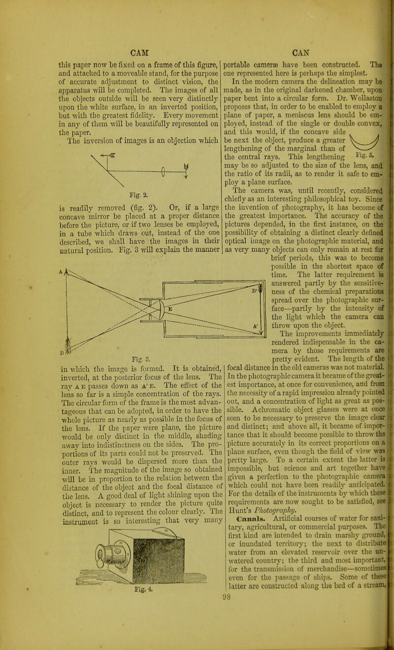 this paper now be fixed on a frame of this figure, and attached to a moveable stand, for the purpose of accurate adjustment to distinct vision, the apparatus -will be completed. Tlie images of all the objects outside will be seen very distinctly upon the white surface, in an inverted position, but ■with the greatest fidelitj'. Every movement in any of them will be beautifully represented on the paper. The inversion of images is an objection which Fig. 2. is readily removed (fig. 2). Or, if a large concave mirror be placed at a proper distance before the picture, or if two lenses be employed, in a tube which draws out, instead of the one described, we shall have the images in their natural position. Fig. 3 will explain the manner Fig. 3. in which the image is formed. It is obtained, inverted, at the posterior focus of the lens. The ray A e passes down as A' e. The effect of the lens so far is a simple concentration of the rays. The cu-cular form of the frame is the most advan- tageous that can be adopted, in order to have the whole picture as nearly as possible in the focus of the lens. If the paper were plane, the picture would be only distinct in the middle, shading away into indistinctness on the sides. The pro- portions of its parts could not be preserved. The outer rays would be dispersed more than the Lmer. The magnitude of the image so obtained will be in proportion to the relation between the di:3tance of the object and the focal distance of the lens. A good deal of light shining upon the object is necessary to render the picture quite distinct, and to represent the colour cleariy. The instrument is so interesting that very many portable camerae have been constructed. The one represented here is perhaps the simplest. In the modem camera the delineation may be made, as in the original darkened chamber, upon paper bent into a circular form. Dr. WoUaston proposes that, in order to be enabled to employ a plane of paper, a meniscus lens should be em- ployed, instead of the single or double convex, and tills would, if the concave side be next the object, produce a gi'eater lengthening of the marginal than of — the central rays. This lengthening 2- may be so adjusted to the size of the lens, and the ratio of its radii, as to render it safe to em- ploy a plane surface. The camera was, until recently, considered chiefly as an interesting philosophical toy. Since the invention of photography, it has become of the greatest importance. The accuracy of the pictures depended, in the first instance, on the possibility of obtaining a distmct clearly defined optical image on the photographic material, and as very many objects can only remain at rest for brief periods, this was to become possible in the shortest space of time. The latter requirement is answered partly by the sensitive- ness of the chemical preparations spread over the photographic sur- face—partly by the intensity of the light which the camera can throw upon the object. The improvements immediately rendered indispensable in the ca- mera by those requirements are pretty evident. The length of the focal distance in the old cameras was not material In the photographic camera it became of the great- est importance, at once for convenience, and from the necessity of a rapid impression already pointed out, and a concentration of light as great as pos- sible. Achromatic object glasses Avere at once seen to be necessary to preserve the image clear and distmct; and above all, it became of impor- tance that it should become possible to throw the picture accmately in its con-ect proportions on a plane smface, even though tlie field of view was prcttj' large. To a certain extent the latter is impossible, but science and art together have given a perfection to the photographic camera which could not have been readily anticipated. For the details of the instruments by which these requirements are now sought to be satisfied, see Hunt's Photography. Canals. Artificial courses of water for sani- tary, agricultural, or commercial purposes. The first kind are intended to drain marshy ground, or inundated territory; the next to distribute water from an elevated reservoir over the un- watercd countrj'; the third and most important, for the transmission of merchandise—sometimes even for the passage of ships. Some of these latter are constructed along the bed of a stream, 93